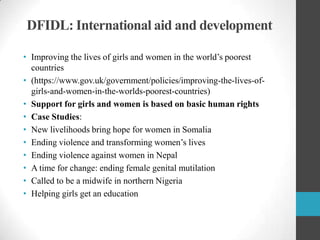 DFIDL: International aid and development
• Improving the lives of girls and women in the world‟s poorest
countries
• (https://www.gov.uk/government/policies/improving-the-lives-ofgirls-and-women-in-the-worlds-poorest-countries)
• Support for girls and women is based on basic human rights
• Case Studies:
• New livelihoods bring hope for women in Somalia
• Ending violence and transforming women‟s lives
• Ending violence against women in Nepal
• A time for change: ending female genital mutilation
• Called to be a midwife in northern Nigeria
• Helping girls get an education

 