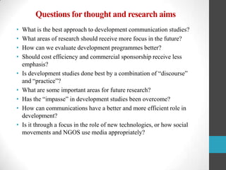 Questions for thought and research aims
•
•
•
•
•
•
•
•
•

What is the best approach to development communication studies?
What areas of research should receive more focus in the future?
How can we evaluate development programmes better?
Should cost efficiency and commercial sponsorship receive less
emphasis?
Is development studies done best by a combination of “discourse”
and “practice”?
What are some important areas for future research?
Has the “impasse” in development studies been overcome?
How can communications have a better and more efficient role in
development?
Is it through a focus in the role of new technologies, or how social
movements and NGOS use media appropriately?

 