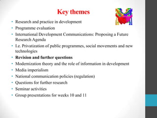 Key themes
• Research and practice in development
• Programme evaluation
• International Development Communications: Proposing a Future
Research Agenda
• I.e. Privatization of public programmes, social movements and new
technologies
• Revision and further questions
• Modernization theory and the role of information in development
• Media imperialism
• National communication policies (regulation)
• Questions for further research
• Seminar activities
• Group presentations for weeks 10 and 11

 