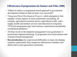 Effectiveness of programmes (in Sumner and Tribe, 2008)
• “Efforts to achieve a programme-based approach to government
development initiatives had not been very successful”.
• “Integrated Rural Development Projects, which attempted to link
together various aspects of rural communities (including, for
example, agricultural extension advice, agricultural credit, water
supply, health and medical services and education (Livingstone,
1979) into programme-type interventions, experienced considerable
coordination problems.”
• All three levels of development management were questioned: 1)
national development planning; 2) programme level interventions and
3) project-based management.
• Decentralization also experienced difficulties in many developing
countries, particularly from manpower deficiencies (numbers and
skills) and revenue generation constraints.

 