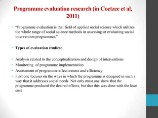 Programme evaluation research (in Coetzee et al,
2011)
• “Programme evaluation is that field of applied social science which utilizes
the whole range of social science methods in assessing or evaluating social
intervention programmes.”
• Types of evaluation studies:
•
•
•
•

Analysis related to the conceptualization and design of interventions
Monitoring of programme implementation
Assessment of programme effectiveness and efficiency
First one focuses on the ways in which the programme is designed in such a
way that it addresses social needs. Not only must one show that the
programme produced the desired effects, but that this was done with the least
cost

 