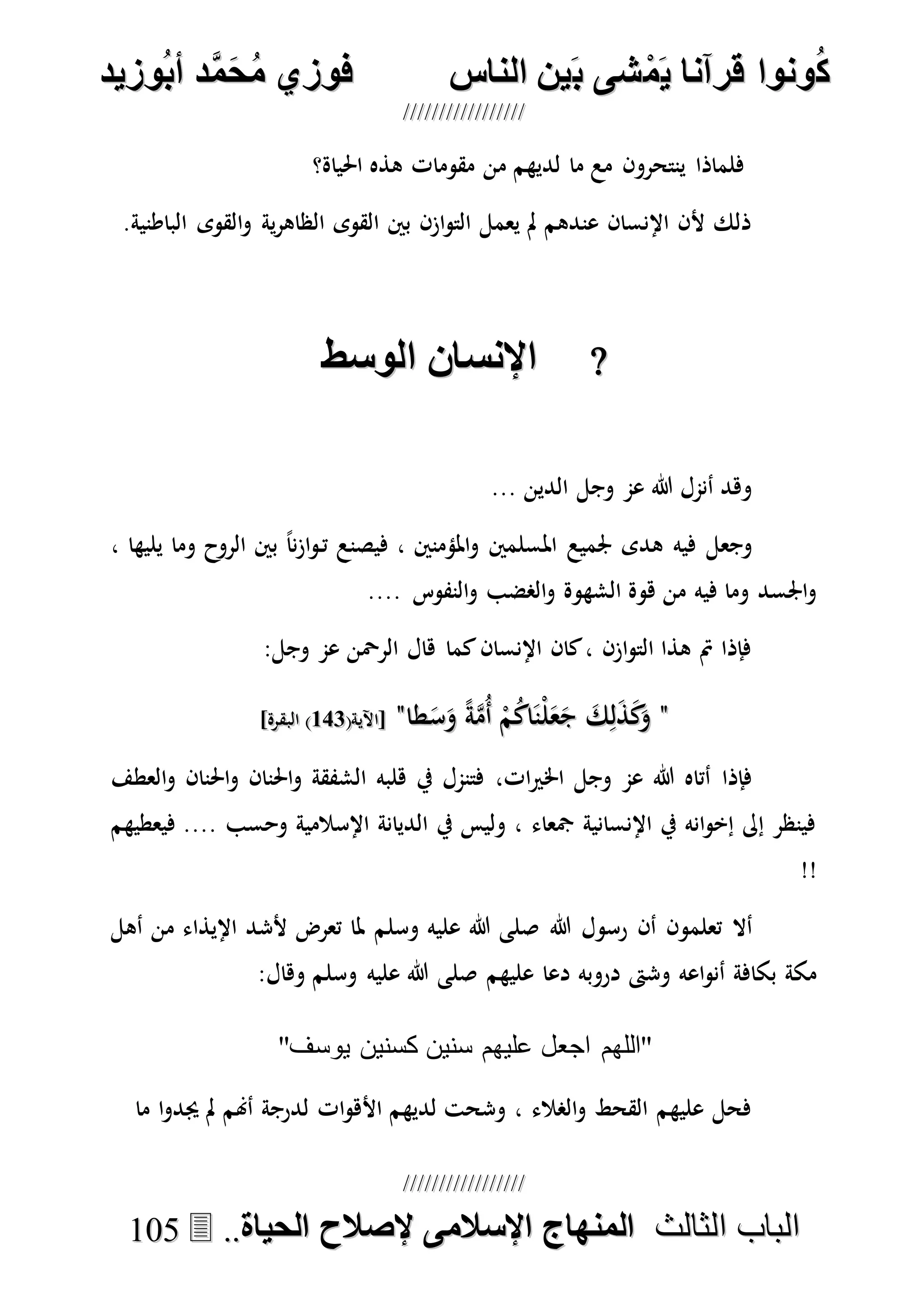 ُ‫ك‬ُ‫ك‬ُ‫ونواُقرآناُي‬ُ‫ونواُقرآناُي‬ُ‫م‬ُ‫م‬ُ‫شىُب‬ُ‫شىُب‬ُُ‫ينُالناس‬ُُ‫ينُالناس‬ُُُُُُُُُُُُُُ‫وزيد‬‫دُأب‬َّ‫م‬‫ح‬‫فوزيُم‬‫وزيد‬‫دُأب‬َّ‫م‬‫ح‬‫فوزيُم‬ُُ


‫ا‬ ‫الباب‬‫ا‬ ‫الباب‬‫لثالث‬‫لثالث‬ُُُُ‫المنهاجُاإلسالمىُإلصالحُالحياة‬‫المنهاجُاإلسالمىُإلصالحُالحياة‬....110055
‫احلياة؟‬ ‫هذه‬ ‫مقومات‬ ‫من‬ ‫لديهم‬ ‫ما‬ ‫مع‬ ‫ينتحرون‬ ‫فلماذا‬
.‫الباطنية‬ ‫القوى‬‫و‬ ‫ية‬‫ر‬‫الظاه‬ ‫القوى‬ ‫بني‬ ‫ازن‬‫و‬‫الت‬ ‫يعمل‬ ‫مل‬ ‫عندهم‬ ‫اإلنسان‬ ‫ألن‬ ‫ذلك‬
‫اإلنساعُالوسط‬‫اإلنساعُالوسط‬
... ‫الدين‬ ‫وجل‬ ‫عم‬ ‫هللا‬ ‫أنمل‬ ‫وهد‬
‫امل‬ ‫جلميع‬ ‫هدى‬ ‫فيه‬ ‫وجعل‬، ‫يليها‬ ‫وما‬ ‫الروح‬ ‫بني‬ ً‫ا‬‫ن‬‫ز‬‫ا‬‫و‬‫ت‬ ‫فيصنع‬ ، ‫املؤمنني‬‫و‬ ‫سلمني‬
.... ‫النفوس‬‫و‬ ‫الصضب‬‫و‬ ‫الشهوة‬ ‫هوة‬ ‫من‬ ‫فيه‬ ‫وما‬ ‫اجلسد‬‫و‬
:‫وجل‬ ‫عم‬ ‫الرْحن‬ ‫هال‬ ‫كما‬‫اإلنسان‬ ‫كان‬، ‫ازن‬‫و‬‫الت‬ ‫هذا‬ ‫مت‬ ‫فإذا‬
""‫طا‬َ‫س‬َ‫و‬ ً‫ة‬‫ه‬‫م‬ُ‫أ‬ ْ‫م‬ُ‫ك‬‫ا‬َ‫ْن‬‫ل‬َ‫ع‬َ‫ج‬ َ‫ك‬ِ‫ل‬َ‫ذ‬َ‫ك‬َ‫و‬‫طا‬َ‫س‬َ‫و‬ ً‫ة‬‫ه‬‫م‬ُ‫أ‬ ْ‫م‬ُ‫ك‬‫ا‬َ‫ْن‬‫ل‬َ‫ع‬َ‫ج‬ َ‫ك‬ِ‫ل‬َ‫ذ‬َ‫ك‬َ‫و‬""(‫[اآلية‬(‫[اآلية‬121121]‫البقرة‬ )]‫البقرة‬ )
،‫ات‬‫ري‬‫اخل‬ ‫وجل‬ ‫عم‬ ‫هللا‬ ‫أتاه‬ ‫فإذا‬‫العطف‬‫و‬ ‫احلنان‬‫و‬ ‫احلنان‬‫و‬ ‫الشفقة‬ ‫هلبه‬ ‫يف‬ ‫فتنمل‬
‫فيعطيهم‬ .... ‫وحسب‬ ‫اإلسالمية‬ ‫الديانة‬ ‫يف‬ ‫وليس‬ ، ‫مجعاء‬ ‫اإلنسانية‬ ‫يف‬ ‫انه‬‫و‬‫إخ‬ ‫إىل‬ ‫فينظر‬
!!
‫هللا‬ ‫رسول‬ ‫أن‬ ‫تعلمون‬ ‫أال‬‫وسلم‬ ‫عليه‬ ‫هللا‬ ‫صلى‬‫أهل‬ ‫من‬ ‫اإليذاء‬ ‫ألشد‬ ‫تعرض‬ ‫ملا‬
‫عليهم‬ ‫دعا‬ ‫دروبه‬ ‫وشىت‬ ‫اعه‬‫و‬‫أن‬ ‫بكافة‬ ‫مكة‬‫وسل‬ ‫عليه‬ ‫هللا‬ ‫صلى‬‫م‬:‫وهال‬
"‫يوسف‬ ‫كسنين‬ ‫سنين‬ ‫عليهم‬ ‫اجعل‬ ‫"اللهم‬
‫ما‬ ‫ا‬‫و‬‫جيد‬ ‫مل‬ ‫أهنم‬ ‫لدرجة‬ ‫ات‬‫و‬‫األه‬ ‫لديهم‬ ‫وشحت‬ ، ‫الصالء‬‫و‬ ‫القحط‬ ‫عليهم‬ ‫فحل‬
 