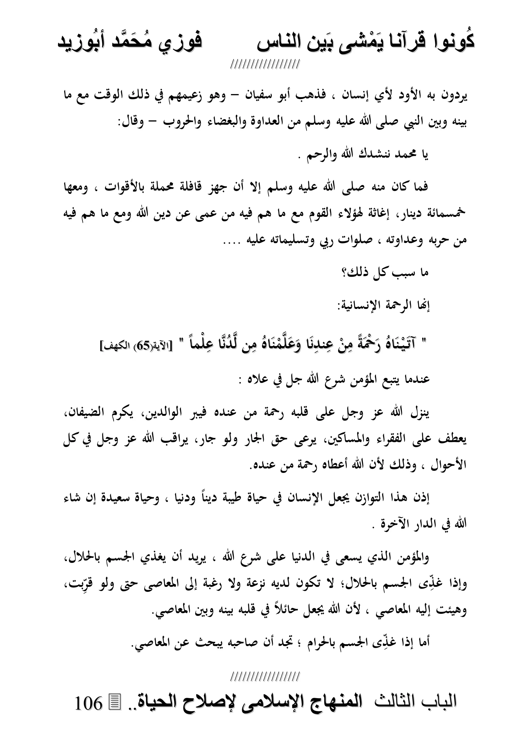 ُ‫ك‬ُ‫ك‬ُ‫ونواُقرآناُي‬ُ‫ونواُقرآناُي‬ُ‫م‬ُ‫م‬ُ‫شىُب‬ُ‫شىُب‬ُُ‫ينُالناس‬ُُ‫ينُالناس‬ُُُُُُُُُُُُُُ‫وزيد‬‫دُأب‬َّ‫م‬‫ح‬‫فوزيُم‬‫وزيد‬‫دُأب‬َّ‫م‬‫ح‬‫فوزيُم‬ُُ


‫ا‬ ‫الباب‬‫ا‬ ‫الباب‬‫لثالث‬‫لثالث‬ُُُُ‫المنهاجُاإلسالمىُإلصالحُالحياة‬‫المنهاجُاإلسالمىُإلصالحُالحياة‬....110066
‫سفيان‬ ‫أبو‬ ‫فذهب‬ ، ‫إنسان‬ ‫ألي‬ ‫األود‬ ‫به‬ ‫يردون‬-‫ما‬ ‫مع‬ ‫الوهت‬ ‫ذلك‬ ‫يف‬ ‫زعيمهم‬ ‫وهو‬
‫النيب‬ ‫وبني‬ ‫بينه‬‫وسلم‬ ‫عليه‬ ‫هللا‬ ‫صلى‬‫احلروب‬‫و‬ ‫البصضاء‬‫و‬ ‫العداوة‬ ‫من‬-:‫وهال‬
. ‫الرحم‬‫و‬ ‫هللا‬ ‫ننشدك‬ ‫حممد‬ ‫يا‬
‫منه‬ ‫كان‬ ‫فما‬‫وسلم‬ ‫عليه‬ ‫هللا‬ ‫صلى‬‫ومعها‬ ، ‫ات‬‫و‬‫باأله‬ ‫حمملة‬ ‫هافلة‬ ‫جهم‬ ‫أن‬ ‫إال‬
‫فيه‬ ‫هم‬ ‫ما‬ ‫ومع‬ ‫هللا‬ ‫دين‬ ‫عن‬ ‫عمى‬ ‫من‬ ‫فيه‬ ‫هم‬ ‫ما‬ ‫مع‬ ‫القوم‬ ‫هلؤالء‬ ‫إغاثة‬ ،‫دينار‬ ‫مخسمائة‬
.... ‫عليه‬ ‫وتسليماته‬ ‫ريب‬ ‫ات‬‫و‬‫صل‬ ، ‫وعداوته‬ ‫به‬‫ر‬‫ح‬ ‫من‬
‫ذلك؟‬ ‫كل‬‫سبب‬ ‫ما‬
‫ا‬ ‫الرْحة‬ ‫إهنا‬:‫إلنسانية‬
""ً‫ا‬‫ْم‬‫ل‬ِ‫ع‬ ‫ا‬‫ه‬‫ن‬ُ‫د‬‫ه‬‫ل‬ ‫ن‬ِ‫م‬ ُ‫اه‬َ‫ن‬ْ‫م‬‫ه‬‫ل‬َ‫ع‬َ‫و‬ ‫ا‬َ‫ن‬ِ‫ند‬ِ‫ع‬ ْ‫ن‬ِ‫م‬ ً‫ة‬َْ‫ْح‬َ‫ر‬ ُ‫اه‬َ‫ن‬ْ‫ي‬َ‫آت‬ً‫ا‬‫ْم‬‫ل‬ِ‫ع‬ ‫ا‬‫ه‬‫ن‬ُ‫د‬‫ه‬‫ل‬ ‫ن‬ِ‫م‬ ُ‫اه‬َ‫ن‬ْ‫م‬‫ه‬‫ل‬َ‫ع‬َ‫و‬ ‫ا‬َ‫ن‬ِ‫ند‬ِ‫ع‬ ْ‫ن‬ِ‫م‬ ً‫ة‬َْ‫ْح‬َ‫ر‬ ُ‫اه‬َ‫ن‬ْ‫ي‬َ‫آت‬""(‫[اآلية‬(‫[اآلية‬5757]‫الكهف‬ )]‫الكهف‬ )
: ‫عاله‬ ‫يف‬ ‫جل‬ ‫هللا‬ ‫شرع‬ ‫املؤمن‬ ‫يتبع‬ ‫عندما‬
،‫الضيفان‬ ‫يكرم‬ ،‫الدين‬‫و‬‫ال‬ ‫فيرب‬ ‫عنده‬ ‫من‬ ‫رْحة‬ ‫هلبه‬ ‫على‬ ‫وجل‬ ‫عم‬ ‫هللا‬ ‫ينمل‬
‫ول‬ ‫اجلار‬ ‫حق‬ ‫يرعى‬ ،‫املساكني‬‫و‬ ‫اء‬‫ر‬‫الفق‬ ‫على‬ ‫يعطف‬‫كل‬ ‫يف‬ ‫وجل‬ ‫عم‬ ‫هللا‬ ‫اهب‬‫ر‬‫ي‬ ،‫جار‬ ‫و‬
.‫عنده‬ ‫من‬ ‫رْحة‬ ‫أعطاه‬ ‫هللا‬ ‫ألن‬ ‫وذلك‬ ، ‫ال‬‫و‬‫األح‬
‫شاء‬ ‫إن‬ ‫سعيدة‬ ‫وحياة‬ ، ‫ودنيا‬ ً‫ا‬‫دين‬ ‫طيبة‬ ‫حياة‬ ‫يف‬ ‫اإلنسان‬ ‫جيعل‬ ‫ازن‬‫و‬‫الت‬ ‫هذا‬ ‫إذن‬
. ‫اآلخرة‬ ‫الدار‬ ‫يف‬ ‫هللا‬
،‫باحلالل‬ ‫اجلسم‬ ‫يصذي‬ ‫أن‬ ‫يد‬‫ر‬‫ي‬ ، ‫هللا‬ ‫شرع‬ ‫على‬ ‫الدنيا‬ ‫يف‬ ‫يسعى‬ ‫الذي‬ ‫املؤمن‬‫و‬
‫ا‬ ‫ى‬ِ‫غذ‬ ‫وإذا‬،‫بت‬ِ‫هر‬ ‫ولو‬ ‫حىت‬ ‫املعاصى‬ ‫إىل‬ ‫رغبة‬ ‫وال‬ ‫نمعة‬ ‫لديه‬ ‫تكون‬ ‫ال‬ ‫باحلالل؛‬ ‫جلسم‬
.‫املعاصي‬ ‫وبني‬ ‫بينه‬ ‫هلبه‬ ‫يف‬ ً‫ال‬‫حائ‬ ‫جيعل‬ ‫هللا‬ ‫ألن‬ ، ‫املعاصي‬ ‫إليه‬ ‫وهيئت‬
.‫املعاصي‬ ‫عن‬ ‫يبحث‬ ‫صاحبه‬ ‫أن‬ ‫جتد‬ ‫؛‬ ‫ام‬‫ر‬‫باحل‬ ‫اجلسم‬ ‫ى‬ِ‫غذ‬ ‫إذا‬ ‫أما‬
 