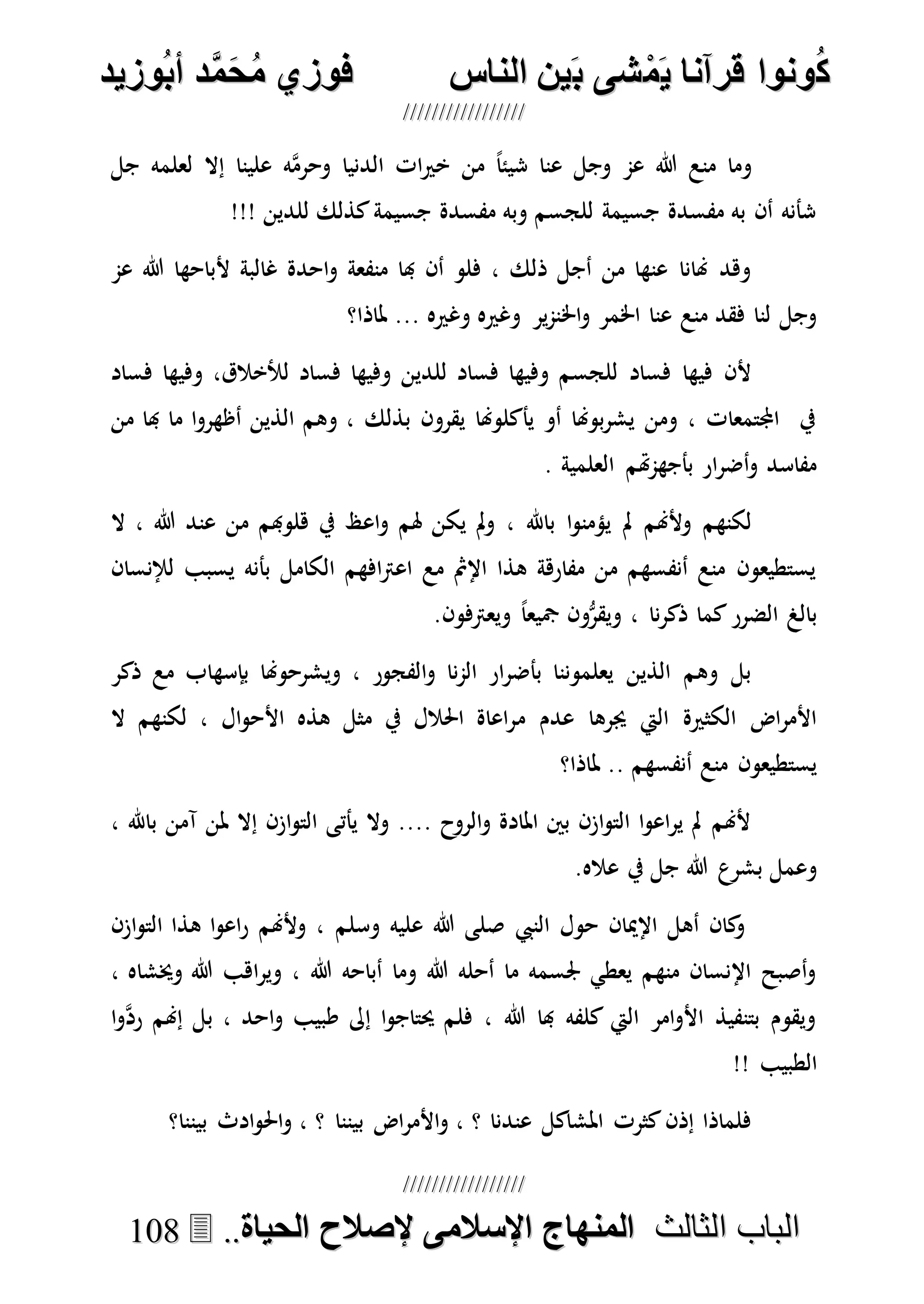 ُ‫ك‬ُ‫ك‬ُ‫ونواُقرآناُي‬ُ‫ونواُقرآناُي‬ُ‫م‬ُ‫م‬ُ‫شىُب‬ُ‫شىُب‬ُُ‫ينُالناس‬ُُ‫ينُالناس‬ُُُُُُُُُُُُُُ‫وزيد‬‫دُأب‬َّ‫م‬‫ح‬‫فوزيُم‬‫وزيد‬‫دُأب‬َّ‫م‬‫ح‬‫فوزيُم‬ُُ


‫ا‬ ‫الباب‬‫ا‬ ‫الباب‬‫لثالث‬‫لثالث‬ُُُُ‫المنهاجُاإلسالمىُإلصالحُالحياة‬‫المنهاجُاإلسالمىُإلصالحُالحياة‬....110088
‫جل‬ ‫لعلمه‬ ‫إال‬ ‫علينا‬ ‫ه‬‫ه‬‫م‬‫وحر‬ ‫الدنيا‬ ‫ات‬‫ري‬‫خ‬ ‫من‬ ً‫ا‬‫شيئ‬ ‫عنا‬ ‫وجل‬ ‫عم‬ ‫هللا‬ ‫منع‬ ‫وما‬
!!! ‫للدين‬ ‫كذلك‬‫جسيمة‬ ‫مفسدة‬ ‫وبه‬ ‫للجسم‬ ‫جسيمة‬ ‫مفسدة‬ ‫به‬ ‫أن‬ ‫شأنه‬
‫عم‬ ‫هللا‬ ‫ألباحها‬ ‫غالبة‬ ‫احدة‬‫و‬ ‫منفعة‬ ‫هبا‬ ‫أن‬ ‫فلو‬ ، ‫ذلك‬ ‫أجل‬ ‫من‬ ‫عنها‬ ‫هنانا‬ ‫وهد‬
‫اخل‬‫و‬ ‫اخلمر‬ ‫عنا‬ ‫منع‬ ‫فقد‬ ‫لنا‬ ‫وجل‬‫ملاذا؟‬ ... ‫وغريه‬ ‫وغريه‬ ‫ير‬‫م‬‫ن‬
‫فساد‬ ‫وفيها‬ ،‫لألخالق‬ ‫فساد‬ ‫وفيها‬ ‫للدين‬ ‫فساد‬ ‫وفيها‬ ‫للجسم‬ ‫فساد‬ ‫فيها‬ ‫ألن‬
‫من‬ ‫هبا‬ ‫ما‬ ‫ا‬‫و‬‫أظهر‬ ‫الذين‬ ‫وهم‬ ، ‫بذلك‬ ‫يقرون‬ ‫يأكلوهنا‬ ‫أو‬ ‫بوهنا‬‫ر‬‫يش‬ ‫ومن‬ ، ‫اجملتمعات‬ ‫يف‬
. ‫العلمية‬ ‫هتم‬‫م‬‫بأجه‬ ‫ار‬‫ر‬‫أض‬‫و‬ ‫مفاسد‬
‫اع‬‫و‬ ‫هلم‬ ‫يكن‬ ‫مل‬‫و‬ ، ‫باهلل‬ ‫ا‬‫و‬‫يؤمن‬ ‫مل‬ ‫وألهنم‬ ‫لكنهم‬‫ال‬ ، ‫هللا‬ ‫عند‬ ‫من‬ ‫هلوهبم‬ ‫يف‬ ‫ظ‬
‫لإلنسان‬ ‫يسبب‬ ‫بأنه‬ ‫الكامل‬ ‫افهم‬‫رت‬‫اع‬ ‫مع‬ ‫اإلمث‬ ‫هذا‬ ‫مفارهة‬ ‫من‬ ‫أنفسهم‬ ‫منع‬ ‫يستطيعون‬
.‫ويعرتفون‬ ً‫ا‬‫مجيع‬ ‫ون‬ُّ‫ويقر‬ ، ‫نا‬‫ر‬‫ذك‬ ‫كما‬‫الضرر‬ ‫بالغ‬
‫ذكر‬ ‫مع‬ ‫بإسهاب‬ ‫ويشرحوهنا‬ ، ‫الفجور‬‫و‬ ‫نا‬‫م‬‫ال‬ ‫ار‬‫ر‬‫بأض‬ ‫يعلموننا‬ ‫الذين‬ ‫وهم‬ ‫بل‬
‫م‬ ‫عدم‬ ‫جيرها‬ ‫اليت‬ ‫الكثرية‬ ‫اض‬‫ر‬‫األم‬‫ال‬ ‫لكنهم‬ ، ‫ال‬‫و‬‫األح‬ ‫هذه‬ ‫مثل‬ ‫يف‬ ‫احلالل‬ ‫اعاة‬‫ر‬
‫ملاذا؟‬ .. ‫أنفسهم‬ ‫منع‬ ‫يستطيعون‬
، ‫باهلل‬ ‫آمن‬ ‫ملن‬ ‫إال‬ ‫ازن‬‫و‬‫الت‬ ‫يأتى‬ ‫وال‬ .... ‫الروح‬‫و‬ ‫املادة‬ ‫بني‬ ‫ازن‬‫و‬‫الت‬ ‫ا‬‫و‬‫اع‬‫ر‬‫ي‬ ‫مل‬ ‫ألهنم‬
.‫عاله‬ ‫يف‬ ‫جل‬ ‫هللا‬ ‫بشرع‬ ‫وعمل‬
‫النيب‬ ‫حول‬ ‫اإلميان‬ ‫أهل‬ ‫كان‬‫و‬‫وسلم‬ ‫عليه‬ ‫هللا‬ ‫صلى‬‫از‬‫و‬‫الت‬ ‫هذا‬ ‫ا‬‫و‬‫اع‬‫ر‬ ‫وألهنم‬ ،‫ن‬
، ‫وخيشاه‬ ‫هللا‬ ‫اهب‬‫ر‬‫وي‬ ، ‫هللا‬ ‫أباحه‬ ‫وما‬ ‫هللا‬ ‫أحله‬ ‫ما‬ ‫جلسمه‬ ‫يعطي‬ ‫منهم‬ ‫اإلنسان‬ ‫أصبح‬‫و‬
‫ا‬‫و‬‫ه‬‫د‬‫ر‬ ‫إهنم‬ ‫بل‬ ، ‫احد‬‫و‬ ‫طبيب‬ ‫إىل‬ ‫ا‬‫و‬‫حيتاج‬ ‫فلم‬ ، ‫هللا‬ ‫هبا‬ ‫كلفه‬ ‫اليت‬ ‫امر‬‫و‬‫األ‬ ‫بتنفيذ‬ ‫ويقوم‬
!! ‫الطبيب‬
‫بيننا؟‬ ‫ادث‬‫و‬‫احل‬‫و‬ ، ‫؟‬ ‫بيننا‬ ‫اض‬‫ر‬‫األم‬‫و‬ ، ‫؟‬ ‫عندنا‬ ‫املشاكل‬ ‫كثرت‬‫إذن‬ ‫فلماذا‬
 