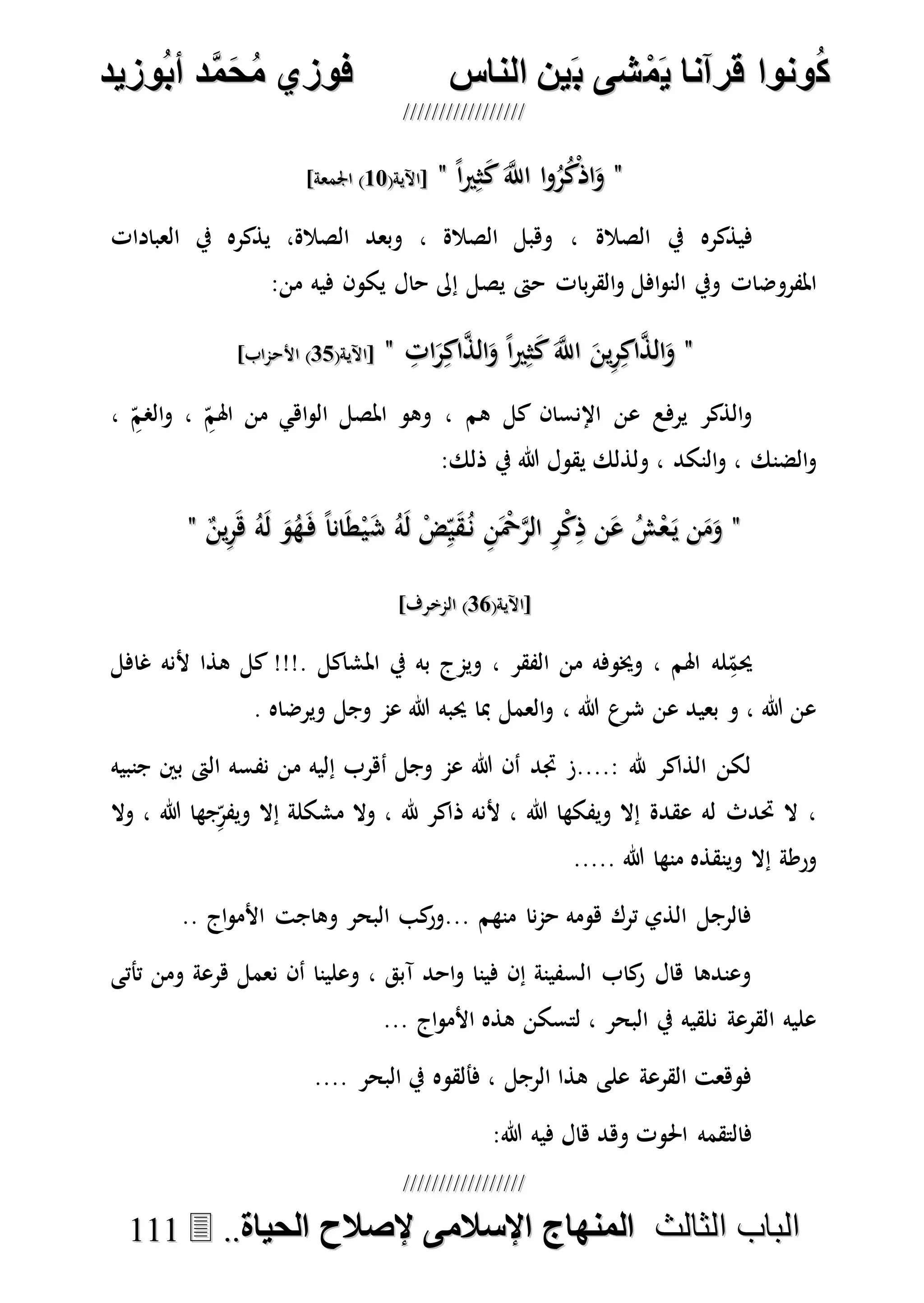 ُ‫ك‬ُ‫ك‬ُ‫ونواُقرآناُي‬ُ‫ونواُقرآناُي‬ُ‫م‬ُ‫م‬ُ‫شىُب‬ُ‫شىُب‬ُُ‫ينُالناس‬ُُ‫ينُالناس‬ُُُُُُُُُُُُُُ‫وزيد‬‫دُأب‬َّ‫م‬‫ح‬‫فوزيُم‬‫وزيد‬‫دُأب‬َّ‫م‬‫ح‬‫فوزيُم‬ُُ


‫ا‬ ‫الباب‬‫ا‬ ‫الباب‬‫لثالث‬‫لثالث‬ُُُُ‫المنهاجُاإلسالمىُإلصالحُالحياة‬‫المنهاجُاإلسالمىُإلصالحُالحياة‬....111111
""ً‫ا‬‫ري‬ِ‫ث‬َ‫ك‬َ‫ه‬‫اَّلل‬ ‫ا‬‫و‬ُ‫ر‬ُ‫ك‬ْ‫ذ‬‫ا‬َ‫و‬ً‫ا‬‫ري‬ِ‫ث‬َ‫ك‬َ‫ه‬‫اَّلل‬ ‫ا‬‫و‬ُ‫ر‬ُ‫ك‬ْ‫ذ‬‫ا‬َ‫و‬""(‫[اآلية‬(‫[اآلية‬1717]‫اجلمعة‬ )]‫اجلمعة‬ )
‫الصالة‬ ‫يف‬ ‫فيذكره‬،‫الصالة‬ ‫وهبل‬،‫العبادات‬ ‫يف‬ ‫يذكره‬ ،‫الصالة‬ ‫وبعد‬
‫إىل‬ ‫يصل‬ ‫حىت‬ ‫بات‬‫ر‬‫الق‬‫و‬ ‫افل‬‫و‬‫الن‬ ‫ويف‬ ‫املفروضات‬‫فيه‬ ‫يكون‬ ‫حال‬‫من‬:
""ِ‫ات‬َ‫ر‬ِ‫اك‬‫ه‬‫ذ‬‫ال‬َ‫و‬ ً‫ا‬‫ري‬ِ‫ث‬َ‫ك‬َ‫ه‬‫اَّلل‬ َ‫ين‬ِ‫ر‬ِ‫اك‬‫ه‬‫ذ‬‫ال‬َ‫و‬ِ‫ات‬َ‫ر‬ِ‫اك‬‫ه‬‫ذ‬‫ال‬َ‫و‬ ً‫ا‬‫ري‬ِ‫ث‬َ‫ك‬َ‫ه‬‫اَّلل‬ َ‫ين‬ِ‫ر‬ِ‫اك‬‫ه‬‫ذ‬‫ال‬َ‫و‬""(‫[اآلية‬(‫[اآلية‬1717]‫األحماب‬ )]‫األحماب‬ )
، ِ‫الصم‬‫و‬ ، ِ‫اهلم‬ ‫من‬ ‫اهي‬‫و‬‫ال‬ ‫املصل‬ ‫وهو‬ ، ‫هم‬ ‫كل‬ ‫اإلنسان‬ ‫عن‬ ‫يرفع‬ ‫الذكر‬‫و‬
:‫ذلك‬ ‫يف‬ ‫هللا‬ ‫يقول‬ ‫ولذلك‬ ، ‫النكد‬‫و‬ ، ‫الضنك‬‫و‬
""َ‫ش‬ ُ‫ه‬َ‫ل‬ ْ‫ض‬ِ‫ي‬َ‫ق‬ُ‫ن‬ ِ‫ن‬َْ‫ْح‬‫ه‬‫ر‬‫ال‬ ِ‫ر‬ْ‫ك‬ِ‫ذ‬ ‫ن‬َ‫ع‬ ُ‫ش‬ْ‫ع‬َ‫ي‬ ‫ن‬َ‫م‬َ‫و‬َ‫ش‬ ُ‫ه‬َ‫ل‬ ْ‫ض‬ِ‫ي‬َ‫ق‬ُ‫ن‬ ِ‫ن‬َْ‫ْح‬‫ه‬‫ر‬‫ال‬ ِ‫ر‬ْ‫ك‬ِ‫ذ‬ ‫ن‬َ‫ع‬ ُ‫ش‬ْ‫ع‬َ‫ي‬ ‫ن‬َ‫م‬َ‫و‬ٌ‫ين‬ِ‫ر‬َ‫ه‬ ُ‫ه‬َ‫ل‬ َ‫و‬ُ‫ه‬َ‫ف‬ ً‫ا‬‫ان‬َ‫ط‬ْ‫ي‬ٌ‫ين‬ِ‫ر‬َ‫ه‬ ُ‫ه‬َ‫ل‬ َ‫و‬ُ‫ه‬َ‫ف‬ ً‫ا‬‫ان‬َ‫ط‬ْ‫ي‬""
(‫[اآلية‬(‫[اآلية‬1515]‫المخرف‬ )]‫المخرف‬ )
‫غافل‬ ‫ألنه‬ ‫هذا‬ ‫كل‬ !!!. ‫املشاكل‬ ‫يف‬ ‫به‬ ‫ويمج‬ ، ‫الفقر‬ ‫من‬ ‫وخيوفه‬ ، ‫اهلم‬ ‫له‬ِ‫حيم‬
. ‫ويرضاه‬ ‫وجل‬ ‫عم‬ ‫هللا‬ ‫حيبه‬ ‫مبا‬ ‫العمل‬‫و‬ ، ‫هللا‬ ‫شرع‬ ‫عن‬ ‫بعيد‬ ‫و‬ ، ‫هللا‬ ‫عن‬
‫الىت‬ ‫نفسه‬ ‫من‬ ‫إليه‬ ‫أهرب‬ ‫وجل‬ ‫عم‬ ‫هللا‬ ‫أن‬ ‫جتد‬ ‫:....ز‬ ‫هلل‬ ‫الذاكر‬ ‫لكن‬‫جنبيه‬ ‫بني‬
‫وال‬ ، ‫هللا‬ ‫جها‬ِ‫ويفر‬ ‫إال‬ ‫مشكلة‬ ‫وال‬ ، ‫هلل‬ ‫ذاكر‬ ‫ألنه‬ ، ‫هللا‬ ‫ويفكها‬ ‫إال‬ ‫عقدة‬ ‫له‬ ‫حتدث‬ ‫ال‬ ،
..... ‫هللا‬ ‫منها‬ ‫وينقذه‬ ‫إال‬ ‫ورطة‬
.. ‫اج‬‫و‬‫األم‬ ‫وهاجت‬ ‫البحر‬ ‫كب‬‫...ور‬ ‫منهم‬ ‫نا‬‫م‬‫ح‬ ‫هومه‬ ‫ترك‬ ‫الذي‬ ‫فالرجل‬
‫هرعة‬ ‫نعمل‬ ‫أن‬ ‫وعلينا‬ ، ‫آبق‬ ‫احد‬‫و‬ ‫فينا‬ ‫إن‬ ‫السفينة‬ ‫كاب‬‫ر‬ ‫هال‬ ‫وعندها‬‫تأتى‬ ‫ومن‬
... ‫اج‬‫و‬‫األم‬ ‫هذه‬ ‫لتسكن‬ ، ‫البحر‬ ‫يف‬ ‫نلقيه‬ ‫القرعة‬ ‫عليه‬
.... ‫البحر‬ ‫يف‬ ‫فألقوه‬ ، ‫الرجل‬ ‫هذا‬ ‫على‬ ‫القرعة‬ ‫فوهعت‬
:‫هللا‬ ‫فيه‬ ‫هال‬ ‫وهد‬ ‫احلوت‬ ‫فالتقمه‬
 