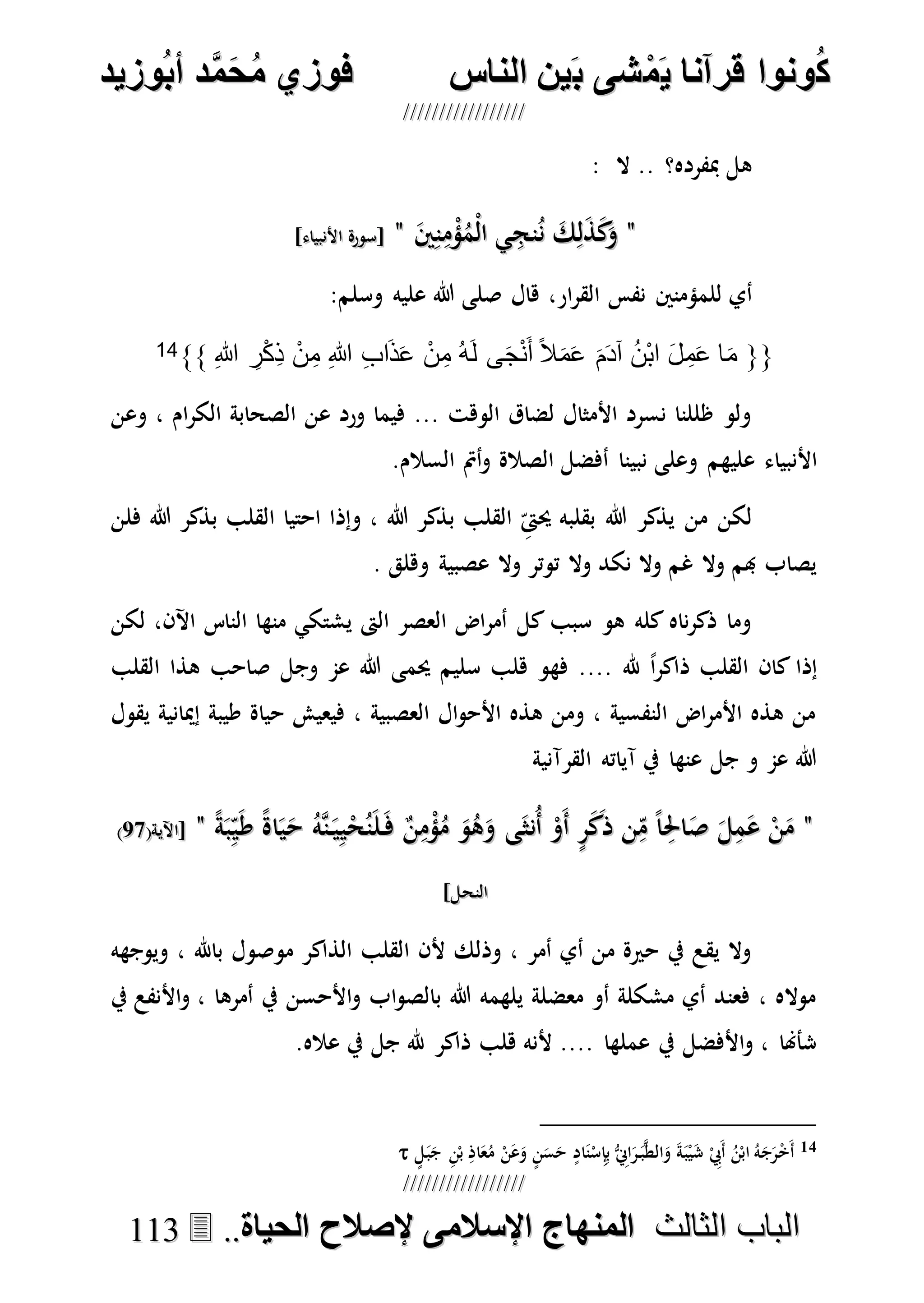 ُ‫ك‬ُ‫ك‬ُ‫ونواُقرآناُي‬ُ‫ونواُقرآناُي‬ُ‫م‬ُ‫م‬ُ‫شىُب‬ُ‫شىُب‬ُُ‫ينُالناس‬ُُ‫ينُالناس‬ُُُُُُُُُُُُُُ‫وزيد‬‫دُأب‬َّ‫م‬‫ح‬‫فوزيُم‬‫وزيد‬‫دُأب‬َّ‫م‬‫ح‬‫فوزيُم‬ُُ


‫ا‬ ‫الباب‬‫ا‬ ‫الباب‬‫لثالث‬‫لثالث‬ُُُُ‫المنهاجُاإلسالمىُإلصالحُالحياة‬‫المنهاجُاإلسالمىُإلصالحُالحياة‬....111133
: ‫ال‬ .. ‫مبفرده؟‬ ‫هل‬
""َ‫ك‬ِ‫ل‬َ‫ذ‬َ‫ك‬َ‫و‬َ‫ك‬ِ‫ل‬َ‫ذ‬َ‫ك‬َ‫و‬َ‫ني‬ِ‫ن‬ِ‫م‬ْ‫ؤ‬ُ‫ْم‬‫ل‬‫ا‬ ‫ي‬ِ‫نج‬ُ‫ن‬َ‫ني‬ِ‫ن‬ِ‫م‬ْ‫ؤ‬ُ‫ْم‬‫ل‬‫ا‬ ‫ي‬ِ‫نج‬ُ‫ن‬""]‫األنبياء‬ ‫[سورة‬]‫األنبياء‬ ‫[سورة‬
‫هال‬ ،‫ار‬‫ر‬‫الق‬ ‫نفس‬ ‫للمؤمنني‬ ‫أي‬‫وسلم‬ ‫عليه‬ ‫هللا‬ ‫صلى‬:
{{ِ‫هللا‬ ِ‫ر‬ْ‫ك‬ِ‫ذ‬ ْ‫ن‬ِ‫م‬ ِ‫هللا‬ ِ‫ب‬‫ا‬َ‫ذ‬َ‫ع‬ ْ‫ن‬ِ‫م‬ ُ‫ه‬َ‫ل‬ ‫ى‬َ‫ج‬ْ‫ن‬َ‫أ‬ ً‫ال‬َ‫م‬َ‫ع‬ َ‫م‬َ‫د‬‫آ‬ ُ‫ن‬ْ‫ب‬‫ا‬ َ‫ل‬ ِ‫م‬َ‫ع‬ ‫ا‬َ‫م‬}}14
‫وعن‬ ، ‫ام‬‫ر‬‫الك‬ ‫الصحابة‬ ‫عن‬ ‫ورد‬ ‫فيما‬ ... ‫الوهت‬ ‫لضاق‬ ‫األمثال‬ ‫نسرد‬ ‫ظللنا‬ ‫ولو‬
‫األنبياء‬.‫السالم‬ ‫أمت‬‫و‬ ‫الصالة‬ ‫أفضل‬ ‫نبينا‬ ‫وعلى‬ ‫عليهم‬
‫فلن‬ ‫هللا‬ ‫بذكر‬ ‫القلب‬ ‫احتيا‬ ‫وإذا‬ ، ‫هللا‬ ‫بذكر‬ ‫القلب‬ ِ‫حيىت‬ ‫بقلبه‬ ‫هللا‬ ‫يذكر‬ ‫من‬ ‫لكن‬
. ‫وهلق‬ ‫عصبية‬ ‫وال‬ ‫توتر‬ ‫وال‬ ‫نكد‬ ‫وال‬ ‫غم‬ ‫وال‬ ‫هبم‬ ‫يصاب‬
‫لكن‬ ،‫اآلن‬ ‫الناس‬ ‫منها‬ ‫يشتكي‬ ‫الىت‬ ‫العصر‬ ‫اض‬‫ر‬‫أم‬ ‫كل‬ ‫سبب‬ ‫هو‬ ‫كله‬ ‫ناه‬‫ر‬‫ذك‬ ‫وما‬
‫ذا‬ ‫القلب‬ ‫كان‬ ‫إذا‬‫القلب‬ ‫هذا‬ ‫صاحب‬ ‫وجل‬ ‫عم‬ ‫هللا‬ ‫حيمى‬ ‫سليم‬ ‫هلب‬ ‫فهو‬ .... ‫هلل‬ ً‫ا‬‫ر‬‫ك‬
‫يقول‬ ‫إميانية‬ ‫طيبة‬ ‫حياة‬ ‫فيعيش‬ ، ‫العصبية‬ ‫ال‬‫و‬‫األح‬ ‫هذه‬ ‫ومن‬ ، ‫النفسية‬ ‫اض‬‫ر‬‫األم‬ ‫هذه‬ ‫من‬
‫القرآنية‬ ‫آياته‬ ‫يف‬ ‫عنها‬ ‫جل‬ ‫و‬ ‫عم‬ ‫هللا‬
""ُ‫هه‬‫ن‬َ‫ي‬ِ‫ي‬ْ‫ح‬ُ‫ن‬َ‫ل‬َ‫ف‬ ٌ‫ن‬ِ‫م‬ْ‫ؤ‬ُ‫م‬ َ‫و‬ُ‫ه‬َ‫و‬ ‫ى‬َ‫ُنث‬‫أ‬ ْ‫َو‬‫أ‬ ٍ‫ر‬َ‫ك‬َ‫ذ‬ ‫ن‬ِ‫م‬ ً‫ا‬ِ‫احل‬َ‫ص‬ َ‫ل‬ِ‫م‬َ‫ع‬ ْ‫ن‬َ‫م‬ُ‫هه‬‫ن‬َ‫ي‬ِ‫ي‬ْ‫ح‬ُ‫ن‬َ‫ل‬َ‫ف‬ ٌ‫ن‬ِ‫م‬ْ‫ؤ‬ُ‫م‬ َ‫و‬ُ‫ه‬َ‫و‬ ‫ى‬َ‫ُنث‬‫أ‬ ْ‫َو‬‫أ‬ ٍ‫ر‬َ‫ك‬َ‫ذ‬ ‫ن‬ِ‫م‬ ً‫ا‬ِ‫احل‬َ‫ص‬ َ‫ل‬ِ‫م‬َ‫ع‬ ْ‫ن‬َ‫م‬ً‫ة‬َ‫ب‬ِ‫ي‬َ‫ط‬ ً‫ة‬‫ا‬َ‫ي‬َ‫ح‬ً‫ة‬َ‫ب‬ِ‫ي‬َ‫ط‬ ً‫ة‬‫ا‬َ‫ي‬َ‫ح‬""(‫[اآلية‬(‫[اآلية‬7070))
]‫النحل‬]‫النحل‬
‫ويوجهه‬ ، ‫باهلل‬ ‫موصول‬ ‫الذاكر‬ ‫القلب‬ ‫ألن‬ ‫وذلك‬ ، ‫أمر‬ ‫أي‬ ‫من‬ ‫حرية‬ ‫يف‬ ‫يقع‬ ‫وال‬
‫يف‬ ‫األنفع‬‫و‬ ، ‫أمرها‬ ‫يف‬ ‫األحسن‬‫و‬ ‫اب‬‫و‬‫بالص‬ ‫هللا‬ ‫يلهمه‬ ‫معضلة‬ ‫أو‬ ‫مشكلة‬ ‫أي‬ ‫فعند‬ ، ‫مواله‬
.‫عاله‬ ‫يف‬ ‫جل‬ ‫هلل‬ ‫ذاكر‬ ‫هلب‬ ‫ألنه‬ .... ‫عملها‬ ‫يف‬ ‫األفضل‬‫و‬ ، ‫شأهنا‬
14‫ال‬َ‫و‬ َ‫ة‬َ‫ب‬ْ‫ي‬َ‫ش‬ ْ ِ‫َيب‬‫أ‬ ُ‫ن‬ْ‫اب‬ ُ‫ه‬َ‫ج‬َ‫ر‬ْ‫خ‬َ‫أ‬ٍ‫ل‬َ‫ب‬َ‫ج‬ ِ‫ن‬ْ‫ب‬ ِ‫اذ‬َ‫ع‬ُ‫م‬ ْ‫ن‬َ‫ع‬َ‫و‬ ٍ‫ن‬َ‫س‬َ‫ح‬ ٍ‫اد‬َ‫ن‬ْ‫س‬ِ‫إ‬ِ‫ب‬ ُّ ِ‫اِن‬َ‫ر‬َ‫ب‬‫ه‬‫ط‬
 