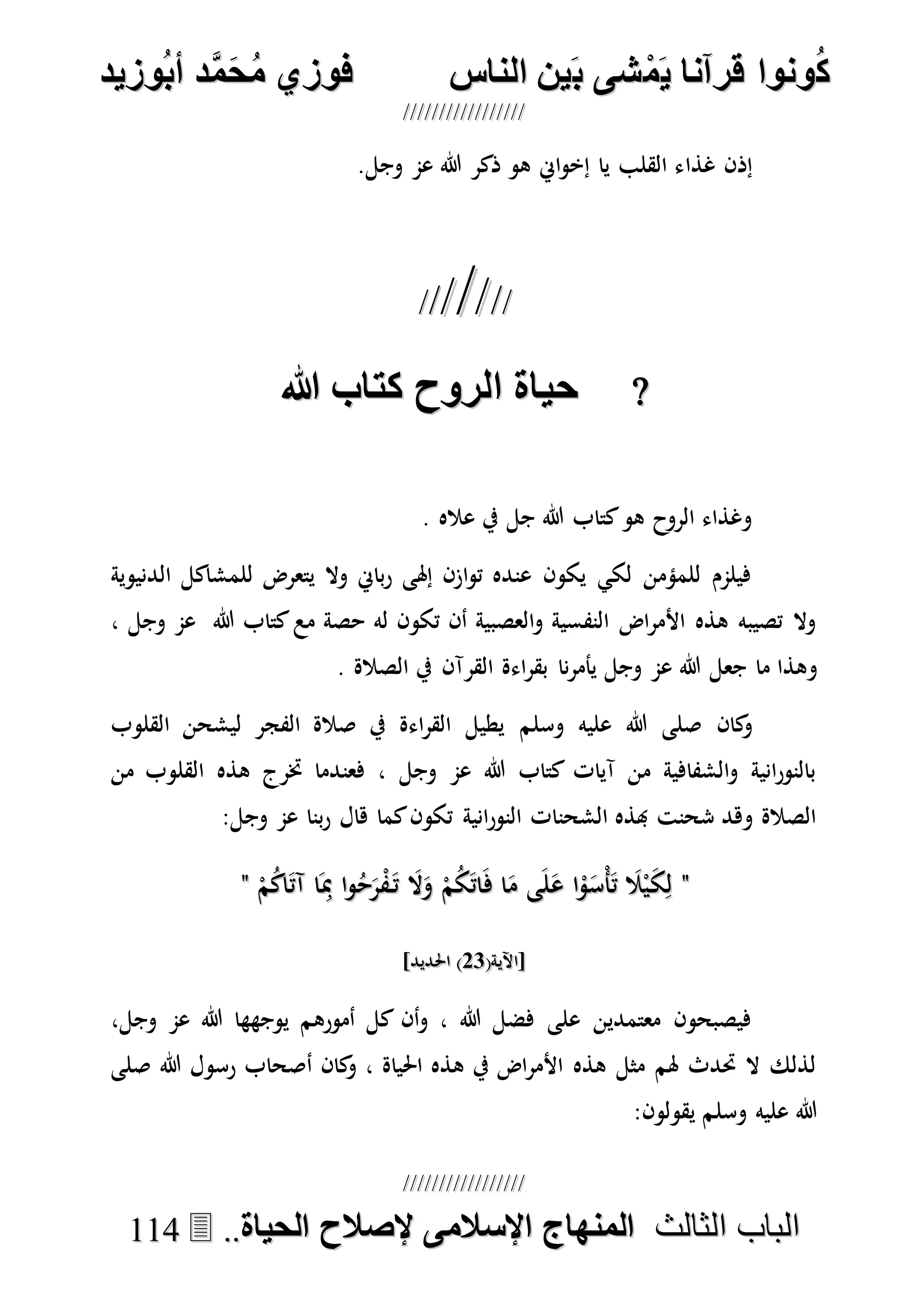 ُ‫ك‬ُ‫ك‬ُ‫ونواُقرآناُي‬ُ‫ونواُقرآناُي‬ُ‫م‬ُ‫م‬ُ‫شىُب‬ُ‫شىُب‬ُُ‫ينُالناس‬ُُ‫ينُالناس‬ُُُُُُُُُُُُُُ‫وزيد‬‫دُأب‬َّ‫م‬‫ح‬‫فوزيُم‬‫وزيد‬‫دُأب‬َّ‫م‬‫ح‬‫فوزيُم‬ُُ


‫ا‬ ‫الباب‬‫ا‬ ‫الباب‬‫لثالث‬‫لثالث‬ُُُُ‫المنهاجُاإلسالمىُإلصالحُالحياة‬‫المنهاجُاإلسالمىُإلصالحُالحياة‬....111144
‫غذا‬ ‫إذن‬.‫وجل‬ ‫عم‬ ‫هللا‬ ‫ذكر‬ ‫هو‬ ‫اِن‬‫و‬‫إخ‬ ‫يا‬ ‫القلب‬ ‫ء‬

ُ‫حياةُالروحُكتاب‬ُ‫حياةُالروحُكتاب‬
. ‫عاله‬ ‫يف‬ ‫جل‬ ‫هللا‬ ‫كتاب‬‫هو‬ ‫الروح‬ ‫وغذاء‬
‫الدنيوية‬ ‫للمشاكل‬ ‫يتعرض‬ ‫وال‬ ‫باِن‬‫ر‬ ‫إهلى‬ ‫ازن‬‫و‬‫ت‬ ‫عنده‬ ‫يكون‬ ‫لكي‬ ‫للمؤمن‬ ‫فيلمم‬
‫هللا‬ ‫كتاب‬‫مع‬ ‫حصة‬ ‫له‬ ‫تكون‬ ‫أن‬ ‫العصبية‬‫و‬ ‫النفسية‬ ‫اض‬‫ر‬‫األم‬ ‫هذه‬ ‫تصيبه‬ ‫وال‬‫وجل‬ ‫عم‬،
‫و‬‫هللا‬ ‫جعل‬ ‫ما‬ ‫هذا‬‫وجل‬ ‫عم‬. ‫الصالة‬ ‫يف‬ ‫القرآن‬ ‫اءة‬‫ر‬‫بق‬ ‫نا‬‫ر‬‫يأم‬
‫كان‬‫و‬‫وسلم‬ ‫عليه‬ ‫هللا‬ ‫صلى‬‫القلوب‬ ‫ليشحن‬ ‫الفجر‬ ‫صالة‬ ‫يف‬ ‫اءة‬‫ر‬‫الق‬ ‫يطيل‬
‫من‬ ‫القلوب‬ ‫هذه‬ ‫خترج‬ ‫فعندما‬ ، ‫وجل‬ ‫عم‬ ‫هللا‬ ‫كتاب‬ ‫آيات‬ ‫من‬ ‫الشفافية‬‫و‬ ‫انية‬‫ر‬‫بالنو‬
‫وج‬ ‫عم‬ ‫بنا‬‫ر‬ ‫هال‬ ‫كما‬‫تكون‬ ‫انية‬‫ر‬‫النو‬ ‫الشحنات‬ ‫هبذه‬ ‫شحنت‬ ‫وهد‬ ‫الصالة‬:‫ل‬
""ْ‫م‬ُ‫ك‬‫ا‬َ‫ت‬‫آ‬ ‫ا‬َِ‫مب‬ ‫ا‬‫و‬ُ‫ح‬َ‫ر‬ْ‫ف‬َ‫ت‬ َ‫ال‬َ‫و‬ ْ‫م‬ُ‫ك‬َ‫ت‬‫ا‬َ‫ف‬ ‫ا‬َ‫م‬ ‫ى‬َ‫ل‬َ‫ع‬ ‫ا‬ْ‫و‬َ‫ْس‬‫أ‬َ‫ت‬ َ‫ال‬ْ‫ي‬َ‫ك‬ِ‫ل‬ْ‫م‬ُ‫ك‬‫ا‬َ‫ت‬‫آ‬ ‫ا‬َِ‫مب‬ ‫ا‬‫و‬ُ‫ح‬َ‫ر‬ْ‫ف‬َ‫ت‬ َ‫ال‬َ‫و‬ ْ‫م‬ُ‫ك‬َ‫ت‬‫ا‬َ‫ف‬ ‫ا‬َ‫م‬ ‫ى‬َ‫ل‬َ‫ع‬ ‫ا‬ْ‫و‬َ‫ْس‬‫أ‬َ‫ت‬ َ‫ال‬ْ‫ي‬َ‫ك‬ِ‫ل‬""
(‫[اآلية‬(‫[اآلية‬7171]‫احلديد‬ )]‫احلديد‬ )
،‫وجل‬ ‫عم‬ ‫هللا‬ ‫يوجهها‬ ‫أمورهم‬ ‫كل‬ ‫أن‬‫و‬ ، ‫هللا‬ ‫فضل‬ ‫على‬ ‫معتمدين‬ ‫فيصبحون‬
‫هللا‬ ‫رسول‬ ‫أصحاب‬ ‫كان‬‫و‬ ، ‫احلياة‬ ‫هذه‬ ‫يف‬ ‫اض‬‫ر‬‫األم‬ ‫هذه‬ ‫مثل‬ ‫هلم‬ ‫حتدث‬ ‫ال‬ ‫لذلك‬‫صلى‬
‫وسلم‬ ‫عليه‬ ‫هللا‬‫يق‬:‫ولون‬
 