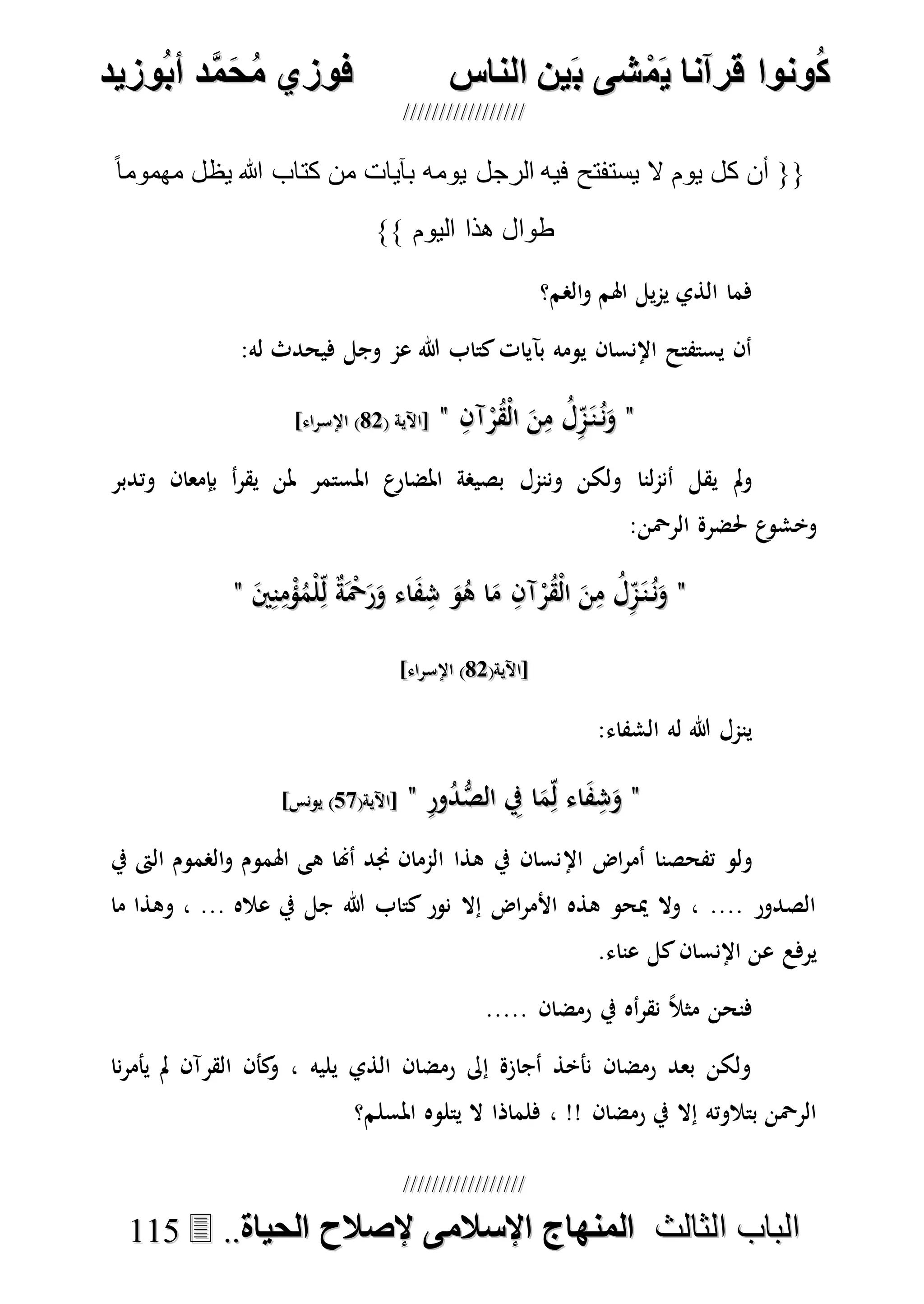 ُ‫ك‬ُ‫ك‬ُ‫ونواُقرآناُي‬ُ‫ونواُقرآناُي‬ُ‫م‬ُ‫م‬ُ‫شىُب‬ُ‫شىُب‬ُُ‫ينُالناس‬ُُ‫ينُالناس‬ُُُُُُُُُُُُُُ‫وزيد‬‫دُأب‬َّ‫م‬‫ح‬‫فوزيُم‬‫وزيد‬‫دُأب‬َّ‫م‬‫ح‬‫فوزيُم‬ُُ


‫ا‬ ‫الباب‬‫ا‬ ‫الباب‬‫لثالث‬‫لثالث‬ُُُُ‫المنهاجُاإلسالمىُإلصالحُالحياة‬‫المنهاجُاإلسالمىُإلصالحُالحياة‬....111155
ً‫ا‬‫مهموم‬ ‫يظل‬ ‫هللا‬ ‫كتاب‬ ‫من‬ ‫بآيات‬ ‫يومه‬ ‫الرجل‬ ‫فيه‬ ‫يستفتح‬ ‫ال‬ ‫يوم‬ ‫كل‬ ‫أن‬ {{
}} ‫اليوم‬ ‫هذا‬ ‫طوال‬
‫الصم؟‬‫و‬ ‫اهلم‬ ‫يل‬‫م‬‫ي‬ ‫الذي‬ ‫فما‬
:‫له‬ ‫فيحدث‬ ‫وجل‬ ‫عم‬ ‫هللا‬ ‫كتاب‬‫بآيات‬ ‫يومه‬ ‫اإلنسان‬ ‫يستفتح‬ ‫أن‬
""ِ‫آن‬ْ‫ر‬ُ‫ق‬ْ‫ل‬‫ا‬ َ‫ن‬ِ‫م‬ ُ‫ل‬ِ‫م‬َ‫ن‬ُ‫ن‬َ‫و‬ِ‫آن‬ْ‫ر‬ُ‫ق‬ْ‫ل‬‫ا‬ َ‫ن‬ِ‫م‬ ُ‫ل‬ِ‫م‬َ‫ن‬ُ‫ن‬َ‫و‬""( ‫[اآلية‬( ‫[اآلية‬8787]‫اإلسراء‬ )]‫اإلسراء‬ )
‫وننمل‬ ‫ولكن‬ ‫لنا‬‫م‬‫أن‬ ‫يقل‬ ‫مل‬‫و‬‫وتدبر‬ ‫بإمعان‬ ‫أ‬‫ر‬‫يق‬ ‫ملن‬ ‫املستمر‬ ‫ع‬‫املضار‬ ‫بصيصة‬
:‫الرْحن‬ ‫حلضرة‬ ‫ع‬‫وخشو‬
""َ‫ني‬ِ‫ن‬ِ‫م‬ْ‫ؤ‬ُ‫ْم‬‫ل‬ِ‫ل‬ ٌ‫ة‬َْ‫ْح‬َ‫ر‬َ‫و‬ ‫اء‬َ‫ف‬ِ‫ش‬ َ‫و‬ُ‫ه‬ ‫ا‬َ‫م‬ ِ‫آن‬ْ‫ر‬ُ‫ق‬ْ‫ل‬‫ا‬ َ‫ن‬ِ‫م‬ ُ‫ل‬ِ‫م‬َ‫ن‬ُ‫ن‬َ‫و‬َ‫ني‬ِ‫ن‬ِ‫م‬ْ‫ؤ‬ُ‫ْم‬‫ل‬ِ‫ل‬ ٌ‫ة‬َْ‫ْح‬َ‫ر‬َ‫و‬ ‫اء‬َ‫ف‬ِ‫ش‬ َ‫و‬ُ‫ه‬ ‫ا‬َ‫م‬ ِ‫آن‬ْ‫ر‬ُ‫ق‬ْ‫ل‬‫ا‬ َ‫ن‬ِ‫م‬ ُ‫ل‬ِ‫م‬َ‫ن‬ُ‫ن‬َ‫و‬""
(‫[اآلية‬(‫[اآلية‬8787]‫اإلسراء‬ )]‫اإلسراء‬ )
:‫الشفاء‬ ‫له‬ ‫هللا‬ ‫ينمل‬
""ِ‫ر‬‫و‬ُ‫د‬ُّ‫الص‬ ِ‫يف‬ ‫ا‬َ‫م‬ِ‫ل‬ ‫اء‬َ‫ف‬ِ‫ش‬َ‫و‬ِ‫ر‬‫و‬ُ‫د‬ُّ‫الص‬ ِ‫يف‬ ‫ا‬َ‫م‬ِ‫ل‬ ‫اء‬َ‫ف‬ِ‫ش‬َ‫و‬""(‫[اآلية‬(‫[اآلية‬7070]‫يونس‬ )]‫يونس‬ )
‫اإل‬ ‫اض‬‫ر‬‫أم‬ ‫تفحصنا‬ ‫ولو‬‫يف‬ ‫الىت‬ ‫الصموم‬‫و‬ ‫اهلموم‬ ‫هى‬ ‫أهنا‬ ‫جند‬ ‫الممان‬ ‫هذا‬ ‫يف‬ ‫نسان‬
‫ما‬ ‫وهذا‬ ، ... ‫عاله‬ ‫يف‬ ‫جل‬ ‫هللا‬ ‫كتاب‬ ‫نور‬ ‫إال‬ ‫اض‬‫ر‬‫األم‬ ‫هذه‬ ‫ميحو‬ ‫وال‬ ، .... ‫الصدور‬
.‫عناء‬ ‫كل‬‫اإلنسان‬ ‫عن‬ ‫يرفع‬
..... ‫رمضان‬ ‫يف‬ ‫أه‬‫ر‬‫نق‬ ً‫ال‬‫مث‬ ‫فنحن‬
‫يأمر‬ ‫مل‬ ‫القرآن‬ ‫كأن‬‫و‬ ، ‫يليه‬ ‫الذي‬ ‫رمضان‬ ‫إىل‬ ‫أجازة‬ ‫نأخذ‬ ‫رمضان‬ ‫بعد‬ ‫ولكن‬‫نا‬
‫املسلم؟‬ ‫يتلوه‬ ‫ال‬ ‫فلماذا‬ ، !! ‫رمضان‬ ‫يف‬ ‫إال‬ ‫بتالوته‬ ‫الرْحن‬
 