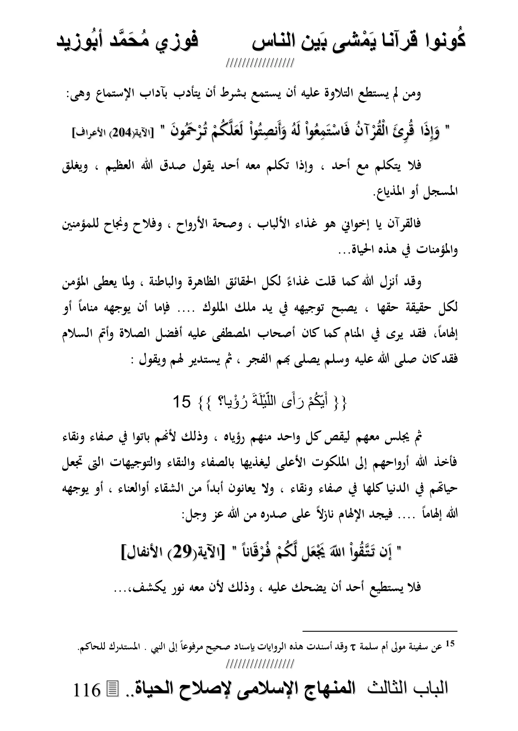 ُ‫ك‬ُ‫ك‬ُ‫ونواُقرآناُي‬ُ‫ونواُقرآناُي‬ُ‫م‬ُ‫م‬ُ‫شىُب‬ُ‫شىُب‬ُُ‫ينُالناس‬ُُ‫ينُالناس‬ُُُُُُُُُُُُُُ‫وزيد‬‫دُأب‬َّ‫م‬‫ح‬‫فوزيُم‬‫وزيد‬‫دُأب‬َّ‫م‬‫ح‬‫فوزيُم‬ُُ


‫ا‬ ‫الباب‬‫ا‬ ‫الباب‬‫لثالث‬‫لثالث‬ُُُُ‫المنهاجُاإلسالمىُإلصالحُالحياة‬‫المنهاجُاإلسالمىُإلصالحُالحياة‬....111166
:‫وهى‬ ‫اإلستماع‬ ‫بآداب‬ ‫يتأدب‬ ‫أن‬ ‫بشرط‬ ‫يستمع‬ ‫أن‬ ‫عليه‬ ‫التالوة‬ ‫يستطع‬ ‫مل‬ ‫ومن‬
""َ‫ن‬‫و‬َُ‫ْح‬ْ‫ر‬ُ‫ت‬ ْ‫م‬ُ‫ك‬‫ه‬‫ل‬َ‫ع‬َ‫ل‬ ْ‫ا‬‫و‬ُ‫ت‬ِ‫َنص‬‫أ‬َ‫و‬ ُ‫ه‬َ‫ل‬ ْ‫ا‬‫و‬ُ‫ع‬ِ‫م‬َ‫ت‬ْ‫اس‬َ‫ف‬ ُ‫ن‬‫آ‬ْ‫ر‬ُ‫ق‬ْ‫ل‬‫ا‬ َ‫ئ‬ِ‫ر‬ُ‫ه‬ ‫ا‬َ‫ذ‬ِ‫إ‬َ‫و‬َ‫ن‬‫و‬َُ‫ْح‬ْ‫ر‬ُ‫ت‬ ْ‫م‬ُ‫ك‬‫ه‬‫ل‬َ‫ع‬َ‫ل‬ ْ‫ا‬‫و‬ُ‫ت‬ِ‫َنص‬‫أ‬َ‫و‬ ُ‫ه‬َ‫ل‬ ْ‫ا‬‫و‬ُ‫ع‬ِ‫م‬َ‫ت‬ْ‫اس‬َ‫ف‬ ُ‫ن‬‫آ‬ْ‫ر‬ُ‫ق‬ْ‫ل‬‫ا‬ َ‫ئ‬ِ‫ر‬ُ‫ه‬ ‫ا‬َ‫ذ‬ِ‫إ‬َ‫و‬""(‫[اآلية‬(‫[اآلية‬772772]‫األعراف‬ )]‫األعراف‬ )
، ‫أحد‬ ‫مع‬ ‫يتكلم‬ ‫فال‬‫ويصلق‬ ، ‫العظيم‬ ‫هللا‬ ‫صدق‬ ‫يقول‬ ‫أحد‬ ‫معه‬ ‫تكلم‬ ‫وإذا‬
.‫املذياع‬ ‫أو‬ ‫املسجل‬
‫للمؤمنني‬ ‫وجناح‬ ‫وفالح‬ ، ‫اح‬‫و‬‫األر‬ ‫وصحة‬ ، ‫األلباب‬ ‫غذاء‬ ‫هو‬ ‫اِن‬‫و‬‫إخ‬ ‫يا‬ ‫فالقرآن‬
...‫احلياة‬ ‫هذه‬ ‫يف‬ ‫املؤمنات‬‫و‬
‫املؤمن‬ ‫يعطى‬ ‫ملا‬‫و‬ ، ‫الباطنة‬‫و‬ ‫الظاهرة‬ ‫احلقائق‬ ‫لكل‬ ً‫غذاء‬ ‫هلت‬ ‫كما‬ ‫هللا‬ ‫أنمل‬ ‫وهد‬
‫حقها‬ ‫حقيقة‬ ‫لكل‬‫أو‬ ً‫ا‬‫منام‬ ‫يوجهه‬ ‫أن‬ ‫فإما‬ .... ‫امللوك‬ ‫ملك‬ ‫يد‬ ‫يف‬ ‫توجيهه‬ ‫يصبح‬ ،
‫السالم‬ ‫أمت‬‫و‬ ‫الصالة‬ ‫أفضل‬ ‫عليه‬ ‫املصطفى‬ ‫أصحاب‬ ‫كان‬ ‫كما‬ ‫املنام‬ ‫يف‬ ‫يرى‬ ‫فقد‬ ،ً‫ا‬‫إهلام‬
‫كان‬‫فقد‬‫وسلم‬ ‫عليه‬ ‫هللا‬ ‫صلى‬: ‫ويقول‬ ‫هلم‬ ‫يستدير‬ ‫مث‬ ، ‫الفجر‬ ‫هبم‬ ‫يصلى‬
{{‫يا‬ْ‫ؤ‬ُ‫ر‬ َ‫ة‬َ‫ل‬ْ‫ي‬‫الل‬ ‫ى‬َ‫أ‬َ‫ر‬ ْ‫م‬ُ‫ك‬‫ي‬َ‫أ‬}} ‫؟‬15
‫مع‬ ‫جيلس‬ ‫مث‬‫ونقاء‬ ‫صفاء‬ ‫يف‬ ‫ا‬‫و‬‫بات‬ ‫ألهنم‬ ‫وذلك‬ ، ‫رؤياه‬ ‫منهم‬ ‫احد‬‫و‬ ‫كل‬ ‫ليقص‬ ‫هم‬
‫جتعل‬ ‫الىت‬ ‫التوجيهات‬‫و‬ ‫النقاء‬‫و‬ ‫بالصفاء‬ ‫ليصذيها‬ ‫األعلى‬ ‫امللكوت‬ ‫إىل‬ ‫احهم‬‫و‬‫أر‬ ‫هللا‬ ‫فأخذ‬
‫يوجهه‬ ‫أو‬ ، ‫العناء‬‫و‬‫أ‬ ‫الشقاء‬ ‫من‬ ً‫ا‬‫أبد‬ ‫يعانون‬ ‫وال‬ ، ‫ونقاء‬ ‫صفاء‬ ‫يف‬ ‫كلها‬ ‫الدنيا‬ ‫يف‬ ‫حياهتم‬
‫اإلهلا‬ ‫فيجد‬ .... ً‫ا‬‫إهلام‬ ‫هللا‬:‫وجل‬ ‫عم‬ ‫هللا‬ ‫من‬ ‫صدره‬ ‫على‬ ً‫ال‬‫ز‬‫نا‬ ‫م‬
""ً‫ا‬‫ان‬َ‫ه‬ْ‫ر‬ُ‫ف‬ ْ‫م‬ُ‫ك‬‫ه‬‫ل‬ ‫ل‬َ‫ع‬َْ‫جي‬ َ‫اَّلل‬ ْ‫ا‬‫و‬ُ‫ق‬‫ه‬‫ت‬َ‫ت‬ ‫ن‬َ‫إ‬ً‫ا‬‫ان‬َ‫ه‬ْ‫ر‬ُ‫ف‬ ْ‫م‬ُ‫ك‬‫ه‬‫ل‬ ‫ل‬َ‫ع‬َْ‫جي‬ َ‫اَّلل‬ ْ‫ا‬‫و‬ُ‫ق‬‫ه‬‫ت‬َ‫ت‬ ‫ن‬َ‫إ‬""(‫[اآلية‬(‫[اآلية‬7777]‫األنفال‬ )]‫األنفال‬ )
...،‫يكشف‬ ‫نور‬ ‫معه‬ ‫ألن‬ ‫وذلك‬ ، ‫عليه‬ ‫يضحك‬ ‫أن‬ ‫أحد‬ ‫يستطيع‬ ‫فال‬
15‫سلمة‬ ‫أم‬ ‫موىل‬ ‫سفينة‬ ‫عن‬. ‫النيب‬ ‫إىل‬ ً‫ا‬‫مرفوع‬ ‫صحيح‬ ‫بإسناد‬ ‫الروايات‬ ‫هذه‬ ‫أسندت‬ ‫وهد‬.‫للحاكم‬ ‫املستدرك‬
 