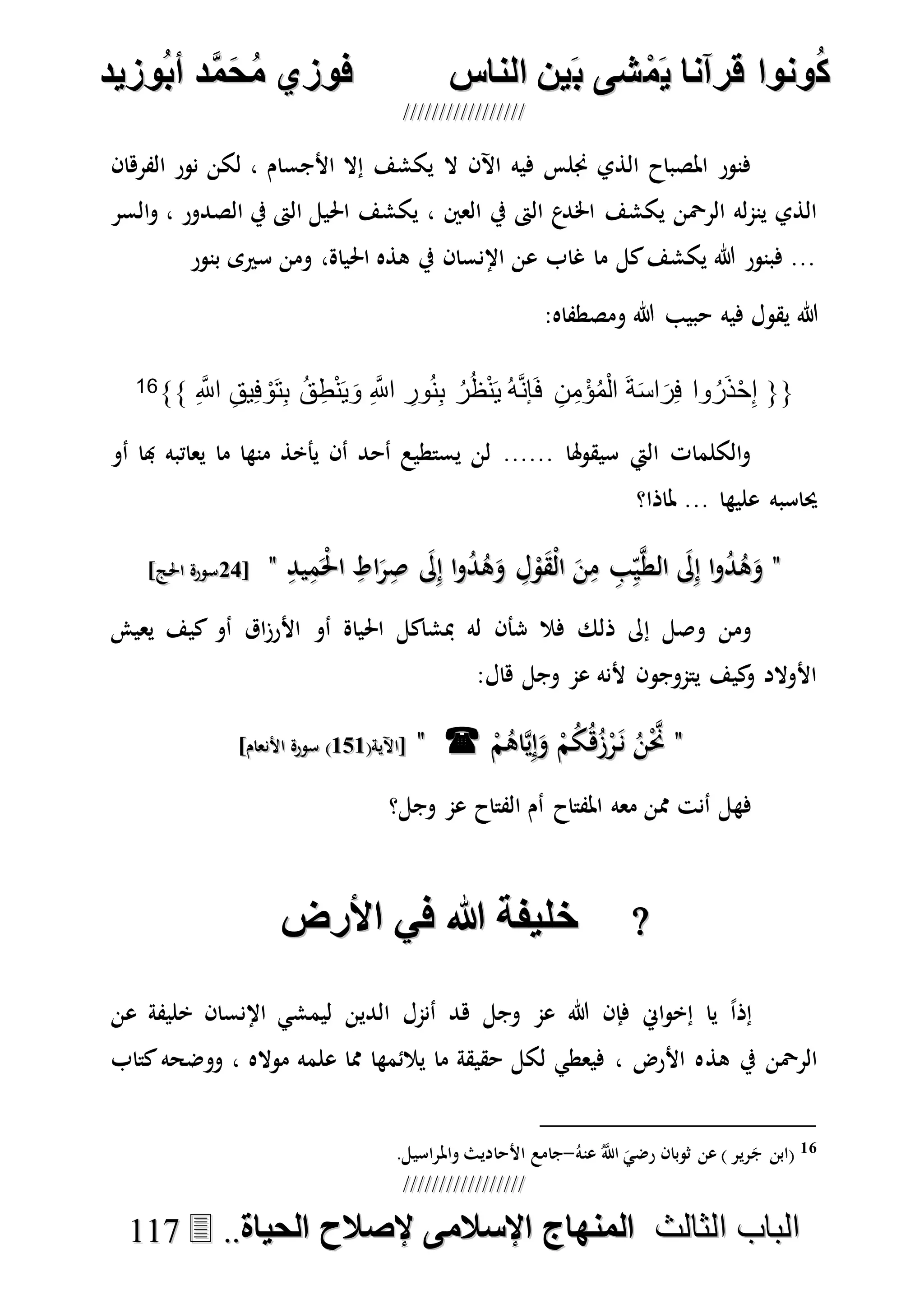 ُ‫ك‬ُ‫ك‬ُ‫ونواُقرآناُي‬ُ‫ونواُقرآناُي‬ُ‫م‬ُ‫م‬ُ‫شىُب‬ُ‫شىُب‬ُُ‫ينُالناس‬ُُ‫ينُالناس‬ُُُُُُُُُُُُُُ‫وزيد‬‫دُأب‬َّ‫م‬‫ح‬‫فوزيُم‬‫وزيد‬‫دُأب‬َّ‫م‬‫ح‬‫فوزيُم‬ُُ


‫ا‬ ‫الباب‬‫ا‬ ‫الباب‬‫لثالث‬‫لثالث‬ُُُُ‫المنهاجُاإلسالمىُإلصالحُالحياة‬‫المنهاجُاإلسالمىُإلصالحُالحياة‬....111177
‫الفرهان‬ ‫نور‬ ‫لكن‬ ، ‫األجسام‬ ‫إال‬ ‫يكشف‬ ‫ال‬ ‫اآلن‬ ‫فيه‬ ‫جنلس‬ ‫الذي‬ ‫املصباح‬ ‫فنور‬
‫يكشف‬ ‫الرْحن‬ ‫له‬‫م‬‫ين‬ ‫الذي‬‫السر‬‫و‬ ، ‫الصدور‬ ‫يف‬ ‫الىت‬ ‫احليل‬ ‫يكشف‬ ، ‫العني‬ ‫يف‬ ‫الىت‬ ‫ع‬‫اخلد‬
‫بنور‬ ‫سريى‬ ‫ومن‬ ،‫احلياة‬ ‫هذه‬ ‫يف‬ ‫اإلنسان‬ ‫عن‬ ‫غاب‬ ‫ما‬ ‫كل‬‫يكشف‬ ‫هللا‬ ‫فبنور‬ ...
:‫ومصطفاه‬ ‫هللا‬ ‫حبيب‬ ‫فيه‬ ‫يقول‬ ‫هللا‬
{{ِ َّ‫اَّلل‬ ِ‫ق‬‫ي‬ِ‫ف‬ ْ‫َو‬‫ت‬ِ‫ب‬ ُ‫ق‬ِ‫ط‬ْ‫ن‬َ‫ي‬َ‫و‬ ِ َّ‫اَّلل‬ ِ‫ور‬ُ‫ن‬ِ‫ب‬ ُ‫ر‬ُ‫ظ‬ْ‫ن‬َ‫ي‬ ُ‫ه‬َّ‫ن‬‫إ‬َ‫ف‬ ِ‫ن‬ِ‫م‬ْ‫ؤ‬ُ‫م‬ْ‫ل‬‫ا‬ َ‫ة‬َ‫س‬‫ا‬َ‫ر‬ِ‫ف‬ ‫وا‬ُ‫ر‬َ‫ذ‬ْ‫ح‬ِ‫إ‬}}16
‫أو‬ ‫هبا‬ ‫يعاتبه‬ ‫ما‬ ‫منها‬ ‫يأخذ‬ ‫أن‬ ‫أحد‬ ‫يستطيع‬ ‫لن‬ ...... ‫هلا‬‫و‬‫سيق‬ ‫اليت‬ ‫الكلمات‬‫و‬
‫ملاذا؟‬ ... ‫عليها‬ ‫حياسبه‬
""ِ‫يد‬ِ‫م‬َْ‫حل‬‫ا‬ ِ‫اط‬َ‫ر‬ِ‫ص‬ َ‫ىل‬ِ‫إ‬ ‫ا‬‫و‬ُ‫د‬ُ‫ه‬َ‫و‬ ِ‫ل‬ْ‫و‬َ‫ق‬ْ‫ل‬‫ا‬ َ‫ن‬ِ‫م‬ ِ‫ب‬ِ‫ي‬‫ه‬‫ط‬‫ال‬ َ‫ىل‬ِ‫إ‬ ‫ا‬‫و‬ُ‫د‬ُ‫ه‬َ‫و‬ِ‫يد‬ِ‫م‬َْ‫حل‬‫ا‬ ِ‫اط‬َ‫ر‬ِ‫ص‬ َ‫ىل‬ِ‫إ‬ ‫ا‬‫و‬ُ‫د‬ُ‫ه‬َ‫و‬ ِ‫ل‬ْ‫و‬َ‫ق‬ْ‫ل‬‫ا‬ َ‫ن‬ِ‫م‬ ِ‫ب‬ِ‫ي‬‫ه‬‫ط‬‫ال‬ َ‫ىل‬ِ‫إ‬ ‫ا‬‫و‬ُ‫د‬ُ‫ه‬َ‫و‬""[[7272]‫احلج‬ ‫سورة‬]‫احلج‬ ‫سورة‬
‫ك‬ ‫أو‬ ‫اق‬‫ز‬‫األر‬ ‫أو‬ ‫احلياة‬ ‫مبشاكل‬ ‫له‬ ‫شأن‬ ‫فال‬ ‫ذلك‬ ‫إىل‬ ‫وصل‬ ‫ومن‬‫يعيش‬ ‫يف‬
:‫هال‬ ‫وجل‬ ‫عم‬ ‫ألنه‬ ‫يتموجون‬ ‫كيف‬‫و‬ ‫األوالد‬
""ْ‫م‬ُ‫اه‬‫ه‬‫ي‬ِ‫إ‬َ‫و‬ ْ‫م‬ُ‫ك‬ُ‫ه‬ُ‫ز‬ْ‫ر‬َ‫ن‬ ُ‫ن‬ْ‫ه‬‫حن‬ْ‫م‬ُ‫اه‬‫ه‬‫ي‬ِ‫إ‬َ‫و‬ ْ‫م‬ُ‫ك‬ُ‫ه‬ُ‫ز‬ْ‫ر‬َ‫ن‬ ُ‫ن‬ْ‫ه‬‫حن‬""(‫[اآلية‬(‫[اآلية‬171171]‫األنعام‬ ‫سورة‬ )]‫األنعام‬ ‫سورة‬ )
‫وجل؟‬ ‫عم‬ ‫الفتاح‬ ‫أم‬ ‫املفتاح‬ ‫معه‬ ‫ممن‬ ‫أنت‬ ‫فهل‬
‫ُفيُاألر‬ ُ‫الينة‬‫ُفيُاألر‬ ُ‫الينة‬
‫عن‬ ‫خليفة‬ ‫اإلنسان‬ ‫ليمشي‬ ‫الدين‬ ‫أنمل‬ ‫هد‬ ‫وجل‬ ‫عم‬ ‫هللا‬ ‫فإن‬ ‫اِن‬‫و‬‫إخ‬ ‫يا‬ ً‫ا‬‫إذ‬
‫هذ‬ ‫يف‬ ‫الرْحن‬‫كتاب‬‫ووضحه‬ ، ‫مواله‬ ‫علمه‬ ‫مما‬ ‫يالئمها‬ ‫ما‬ ‫حقيقة‬ ‫لكل‬ ‫فيعطي‬ ، ‫األرض‬ ‫ه‬
16
ُ‫عنه‬ ُ‫ه‬‫اَّلل‬ َ‫رضي‬ ‫ثوبان‬ ‫عن‬ ) ‫رير‬َ‫ج‬ ‫(ابن‬-.‫واملراسيل‬ ‫األحاديث‬ ‫جامع‬
 