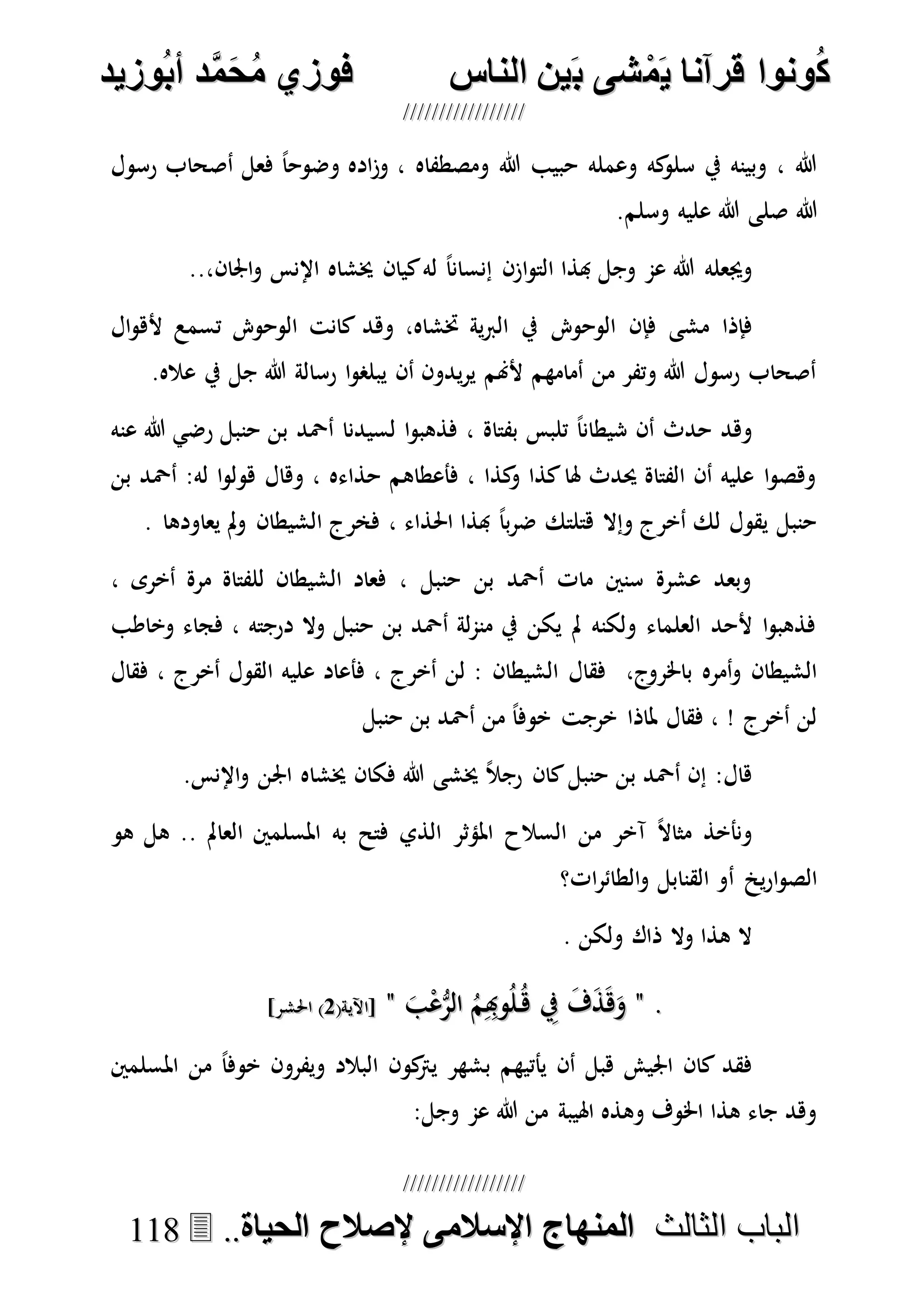 ُ‫ك‬ُ‫ك‬ُ‫ونواُقرآناُي‬ُ‫ونواُقرآناُي‬ُ‫م‬ُ‫م‬ُ‫شىُب‬ُ‫شىُب‬ُُ‫ينُالناس‬ُُ‫ينُالناس‬ُُُُُُُُُُُُُُ‫وزيد‬‫دُأب‬َّ‫م‬‫ح‬‫فوزيُم‬‫وزيد‬‫دُأب‬َّ‫م‬‫ح‬‫فوزيُم‬ُُ


‫ا‬ ‫الباب‬‫ا‬ ‫الباب‬‫لثالث‬‫لثالث‬ُُُُ‫المنهاجُاإلسالمىُإلصالحُالحياة‬‫المنهاجُاإلسالمىُإلصالحُالحياة‬....111188
‫رسول‬ ‫أصحاب‬ ‫فعل‬ ً‫ا‬‫وضوح‬ ‫اده‬‫ز‬‫و‬ ، ‫ومصطفاه‬ ‫هللا‬ ‫حبيب‬ ‫وعمله‬ ‫كه‬‫سلو‬ ‫يف‬ ‫وبينه‬ ، ‫هللا‬
‫هللا‬‫وسلم‬ ‫عليه‬ ‫هللا‬ ‫صلى‬.
..،‫اجلان‬‫و‬ ‫اإلنس‬ ‫خيشاه‬ ‫كيان‬‫له‬ ً‫ا‬‫إنسان‬ ‫ازن‬‫و‬‫الت‬ ‫هبذا‬ ‫وجل‬ ‫عم‬ ‫هللا‬ ‫وجيعله‬
‫الوحو‬ ‫فإن‬ ‫مشى‬ ‫فإذا‬‫ال‬‫و‬‫أله‬ ‫تسمع‬ ‫الوحو‬ ‫كانت‬ ‫وهد‬ ،‫ختشاه‬ ‫ية‬‫رب‬‫ال‬ ‫يف‬
.‫عاله‬ ‫يف‬ ‫جل‬ ‫هللا‬ ‫رسالة‬ ‫ا‬‫و‬‫يبلص‬ ‫أن‬ ‫يدون‬‫ر‬‫ي‬ ‫ألهنم‬ ‫أمامهم‬ ‫من‬ ‫وتفر‬ ‫هللا‬ ‫رسول‬ ‫أصحاب‬
‫حنبل‬ ‫بن‬ ‫أْحد‬ ‫لسيدنا‬ ‫ا‬‫و‬‫فذهب‬ ، ‫بفتاة‬ ‫تلبس‬ ً‫ا‬‫شيطان‬ ‫أن‬ ‫حدث‬ ‫وهد‬‫عنه‬ ‫هللا‬ ‫رضي‬
‫وهال‬ ، ‫حذاءه‬ ‫فأعطاهم‬ ، ‫كذا‬‫و‬ ‫كذا‬‫هلا‬ ‫حيدث‬ ‫الفتاة‬ ‫أن‬ ‫عليه‬ ‫ا‬‫و‬‫وهص‬‫بن‬ ‫أْحد‬ :‫له‬ ‫ا‬‫و‬‫هول‬
. ‫يعاودها‬ ‫مل‬‫و‬ ‫الشيطان‬ ‫فخرج‬ ، ‫احلذاء‬ ‫هبذا‬ ً‫ا‬‫ب‬‫ر‬‫ض‬ ‫هتلتك‬ ‫وإال‬ ‫أخرج‬ ‫لك‬ ‫يقول‬ ‫حنبل‬
، ‫أخرى‬ ‫مرة‬ ‫للفتاة‬ ‫الشيطان‬ ‫فعاد‬ ، ‫حنبل‬ ‫بن‬ ‫أْحد‬ ‫مات‬ ‫سنني‬ ‫عشرة‬ ‫وبعد‬
‫وخاطب‬ ‫فجاء‬ ، ‫درجته‬ ‫وال‬ ‫حنبل‬ ‫بن‬ ‫أْحد‬ ‫لة‬‫م‬‫من‬ ‫يف‬ ‫يكن‬ ‫مل‬ ‫ولكنه‬ ‫العلماء‬ ‫ألحد‬ ‫ا‬‫و‬‫فذهب‬
‫باخلر‬ ‫أمره‬‫و‬ ‫الشيطان‬‫فقال‬ ، ‫أخرج‬ ‫القول‬ ‫عليه‬ ‫فأعاد‬ ، ‫أخرج‬ ‫لن‬ : ‫الشيطان‬ ‫فقال‬ ،‫وج‬
‫حنبل‬ ‫بن‬ ‫أْحد‬ ‫من‬ ً‫ا‬‫خوف‬ ‫خرجت‬ ‫ملاذا‬ ‫فقال‬ ، ! ‫أخرج‬ ‫لن‬
.‫اإلنس‬‫و‬ ‫اجلن‬ ‫خيشاه‬ ‫فكان‬ ‫هللا‬ ‫خيشى‬ ً‫ال‬‫رج‬ ‫كان‬‫حنبل‬ ‫بن‬ ‫أْحد‬ ‫إن‬ :‫هال‬
‫هو‬ ‫هل‬ .. ‫العامل‬ ‫املسلمني‬ ‫به‬ ‫فتح‬ ‫الذي‬ ‫املؤثر‬ ‫السالح‬ ‫من‬ ‫آخر‬ ً‫ال‬‫مثا‬ ‫ونأخذ‬
‫أ‬ ‫ي‬‫ر‬‫ا‬‫و‬‫الص‬‫ات؟‬‫ر‬‫الطائ‬‫و‬ ‫القنابل‬ ‫و‬
. ‫ولكن‬ ‫ذاك‬ ‫وال‬ ‫هذا‬ ‫ال‬
..""َ‫ب‬ْ‫ع‬ُّ‫الر‬ ُ‫م‬ِِ‫وهب‬ُ‫ل‬ُ‫ه‬ ِ‫يف‬ َ‫ف‬َ‫ذ‬َ‫ه‬َ‫و‬َ‫ب‬ْ‫ع‬ُّ‫الر‬ ُ‫م‬ِِ‫وهب‬ُ‫ل‬ُ‫ه‬ ِ‫يف‬ َ‫ف‬َ‫ذ‬َ‫ه‬َ‫و‬""(‫[اآلية‬(‫[اآلية‬77]‫احلشر‬ )]‫احلشر‬ )
‫املسلمني‬ ‫من‬ ً‫ا‬‫خوف‬ ‫ويفرون‬ ‫البالد‬ ‫كون‬‫يرت‬ ‫بشهر‬ ‫يأتيهم‬ ‫أن‬ ‫هبل‬ ‫اجليش‬ ‫كان‬ ‫فقد‬
:‫وجل‬ ‫عم‬ ‫هللا‬ ‫من‬ ‫اهليبة‬ ‫وهذه‬ ‫اخلوف‬ ‫هذا‬ ‫جاء‬ ‫وهد‬
 