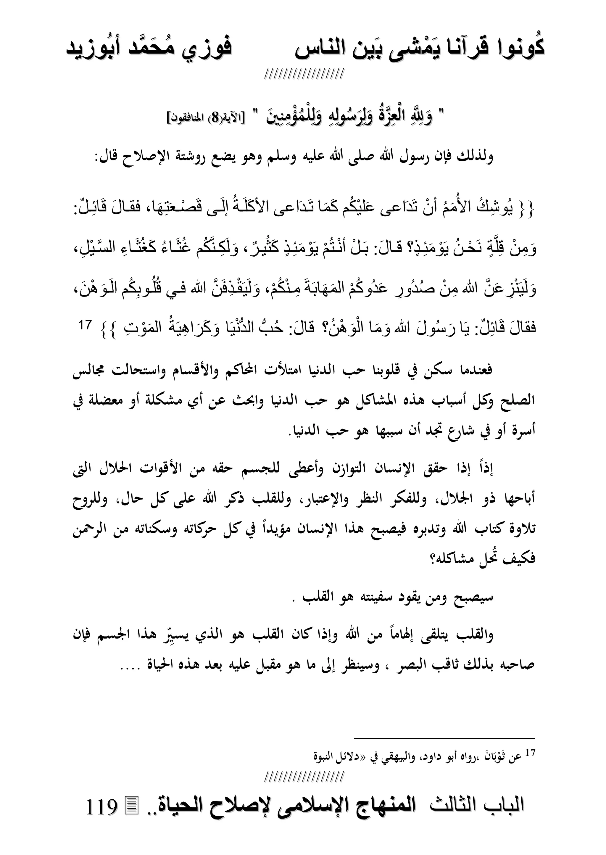 ُ‫ك‬ُ‫ك‬ُ‫ونواُقرآناُي‬ُ‫ونواُقرآناُي‬ُ‫م‬ُ‫م‬ُ‫شىُب‬ُ‫شىُب‬ُُ‫ينُالناس‬ُُ‫ينُالناس‬ُُُُُُُُُُُُُُ‫وزيد‬‫دُأب‬َّ‫م‬‫ح‬‫فوزيُم‬‫وزيد‬‫دُأب‬َّ‫م‬‫ح‬‫فوزيُم‬ُُ


‫ا‬ ‫الباب‬‫ا‬ ‫الباب‬‫لثالث‬‫لثالث‬ُُُُ‫المنهاجُاإلسالمىُإلصالحُالحياة‬‫المنهاجُاإلسالمىُإلصالحُالحياة‬....111199
""ِ‫ه‬ِ‫ل‬‫و‬ُ‫س‬َ‫ر‬ِ‫ل‬َ‫و‬ ُ‫ة‬‫ه‬‫م‬ِ‫ْع‬‫ل‬‫ا‬ ِ‫ه‬ِ‫َّلل‬َ‫و‬ِ‫ه‬ِ‫ل‬‫و‬ُ‫س‬َ‫ر‬ِ‫ل‬َ‫و‬ ُ‫ة‬‫ه‬‫م‬ِ‫ْع‬‫ل‬‫ا‬ ِ‫ه‬ِ‫َّلل‬َ‫و‬َ‫ني‬ِ‫ن‬ِ‫م‬ْ‫ؤ‬ُ‫ْم‬‫ل‬ِ‫ل‬َ‫و‬َ‫ني‬ِ‫ن‬ِ‫م‬ْ‫ؤ‬ُ‫ْم‬‫ل‬ِ‫ل‬َ‫و‬""(‫[اآلية‬(‫[اآلية‬88]‫املنافقون‬ )]‫املنافقون‬ )
‫هللا‬ ‫رسول‬ ‫فإن‬ ‫ولذلك‬‫وسلم‬ ‫عليه‬ ‫هللا‬ ‫صلى‬:‫هال‬ ‫اإلصالح‬ ‫روشتة‬ ‫يضع‬ ‫وهو‬
{{:ٌ‫ل‬‫د‬ِ‫ئ‬‫ا‬َ‫ق‬ َ‫ل‬‫فقدا‬ ،‫ا‬َ‫ه‬ِ‫ت‬َ‫ع‬‫د‬ْ‫ص‬َ‫ق‬ ‫دى‬َ‫ل‬‫إ‬ ُ‫ة‬‫د‬َ‫ل‬َ‫ك‬‫األ‬ ‫اعى‬َ‫د‬‫د‬َ‫ت‬ ‫ا‬َ‫م‬َ‫ك‬ ‫م‬ُ‫ك‬ْ‫ي‬‫ل‬َ‫ع‬ ‫اعى‬َ‫د‬َ‫ت‬ ْ‫أن‬ ُ‫م‬َ‫م‬ُ‫األ‬ ُ‫ك‬ِ‫ش‬‫ُو‬‫ي‬
ُ‫ت‬‫د‬ْ‫ن‬‫أ‬ ْ‫ل‬‫د‬َ‫ب‬ :َ‫ل‬‫قدا‬ ‫؟‬ٍ‫ذ‬‫د‬ِ‫ئ‬َ‫م‬ ْ‫و‬َ‫ي‬ ُ‫ن‬‫د‬ْ‫ح‬َ‫ن‬ ٍ‫ة‬َّ‫ل‬ِ‫ق‬ ْ‫ن‬ِ‫م‬َ‫و‬ُ‫غ‬ ‫م‬ُ‫ك‬َّ‫ن‬‫د‬ِ‫ك‬َ‫ل‬َ‫و‬ ، ٌ‫يدر‬ُ‫ث‬َ‫ك‬ ٍ‫ذ‬‫د‬ِ‫ئ‬َ‫م‬ ْ‫و‬َ‫ي‬ ْ‫م‬‫د‬َ‫ث‬ُ‫غ‬َ‫ك‬ ُ‫ء‬‫ا‬‫د‬َ‫ث‬،ِ‫ل‬ْ‫ي‬‫د‬َّ‫س‬‫ال‬ ِ‫اء‬
،َ‫ن‬ْ‫ه‬َ‫دو‬َ‫ل‬‫ا‬ ‫م‬ُ‫ك‬ِ‫ب‬‫دو‬ُ‫ل‬ُ‫ق‬ ‫فدي‬ ‫هللا‬ َّ‫ن‬َ‫ف‬ِ‫ذ‬‫د‬ْ‫ق‬َ‫ي‬َ‫ل‬َ‫و‬ ،ْ‫م‬ُ‫ك‬ْ‫ن‬‫د‬ ِ‫م‬ َ‫ة‬َ‫ب‬‫ا‬َ‫ه‬َ‫م‬‫ال‬ ْ‫م‬ُ‫ك‬‫ُو‬‫د‬َ‫ع‬ ِ‫ُور‬‫د‬ُ‫ص‬ ْ‫ن‬ِ‫م‬ ‫هللا‬ َّ‫ن‬َ‫ع‬ ِ‫ز‬ْ‫ن‬َ‫ي‬َ‫ل‬َ‫و‬
‫ا‬َ‫َر‬‫ك‬َ‫و‬ ‫ا‬َ‫ي‬ْ‫ن‬ُّ‫د‬‫ال‬ ُّ‫ب‬ُ‫ح‬ :َ‫ل‬‫قا‬ ‫؟‬ُ‫ن‬ْ‫ه‬َ‫و‬ْ‫ل‬‫ا‬ ‫ا‬َ‫م‬َ‫و‬ ‫هللا‬ َ‫ل‬‫و‬ُ‫س‬َ‫ر‬ ‫ا‬َ‫ي‬ :ٌ‫ل‬ِ‫ئ‬‫ا‬َ‫ق‬ َ‫ل‬‫فقا‬ِ‫ت‬ ْ‫و‬َ‫م‬‫ال‬ ُ‫ة‬َ‫ي‬ِ‫ه‬}}17
‫جمالس‬ ‫استحالت‬‫و‬ ‫األهسام‬‫و‬ ‫احملاكم‬ ‫امتألت‬ ‫الدنيا‬ ‫حب‬ ‫هلوبنا‬ ‫يف‬ ‫سكن‬ ‫فعندما‬
‫يف‬ ‫معضلة‬ ‫أو‬ ‫مشكلة‬ ‫أي‬ ‫عن‬ ‫احبث‬‫و‬ ‫الدنيا‬ ‫حب‬ ‫هو‬ ‫املشاكل‬ ‫هذه‬ ‫أسباب‬ ‫كل‬‫و‬ ‫الصلح‬
.‫الدنيا‬ ‫حب‬ ‫هو‬ ‫سببها‬ ‫أن‬ ‫جتد‬ ‫ع‬‫شار‬ ‫يف‬ ‫أو‬ ‫أسرة‬
‫األ‬ ‫من‬ ‫حقه‬ ‫للجسم‬ ‫أعطى‬‫و‬ ‫ازن‬‫و‬‫الت‬ ‫اإلنسان‬ ‫حقق‬ ‫إذا‬ ً‫ا‬‫إذ‬‫الىت‬ ‫احلالل‬ ‫ات‬‫و‬‫ه‬
‫وللروح‬ ،‫حال‬ ‫كل‬ ‫على‬ ‫هللا‬ ‫ذكر‬ ‫وللقلب‬ ،‫اإلعتبار‬‫و‬ ‫النظر‬ ‫وللفكر‬ ،‫اجلالل‬ ‫ذو‬ ‫أباحها‬
‫الرْحن‬ ‫من‬ ‫وسكناته‬ ‫كاته‬‫حر‬ ‫كل‬ ‫يف‬ ً‫ا‬‫مؤيد‬ ‫اإلنسان‬ ‫هذا‬ ‫فيصبح‬ ‫وتدبره‬ ‫هللا‬ ‫كتاب‬ ‫تالوة‬
‫مشاكله؟‬ ‫ل‬ُ‫حت‬ ‫فكيف‬
. ‫القلب‬ ‫هو‬ ‫سفينته‬ ‫يقود‬ ‫ومن‬ ‫سيصبح‬
‫وإذ‬ ‫هللا‬ ‫من‬ ً‫ا‬‫إهلام‬ ‫يتلقى‬ ‫القلب‬‫و‬‫فإن‬ ‫اجلسم‬ ‫هذا‬ ِ‫يسري‬ ‫الذي‬ ‫هو‬ ‫القلب‬ ‫كان‬ ‫ا‬
.... ‫احلياة‬ ‫هذه‬ ‫بعد‬ ‫عليه‬ ‫مقبل‬ ‫هو‬ ‫ما‬ ‫إىل‬ ‫وسينظر‬ ، ‫البصر‬ ‫ثاهب‬ ‫بذلك‬ ‫صاحبه‬
17، َ‫ن‬‫ا‬َ‫ب‬ْ‫و‬َ‫ث‬ ‫عن‬‫ر‬‫دا‬ ‫أبو‬ ‫واه‬‫يف‬ ‫والبيهقي‬ ،‫ود‬«‫النبوة‬ ‫دالئل‬
 