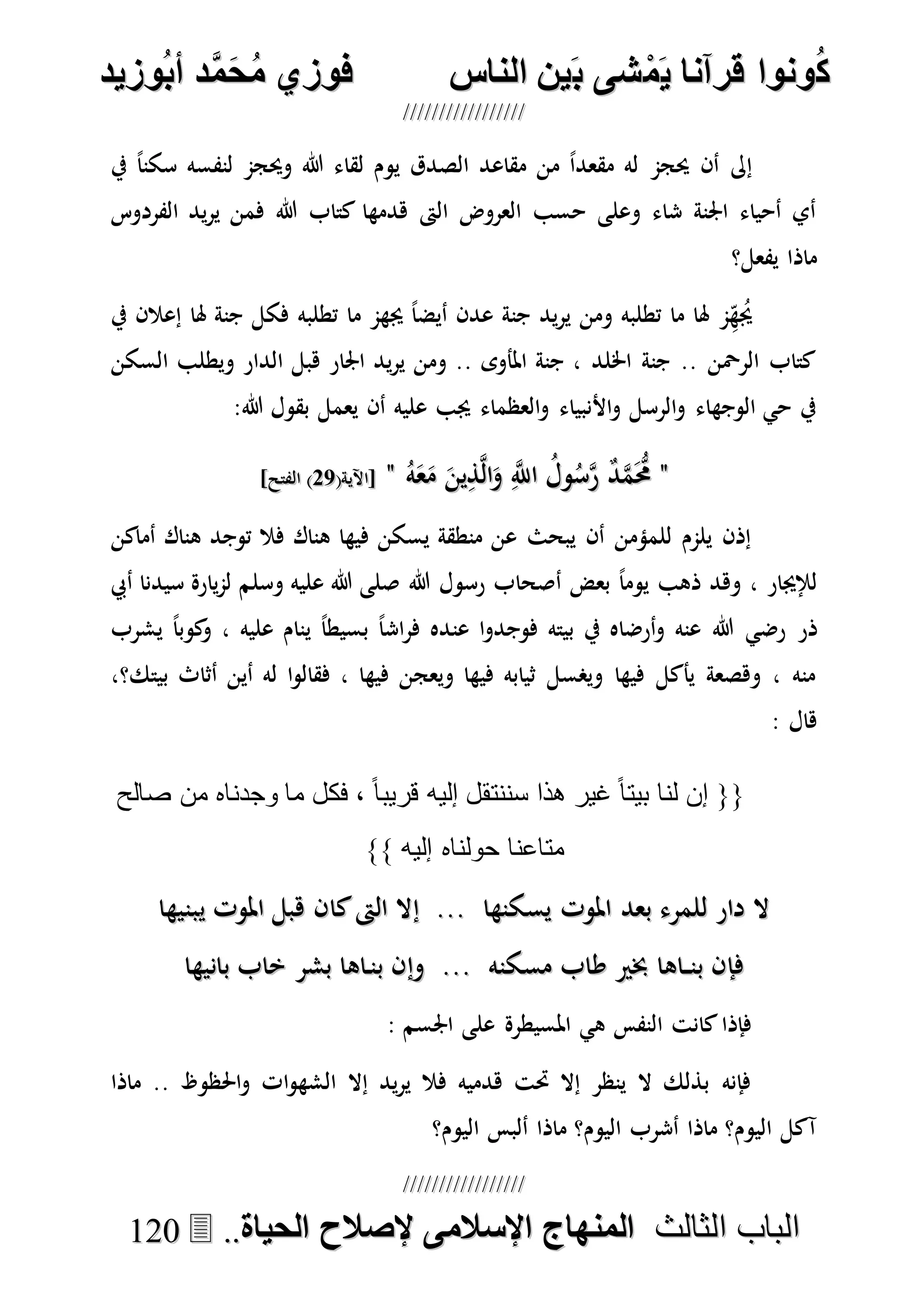 ُ‫ك‬ُ‫ك‬ُ‫ونواُقرآناُي‬ُ‫ونواُقرآناُي‬ُ‫م‬ُ‫م‬ُ‫شىُب‬ُ‫شىُب‬ُُ‫ينُالناس‬ُُ‫ينُالناس‬ُُُُُُُُُُُُُُ‫وزيد‬‫دُأب‬َّ‫م‬‫ح‬‫فوزيُم‬‫وزيد‬‫دُأب‬َّ‫م‬‫ح‬‫فوزيُم‬ُُ


‫ا‬ ‫الباب‬‫ا‬ ‫الباب‬‫لثالث‬‫لثالث‬ُُُُ‫المنهاجُاإلسالمىُإلصالحُالحياة‬‫المنهاجُاإلسالمىُإلصالحُالحياة‬....112200
‫يف‬ ً‫ا‬‫سكن‬ ‫لنفسه‬ ‫وحيجم‬ ‫هللا‬ ‫لقاء‬ ‫يوم‬ ‫الصدق‬ ‫مقاعد‬ ‫من‬ ً‫ا‬‫مقعد‬ ‫له‬ ‫حيجم‬ ‫أن‬ ‫إىل‬
‫الفردوس‬ ‫يد‬‫ر‬‫ي‬ ‫فمن‬ ‫هللا‬ ‫كتاب‬ ‫هدمها‬ ‫الىت‬ ‫العروض‬ ‫حسب‬ ‫وعلى‬ ‫شاء‬ ‫اجلنة‬ ‫أحياء‬ ‫أي‬
‫يفعل؟‬ ‫ماذا‬
‫يف‬ ‫إعالن‬ ‫هلا‬ ‫جنة‬ ‫فكل‬ ‫تطلبه‬ ‫ما‬ ‫جيهم‬ ً‫ا‬‫أيض‬ ‫عدن‬ ‫جنة‬ ‫يد‬‫ر‬‫ي‬ ‫ومن‬ ‫تطلبه‬ ‫ما‬ ‫هلا‬ ‫م‬ِ‫ه‬ُ‫جي‬
‫السكن‬ ‫ويطلب‬ ‫الدار‬ ‫هبل‬ ‫اجلار‬ ‫يد‬‫ر‬‫ي‬ ‫ومن‬ .. ‫املأوى‬ ‫جنة‬ ، ‫اخللد‬ ‫جنة‬ .. ‫الرْحن‬ ‫كتاب‬
:‫هللا‬ ‫بقول‬ ‫يعمل‬ ‫أن‬ ‫عليه‬ ‫جيب‬ ‫العظماء‬‫و‬ ‫األنبياء‬‫و‬ ‫الرسل‬‫و‬ ‫الوجهاء‬ ‫حي‬ ‫يف‬
""‫و‬ُ‫س‬‫ه‬‫ر‬ ٌ‫د‬‫ه‬‫م‬َُّ‫حم‬‫و‬ُ‫س‬‫ه‬‫ر‬ ٌ‫د‬‫ه‬‫م‬َُّ‫حم‬ُ‫ه‬َ‫ع‬َ‫م‬ َ‫ين‬ِ‫ذ‬‫ه‬‫ل‬‫ا‬َ‫و‬ ِ‫ه‬‫اَّلل‬ ُ‫ل‬ُ‫ه‬َ‫ع‬َ‫م‬ َ‫ين‬ِ‫ذ‬‫ه‬‫ل‬‫ا‬َ‫و‬ ِ‫ه‬‫اَّلل‬ ُ‫ل‬""(‫[اآلية‬(‫[اآلية‬7777]‫الفتح‬ )]‫الفتح‬ )
‫أماكن‬ ‫هناك‬ ‫توجد‬ ‫فال‬ ‫هناك‬ ‫فيها‬ ‫يسكن‬ ‫منطقة‬ ‫عن‬ ‫يبحث‬ ‫أن‬ ‫للمؤمن‬ ‫يلمم‬ ‫إذن‬
‫هللا‬ ‫رسول‬ ‫أصحاب‬ ‫بعض‬ ً‫ا‬‫يوم‬ ‫ذهب‬ ‫وهد‬ ، ‫لإلجيار‬‫وسلم‬ ‫عليه‬ ‫هللا‬ ‫صلى‬‫أيب‬ ‫سيدنا‬ ‫يارة‬‫م‬‫ل‬
‫ذر‬‫عنه‬ ‫هللا‬ ‫رضي‬‫ي‬ ً‫ا‬‫بسيط‬ ً‫ا‬‫اش‬‫ر‬‫ف‬ ‫عنده‬ ‫ا‬‫و‬‫فوجد‬ ‫بيته‬ ‫يف‬ ‫أرضاه‬‫و‬‫يشرب‬ ً‫ا‬‫كوب‬‫و‬ ، ‫عليه‬ ‫نام‬
،‫بيتك؟‬ ‫أثاث‬ ‫أين‬ ‫له‬ ‫ا‬‫و‬‫فقال‬ ، ‫فيها‬ ‫ويعجن‬ ‫فيها‬ ‫ثيابه‬ ‫ويصسل‬ ‫فيها‬ ‫يأكل‬ ‫وهصعة‬ ، ‫منه‬
: ‫هال‬
‫صالح‬ ‫من‬ ‫وجدناه‬ ‫ما‬ ‫فكل‬ ، ً‫ا‬‫قريب‬ ‫إليه‬ ‫سننتقل‬ ‫هذا‬ ‫غير‬ ً‫ا‬‫بيت‬ ‫لنا‬ ‫إن‬ {{
}} ‫إليه‬ ‫حولناه‬ ‫متاعنا‬
‫ي‬ ‫املوت‬ ‫هبل‬ ‫كان‬‫الىت‬ ‫إال‬ ... ‫يسكنها‬ ‫املوت‬ ‫بعد‬ ‫للمرء‬ ‫دار‬ ‫ال‬‫ي‬ ‫املوت‬ ‫هبل‬ ‫كان‬‫الىت‬ ‫إال‬ ... ‫يسكنها‬ ‫املوت‬ ‫بعد‬ ‫للمرء‬ ‫دار‬ ‫ال‬‫بنيها‬‫بنيها‬
‫بانيها‬ ‫خاب‬ ‫بشر‬ ‫اها‬‫بن‬ ‫وإن‬ ... ‫مسكنه‬ ‫طاب‬ ‫خبري‬ ‫اها‬ ‫بن‬ ‫فإن‬‫بانيها‬ ‫خاب‬ ‫بشر‬ ‫اها‬‫بن‬ ‫وإن‬ ... ‫مسكنه‬ ‫طاب‬ ‫خبري‬ ‫اها‬ ‫بن‬ ‫فإن‬
: ‫اجلسم‬ ‫على‬ ‫املسيطرة‬ ‫هي‬ ‫النفس‬ ‫كانت‬‫فإذا‬
‫ماذا‬ .. ‫احلظوظ‬‫و‬ ‫ات‬‫و‬‫الشه‬ ‫إال‬ ‫يد‬‫ر‬‫ي‬ ‫فال‬ ‫هدميه‬ ‫حتت‬ ‫إال‬ ‫ينظر‬ ‫ال‬ ‫بذلك‬ ‫فإنه‬
‫اليوم؟‬ ‫ألبس‬ ‫ماذا‬ ‫اليوم؟‬ ‫أشرب‬ ‫ماذا‬ ‫اليوم؟‬ ‫آكل‬
 