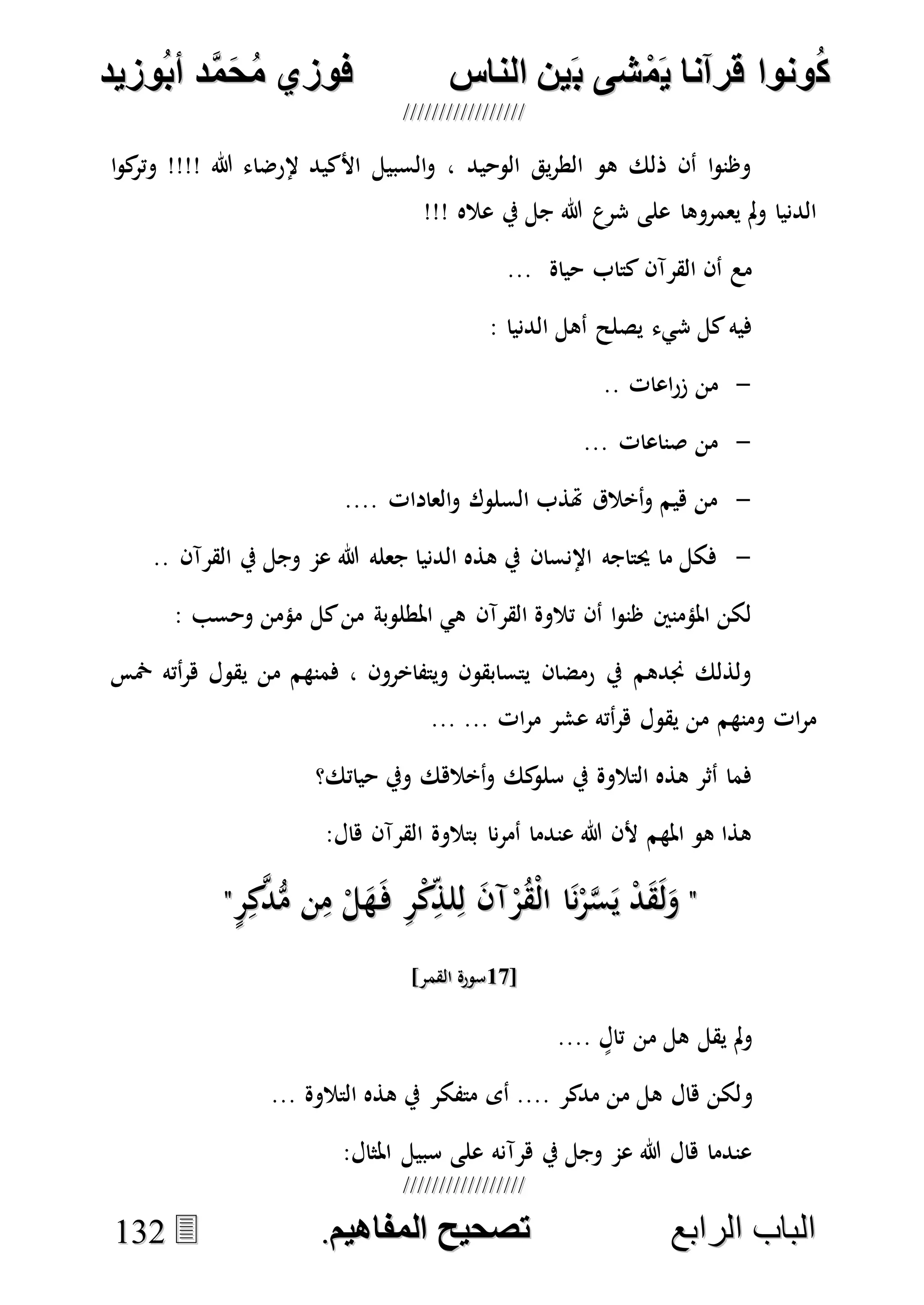 ُ‫ك‬ُ‫ك‬ُ‫ونواُقرآناُي‬ُ‫ونواُقرآناُي‬ُ‫م‬ُ‫م‬ُ‫شىُب‬ُ‫شىُب‬ُُ‫ينُالناس‬ُُ‫ينُالناس‬ُُُُُُُُُُُُُُ‫وزيد‬‫دُأب‬َّ‫م‬‫ح‬‫فوزيُم‬‫وزيد‬‫دُأب‬َّ‫م‬‫ح‬‫فوزيُم‬ُُ


‫ا‬ ‫الباب‬‫ا‬ ‫الباب‬‫لرابع‬‫لرابع‬ُُُُُُُُُُُُُُُُُُُُُُُُُُُُ‫صحيحُالمناايم‬‫صحيحُالمناايم‬..113322
‫ا‬‫و‬‫ك‬‫وتر‬ !!!! ‫هللا‬ ‫إلرضاء‬ ‫األكيد‬ ‫السبيل‬‫و‬ ، ‫الوحيد‬ ‫يق‬‫ر‬‫الط‬ ‫هو‬ ‫ذلك‬ ‫أن‬ ‫ا‬‫و‬‫وظن‬
!!! ‫عاله‬ ‫يف‬ ‫جل‬ ‫هللا‬ ‫شرع‬ ‫على‬ ‫يعمروها‬ ‫مل‬‫و‬ ‫الدنيا‬
... ‫حياة‬ ‫كتاب‬ ‫القرآن‬ ‫أن‬ ‫مع‬
: ‫الدنيا‬ ‫أهل‬ ‫يصلح‬ ‫شيء‬ ‫كل‬‫فيه‬
-‫من‬.. ‫اعات‬‫ر‬‫ز‬
-... ‫صناعات‬ ‫من‬
-.... ‫العادات‬‫و‬ ‫السلوك‬ ‫هتذب‬ ‫أخالق‬‫و‬ ‫هيم‬ ‫من‬
-.. ‫القرآن‬ ‫يف‬ ‫وجل‬ ‫عم‬ ‫هللا‬ ‫جعله‬ ‫الدنيا‬ ‫هذه‬ ‫يف‬ ‫اإلنسان‬ ‫حيتاجه‬ ‫ما‬ ‫فكل‬
: ‫وحسب‬ ‫مؤمن‬ ‫كل‬‫من‬ ‫املطلوبة‬ ‫هي‬ ‫القرآن‬ ‫تالوة‬ ‫أن‬ ‫ا‬‫و‬‫ظن‬ ‫املؤمنني‬ ‫لكن‬
‫أته‬‫ر‬‫ه‬ ‫يقول‬ ‫من‬ ‫فمنهم‬ ، ‫ويتفاخرون‬ ‫يتسابقون‬ ‫رمضان‬ ‫يف‬ ‫جندهم‬ ‫ولذلك‬‫مخس‬
... ... ‫ات‬‫ر‬‫م‬ ‫عشر‬ ‫أته‬‫ر‬‫ه‬ ‫يقول‬ ‫من‬ ‫ومنهم‬ ‫ات‬‫ر‬‫م‬
‫حياتك؟‬ ‫ويف‬ ‫أخالهك‬‫و‬ ‫كك‬‫سلو‬ ‫يف‬ ‫التالوة‬ ‫هذه‬ ‫أثر‬ ‫فما‬
:‫هال‬ ‫القرآن‬ ‫بتالوة‬ ‫نا‬‫ر‬‫أم‬ ‫عندما‬ ‫هللا‬ ‫ألن‬ ‫املهم‬ ‫هو‬ ‫هذا‬
""ٍ‫ر‬ِ‫ك‬‫ه‬‫د‬ُّ‫م‬ ‫ن‬ِ‫م‬ ْ‫ل‬َ‫ه‬َ‫ف‬ ِ‫ر‬ْ‫ك‬ِ‫لذ‬ِ‫ل‬ َ‫ن‬‫آ‬ْ‫ر‬ُ‫ق‬ْ‫ل‬‫ا‬ ‫ا‬َ‫ن‬ْ‫ر‬‫ه‬‫س‬َ‫ي‬ ْ‫د‬َ‫ق‬َ‫ل‬َ‫و‬ٍ‫ر‬ِ‫ك‬‫ه‬‫د‬ُّ‫م‬ ‫ن‬ِ‫م‬ ْ‫ل‬َ‫ه‬َ‫ف‬ ِ‫ر‬ْ‫ك‬ِ‫لذ‬ِ‫ل‬ َ‫ن‬‫آ‬ْ‫ر‬ُ‫ق‬ْ‫ل‬‫ا‬ ‫ا‬َ‫ن‬ْ‫ر‬‫ه‬‫س‬َ‫ي‬ ْ‫د‬َ‫ق‬َ‫ل‬َ‫و‬""
[[1010]‫القمر‬ ‫سورة‬]‫القمر‬ ‫سورة‬
.... ٍ‫تال‬ ‫من‬ ‫هل‬ ‫يقل‬ ‫مل‬‫و‬
‫و‬... ‫التالوة‬ ‫هذه‬ ‫يف‬ ‫متفكر‬ ‫أى‬ .... ‫مدكر‬ ‫من‬ ‫هل‬ ‫هال‬ ‫لكن‬
:‫املثال‬ ‫سبيل‬ ‫على‬ ‫هرآنه‬ ‫يف‬ ‫وجل‬ ‫عم‬ ‫هللا‬ ‫هال‬ ‫عندما‬
 