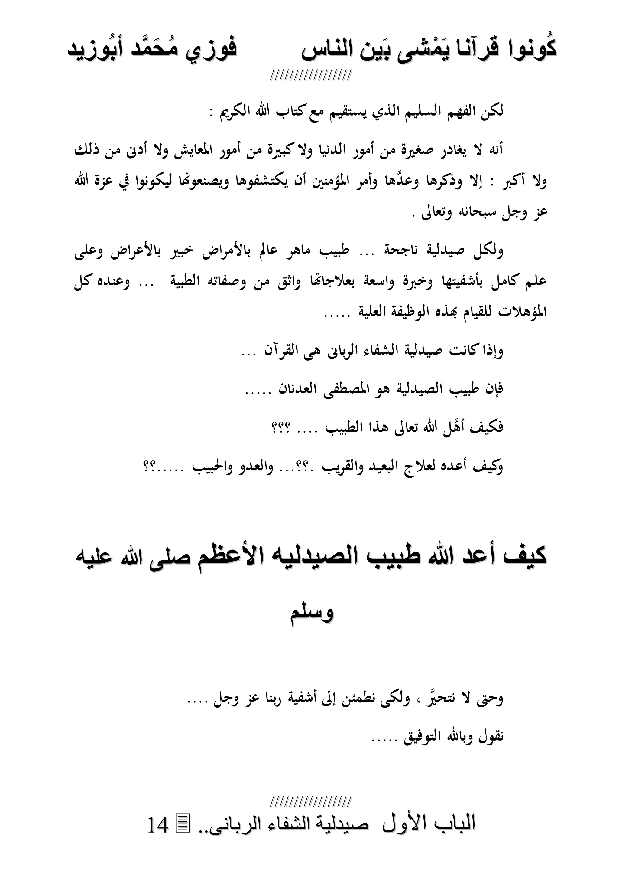 ُ‫ك‬ُ‫ك‬ُ‫ونواُقرآناُي‬ُ‫ونواُقرآناُي‬ُ‫م‬ُ‫م‬ُ‫شىُب‬ُ‫شىُب‬ُُ‫ينُالناس‬ُُ‫ينُالناس‬ُُُُُُُُُُُُُُ‫وزيد‬‫دُأب‬َّ‫م‬‫ح‬‫فوزيُم‬‫وزيد‬‫دُأب‬َّ‫م‬‫ح‬‫فوزيُم‬ُُ


‫األول‬ ‫الباب‬‫األول‬ ‫الباب‬ُُُُ..‫الربانى‬ ‫الشفاء‬ ‫صيدلية‬..‫الربانى‬ ‫الشفاء‬ ‫صيدلية‬1144
‫الذي‬ ‫السليم‬ ‫الفهم‬ ‫لكن‬: ‫الكرمي‬ ‫هللا‬ ‫كتاب‬‫مع‬ ‫يستقيم‬
‫ذلك‬ ‫من‬ ‫أدىن‬ ‫وال‬ ‫املعايش‬ ‫أمور‬ ‫من‬ ‫كبرية‬‫وال‬ ‫الدنيا‬ ‫أمور‬ ‫من‬ ‫صصرية‬ ‫يصادر‬ ‫ال‬ ‫أنه‬
‫هللا‬ ‫عمة‬ ‫يف‬ ‫ا‬‫و‬‫ليكون‬ ‫ويصنعوهنا‬ ‫يكتشفوها‬ ‫أن‬ ‫املؤمنني‬ ‫أمر‬‫و‬ ‫ها‬‫ه‬‫د‬‫وع‬ ‫وذكرها‬ ‫إال‬ : ‫أكرب‬ ‫وال‬
. ‫وتعاىل‬ ‫سبحانه‬ ‫وجل‬ ‫عم‬
‫باأل‬ ‫عامل‬ ‫ماهر‬ ‫طبيب‬ ... ‫ناجحة‬ ‫صيدلية‬ ‫ولكل‬‫وعلى‬ ‫اض‬‫ر‬‫باألع‬ ‫خبري‬ ‫اض‬‫ر‬‫م‬
‫كل‬ ‫وعنده‬ ... ‫الطبية‬ ‫وصفاته‬ ‫من‬ ‫اثق‬‫و‬ ‫بعالجاهتا‬ ‫اسعة‬‫و‬ ‫وخربة‬ ‫بأشفيتها‬ ‫كامل‬ ‫علم‬
..... ‫العلية‬ ‫الوظيفة‬ ‫هبذه‬ ‫للقيام‬ ‫املؤهالت‬
... ‫القرآن‬ ‫هى‬ ‫باىن‬‫ر‬‫ال‬ ‫الشفاء‬ ‫صيدلية‬ ‫كانت‬‫وإذا‬
..... ‫العدنان‬ ‫املصطفى‬ ‫هو‬ ‫الصيدلية‬ ‫طبيب‬ ‫فإن‬
‫هذا‬ ‫تعاىل‬ ‫هللا‬ ‫هل‬‫ه‬‫أ‬ ‫فكيف‬‫؟؟؟‬ .... ‫الطبيب‬
‫.....؟؟‬ ‫احلبيب‬‫و‬ ‫العدو‬‫و‬ ...‫.؟؟‬ ‫يب‬‫ر‬‫الق‬‫و‬ ‫البعيد‬ ‫لعالج‬ ‫أعده‬ ‫كيف‬‫و‬
ُ‫ُاألعظم‬ ‫ُطبيبُالصيدلي‬ ُ‫كيفُأعد‬ُ‫ُاألعظم‬ ‫ُطبيبُالصيدلي‬ ُ‫كيفُأعد‬ُ ‫ُعلي‬ ُ‫صلى‬ُ ‫ُعلي‬ ُ‫صلى‬
‫وسلم‬‫وسلم‬
.... ‫وجل‬ ‫عم‬ ‫بنا‬‫ر‬ ‫أشفية‬ ‫إىل‬ ‫نطمئن‬ ‫ولكى‬ ، ‫ه‬‫نتحري‬ ‫ال‬ ‫وحىت‬
..... ‫التوفيق‬ ‫وباهلل‬ ‫نقول‬
 