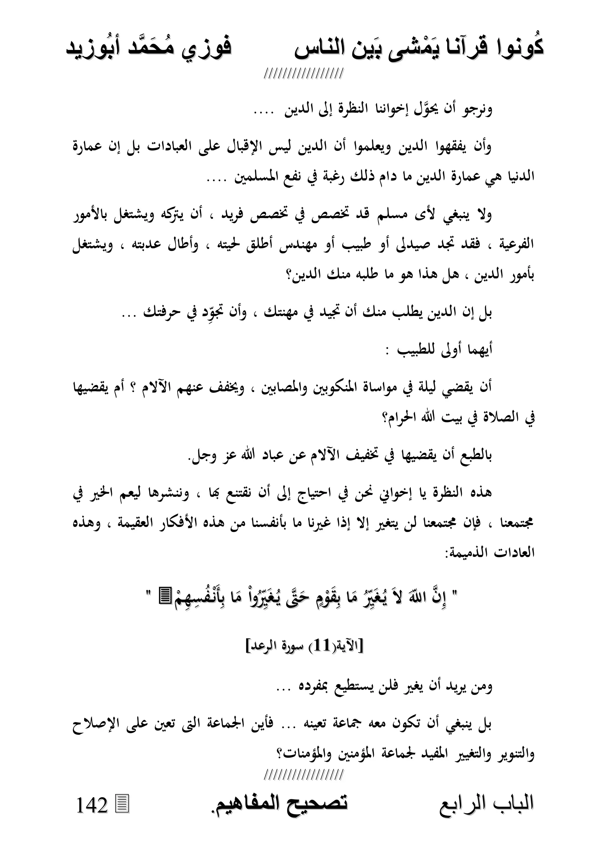 ُ‫ك‬ُ‫ك‬ُ‫ونواُقرآناُي‬ُ‫ونواُقرآناُي‬ُ‫م‬ُ‫م‬ُ‫شىُب‬ُ‫شىُب‬ُُ‫ينُالناس‬ُُ‫ينُالناس‬ُُُُُُُُُُُُُُ‫وزيد‬‫دُأب‬َّ‫م‬‫ح‬‫فوزيُم‬‫وزيد‬‫دُأب‬َّ‫م‬‫ح‬‫فوزيُم‬ُُ


‫ا‬ ‫الباب‬‫ا‬ ‫الباب‬‫لرابع‬‫لرابع‬ُُُُُُُُُُُُُُُُُُُُُُُُُُُُ‫صحيحُالمناايم‬‫صحيحُالمناايم‬..114422
.... ‫الدين‬ ‫إىل‬ ‫النظرة‬ ‫اننا‬‫و‬‫إخ‬ ‫ل‬‫ه‬‫و‬‫حي‬ ‫أن‬ ‫ونرجو‬
‫عمارة‬ ‫إن‬ ‫بل‬ ‫العبادات‬ ‫على‬ ‫اإلهبال‬ ‫ليس‬ ‫الدين‬ ‫أن‬ ‫ا‬‫و‬‫ويعلم‬ ‫الدين‬ ‫ا‬‫و‬‫يفقه‬ ‫أن‬‫و‬
‫د‬ ‫ما‬ ‫الدين‬ ‫عمارة‬ ‫هي‬ ‫الدنيا‬.... ‫املسلمني‬ ‫نفع‬ ‫يف‬ ‫رغبة‬ ‫ذلك‬ ‫ام‬
‫باألمور‬ ‫ويشتصل‬ ‫كه‬‫يرت‬ ‫أن‬ ، ‫يد‬‫ر‬‫ف‬ ‫ختصص‬ ‫يف‬ ‫ختصص‬ ‫هد‬ ‫مسلم‬ ‫ألى‬ ‫ينبصي‬ ‫وال‬
‫ويشتصل‬ ، ‫عدبته‬ ‫أطال‬‫و‬ ، ‫حليته‬ ‫أطلق‬ ‫مهندس‬ ‫أو‬ ‫طبيب‬ ‫أو‬ ‫صيدىل‬ ‫جتد‬ ‫فقد‬ ، ‫الفرعية‬
‫الدين؟‬ ‫منك‬ ‫طلبه‬ ‫ما‬ ‫هو‬ ‫هذا‬ ‫هل‬ ، ‫الدين‬ ‫بأمور‬
، ‫مهنتك‬ ‫يف‬ ‫جتيد‬ ‫أن‬ ‫منك‬ ‫يطلب‬ ‫الدين‬ ‫إن‬ ‫بل‬... ‫حرفتك‬ ‫يف‬ ‫د‬ِ‫جتو‬ ‫أن‬‫و‬
: ‫للطبيب‬ ‫أوىل‬ ‫أيهما‬
‫يقضيها‬ ‫أم‬ ‫؟‬ ‫اآلالم‬ ‫عنهم‬ ‫وخيفف‬ ، ‫املصابني‬‫و‬ ‫املنكوبني‬ ‫اساة‬‫و‬‫م‬ ‫يف‬ ‫ليلة‬ ‫يقضي‬ ‫أن‬
‫ام؟‬‫ر‬‫احل‬ ‫هللا‬ ‫بيت‬ ‫يف‬ ‫الصالة‬ ‫يف‬
.‫وجل‬ ‫عم‬ ‫هللا‬ ‫عباد‬ ‫عن‬ ‫اآلالم‬ ‫ختفيف‬ ‫يف‬ ‫يقضيها‬ ‫أن‬ ‫بالطبع‬
‫هبا‬ ‫نقتنع‬ ‫أن‬ ‫إىل‬ ‫احتياج‬ ‫يف‬ ‫حنن‬ ‫اِن‬‫و‬‫إخ‬ ‫يا‬ ‫النظرة‬ ‫هذه‬‫يف‬ ‫اخلري‬ ‫ليعم‬ ‫وننشرها‬ ،
‫وهذه‬ ، ‫العقيمة‬ ‫األفكار‬ ‫هذه‬ ‫من‬ ‫بأنفسنا‬ ‫ما‬ ‫نا‬‫ري‬‫غ‬ ‫إذا‬ ‫إال‬ ‫يتصري‬ ‫لن‬ ‫جمتمعنا‬ ‫فإن‬ ، ‫جمتمعنا‬
:‫الذميمة‬ ‫العادات‬
""ْ‫م‬ِ‫ه‬ِ‫س‬ُ‫ف‬ْ‫َن‬‫أ‬ِ‫ب‬ ‫ا‬َ‫م‬ ْ‫ا‬‫و‬ُِ‫ري‬َ‫ص‬ُ‫ي‬ ‫ه‬‫ىت‬َ‫ح‬ ٍ‫م‬ْ‫و‬َ‫ق‬ِ‫ب‬ ‫ا‬َ‫م‬ ُِ‫ري‬َ‫ص‬ُ‫ي‬ َ‫ال‬ َ‫اَّلل‬ ‫ه‬‫ن‬ِ‫إ‬ْ‫م‬ِ‫ه‬ِ‫س‬ُ‫ف‬ْ‫َن‬‫أ‬ِ‫ب‬ ‫ا‬َ‫م‬ ْ‫ا‬‫و‬ُِ‫ري‬َ‫ص‬ُ‫ي‬ ‫ه‬‫ىت‬َ‫ح‬ ٍ‫م‬ْ‫و‬َ‫ق‬ِ‫ب‬ ‫ا‬َ‫م‬ ُِ‫ري‬َ‫ص‬ُ‫ي‬ َ‫ال‬ َ‫اَّلل‬ ‫ه‬‫ن‬ِ‫إ‬""
(‫[اآلية‬(‫[اآلية‬1111]‫الرعد‬ ‫سورة‬ )]‫الرعد‬ ‫سورة‬ )
‫فل‬ ‫يصري‬ ‫أن‬ ‫يد‬‫ر‬‫ي‬ ‫ومن‬... ‫مبفرده‬ ‫يستطيع‬ ‫ن‬
‫اإلصالح‬ ‫على‬ ‫تعني‬ ‫الىت‬ ‫اجلماعة‬ ‫فأين‬ ... ‫تعينه‬ ‫مجاعة‬ ‫معه‬ ‫تكون‬ ‫أن‬ ‫ينبصي‬ ‫بل‬
‫املؤمنات؟‬‫و‬ ‫املؤمنني‬ ‫جلماعة‬ ‫املفيد‬ ‫التصيري‬‫و‬ ‫التنوير‬‫و‬
 