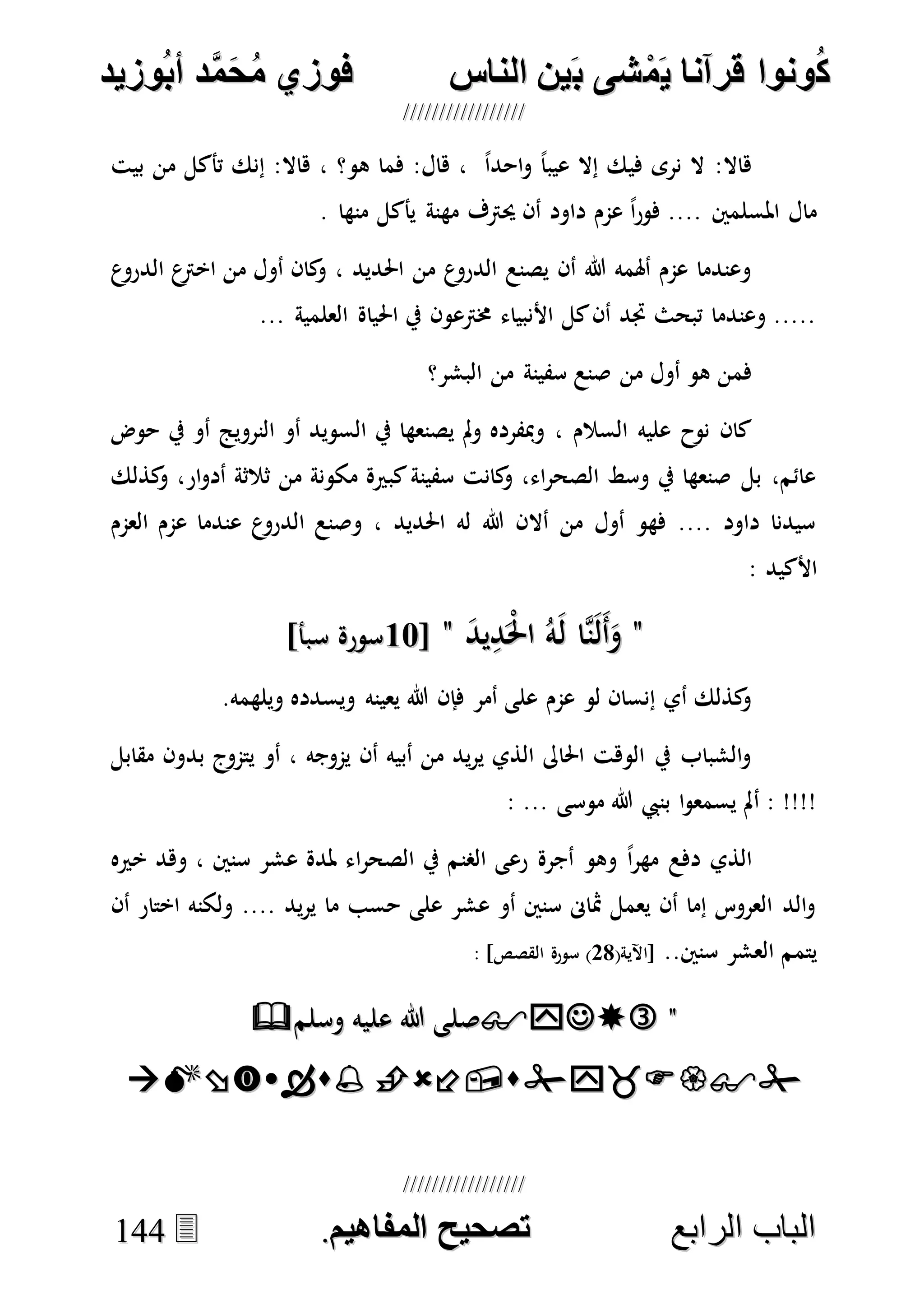 ُ‫ك‬ُ‫ك‬ُ‫ونواُقرآناُي‬ُ‫ونواُقرآناُي‬ُ‫م‬ُ‫م‬ُ‫شىُب‬ُ‫شىُب‬ُُ‫ينُالناس‬ُُ‫ينُالناس‬ُُُُُُُُُُُُُُ‫وزيد‬‫دُأب‬َّ‫م‬‫ح‬‫فوزيُم‬‫وزيد‬‫دُأب‬َّ‫م‬‫ح‬‫فوزيُم‬ُُ


‫ا‬ ‫الباب‬‫ا‬ ‫الباب‬‫لرابع‬‫لرابع‬ُُُُُُُُُُُُُُُُُُُُُُُُُُُُ‫صحيحُالمناايم‬‫صحيحُالمناايم‬..114444
‫بيت‬ ‫من‬ ‫تأكل‬ ‫إنك‬ :‫هاال‬ ، ‫هو؟‬ ‫فما‬ :‫هال‬ ، ً‫ا‬‫احد‬‫و‬ ً‫ا‬‫عيب‬ ‫إال‬ ‫فيك‬ ‫نرى‬ ‫ال‬ :‫هاال‬
. ‫منها‬ ‫يأكل‬ ‫مهنة‬ ‫حيرتف‬ ‫أن‬ ‫داود‬ ‫عمم‬ ً‫ا‬‫ر‬‫فو‬ .... ‫املسلمني‬ ‫مال‬
‫ع‬‫اخرت‬ ‫من‬ ‫أول‬ ‫كان‬‫و‬ ، ‫احلديد‬ ‫من‬ ‫ع‬‫الدرو‬ ‫يصنع‬ ‫أن‬ ‫هللا‬ ‫أهلمه‬ ‫عمم‬ ‫وعندما‬‫ع‬‫الدرو‬
... ‫العلمية‬ ‫احلياة‬ ‫يف‬ ‫خمرتعون‬ ‫األنبياء‬ ‫كل‬‫أن‬ ‫جتد‬ ‫تبحث‬ ‫وعندما‬ .....
‫البشر؟‬ ‫من‬ ‫سفينة‬ ‫صنع‬ ‫من‬ ‫أول‬ ‫هو‬ ‫فمن‬
‫حوض‬ ‫يف‬ ‫أو‬ ‫النرويج‬ ‫أو‬ ‫السويد‬ ‫يف‬ ‫يصنعها‬ ‫مل‬‫و‬ ‫ومبفرده‬ ، ‫السالم‬ ‫عليه‬ ‫نوح‬ ‫كان‬
‫كذل‬‫و‬ ،‫ار‬‫و‬‫أد‬ ‫ثالثة‬ ‫من‬ ‫مكونة‬ ‫كبرية‬‫سفينة‬ ‫كانت‬‫و‬ ،‫اء‬‫ر‬‫الصح‬ ‫وسط‬ ‫يف‬ ‫صنعها‬ ‫بل‬ ،‫عائم‬‫ك‬
‫العمم‬ ‫عمم‬ ‫عندما‬ ‫ع‬‫الدرو‬ ‫وصنع‬ ، ‫احلديد‬ ‫له‬ ‫هللا‬ ‫أالن‬ ‫من‬ ‫أول‬ ‫فهو‬ .... ‫داود‬ ‫سيدنا‬
: ‫األكيد‬
""َ‫د‬‫ي‬ِ‫د‬َْ‫حل‬‫ا‬ ُ‫ه‬َ‫ل‬ ‫ها‬‫ن‬َ‫ل‬َ‫أ‬َ‫و‬َ‫د‬‫ي‬ِ‫د‬َْ‫حل‬‫ا‬ ُ‫ه‬َ‫ل‬ ‫ها‬‫ن‬َ‫ل‬َ‫أ‬َ‫و‬""[[1717]‫سبأ‬ ‫سورة‬]‫سبأ‬ ‫سورة‬
.‫ويلهمه‬ ‫ويسدده‬ ‫يعينه‬ ‫هللا‬ ‫فإن‬ ‫أمر‬ ‫على‬ ‫عمم‬ ‫لو‬ ‫إنسان‬ ‫أي‬ ‫كذلك‬‫و‬
‫بد‬ ‫يتموج‬ ‫أو‬ ، ‫يموجه‬ ‫أن‬ ‫أبيه‬ ‫من‬ ‫يد‬‫ر‬‫ي‬ ‫الذي‬ ‫احلاىل‬ ‫الوهت‬ ‫يف‬ ‫الشباب‬‫و‬‫مقابل‬ ‫ون‬
: ... ‫موسى‬ ‫هللا‬ ‫بنيب‬ ‫ا‬‫و‬‫يسمع‬ ‫أمل‬ : !!!!
‫خريه‬ ‫وهد‬ ، ‫سنني‬ ‫عشر‬ ‫ملدة‬ ‫اء‬‫ر‬‫الصح‬ ‫يف‬ ‫الصنم‬ ‫رعى‬ ‫أجرة‬ ‫وهو‬ ً‫ا‬‫ر‬‫مه‬ ‫دفع‬ ‫الذي‬
‫أن‬ ‫اختار‬ ‫ولكنه‬ .... ‫يد‬‫ر‬‫ي‬ ‫ما‬ ‫حسب‬ ‫على‬ ‫عشر‬ ‫أو‬ ‫سنني‬ ‫مثاىن‬ ‫يعمل‬ ‫أن‬ ‫إما‬ ‫العروس‬ ‫الد‬‫و‬
..‫سنني‬ ‫العشر‬ ‫يتمم‬(‫[اآلية‬78: ]‫القصص‬ ‫سورة‬ )
""‫ع‬ ‫هللا‬ ‫صلى‬‫ع‬ ‫هللا‬ ‫صلى‬‫وسلم‬ ‫ليه‬‫وسلم‬ ‫ليه‬

 