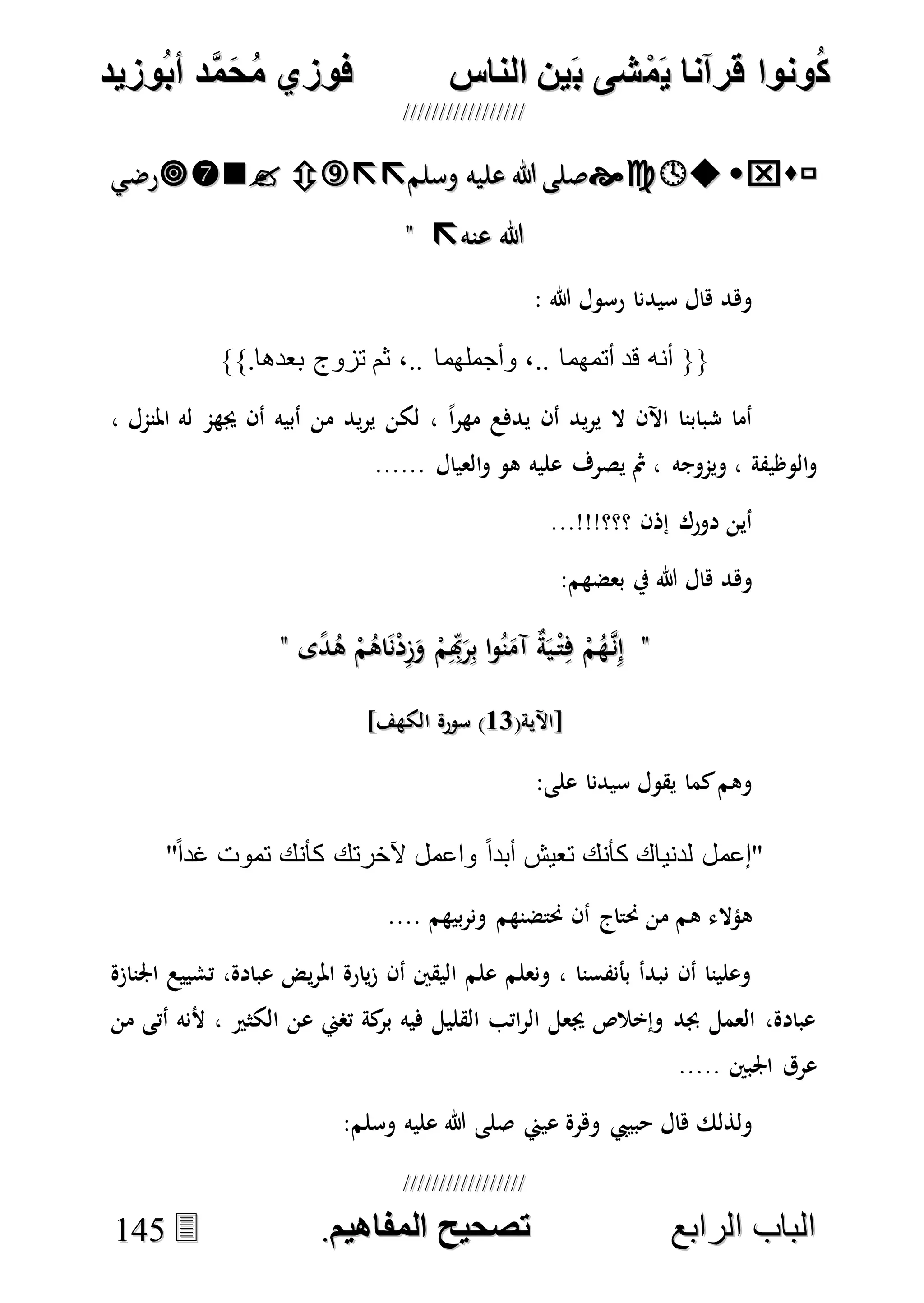 ُ‫ك‬ُ‫ك‬ُ‫ونواُقرآناُي‬ُ‫ونواُقرآناُي‬ُ‫م‬ُ‫م‬ُ‫شىُب‬ُ‫شىُب‬ُُ‫ينُالناس‬ُُ‫ينُالناس‬ُُُُُُُُُُُُُُ‫وزيد‬‫دُأب‬َّ‫م‬‫ح‬‫فوزيُم‬‫وزيد‬‫دُأب‬َّ‫م‬‫ح‬‫فوزيُم‬ُُ


‫ا‬ ‫الباب‬‫ا‬ ‫الباب‬‫لرابع‬‫لرابع‬ُُُُُُُُُُُُُُُُُُُُُُُُُُُُ‫صحيحُالمناايم‬‫صحيحُالمناايم‬..114455
‫وسلم‬ ‫عليه‬ ‫هللا‬ ‫صلى‬‫وسلم‬ ‫عليه‬ ‫هللا‬ ‫صلى‬‫رضي‬‫رضي‬
‫عنه‬ ‫هللا‬‫عنه‬ ‫هللا‬""
: ‫هللا‬ ‫رسول‬ ‫سيدنا‬ ‫هال‬ ‫وهد‬
}}.‫بعدها‬ ‫تزوج‬ ‫ثم‬ ،.. ‫وأجملهما‬ ،.. ‫أتمهما‬ ‫قد‬ ‫أنه‬ {{
، ‫املنمل‬ ‫له‬ ‫جيهم‬ ‫أن‬ ‫أبيه‬ ‫من‬ ‫يد‬‫ر‬‫ي‬ ‫لكن‬ ، ً‫ا‬‫ر‬‫مه‬ ‫يدفع‬ ‫أن‬ ‫يد‬‫ر‬‫ي‬ ‫ال‬ ‫اآلن‬ ‫شبابنا‬ ‫أما‬
‫ويموجه‬ ، ‫الوظيفة‬‫و‬...... ‫العيال‬‫و‬ ‫هو‬ ‫عليه‬ ‫يصرف‬ ‫مث‬ ،
...!!!‫؟؟؟‬ ‫إذن‬ ‫دورك‬ ‫أين‬
:‫بعضهم‬ ‫يف‬ ‫هللا‬ ‫هال‬ ‫وهد‬
""‫ى‬ً‫د‬ُ‫ه‬ ْ‫م‬ُ‫اه‬َ‫ن‬ْ‫د‬ِ‫ز‬َ‫و‬ ْ‫م‬ِِ‫هب‬َ‫ر‬ِ‫ب‬ ‫ا‬‫و‬ُ‫ن‬َ‫آم‬ ٌ‫ة‬َ‫ي‬ْ‫ت‬ِ‫ف‬ ْ‫م‬ُ‫ه‬‫ه‬‫ن‬ِ‫إ‬‫ى‬ً‫د‬ُ‫ه‬ ْ‫م‬ُ‫اه‬َ‫ن‬ْ‫د‬ِ‫ز‬َ‫و‬ ْ‫م‬ِِ‫هب‬َ‫ر‬ِ‫ب‬ ‫ا‬‫و‬ُ‫ن‬َ‫آم‬ ٌ‫ة‬َ‫ي‬ْ‫ت‬ِ‫ف‬ ْ‫م‬ُ‫ه‬‫ه‬‫ن‬ِ‫إ‬""
(‫[اآلية‬(‫[اآلية‬1111]‫الكهف‬ ‫سورة‬ )]‫الكهف‬ ‫سورة‬ )
:‫على‬ ‫سيدنا‬ ‫يقول‬ ‫كما‬‫وهم‬
"ً‫ا‬‫غد‬ ‫تموت‬ ‫كأنك‬ ‫آلخرتك‬ ‫واعمل‬ ً‫ا‬‫أبد‬ ‫تعيش‬ ‫كأنك‬ ‫لدنياك‬ ‫"إعمل‬
‫ه‬ ‫هؤالء‬.... ‫بيهم‬‫ر‬‫ون‬ ‫حنتضنهم‬ ‫أن‬ ‫حنتاج‬ ‫من‬ ‫م‬
‫اجلنازة‬ ‫تشييع‬ ،‫عبادة‬ ‫يض‬‫ر‬‫امل‬ ‫يارة‬‫ز‬ ‫أن‬ ‫اليقني‬ ‫علم‬ ‫ونعلم‬ ، ‫بأنفسنا‬ ‫نبدأ‬ ‫أن‬ ‫وعلينا‬
‫من‬ ‫أتى‬ ‫ألنه‬ ، ‫الكثري‬ ‫عن‬ ‫تصين‬ ‫كة‬‫بر‬ ‫فيه‬ ‫القليل‬ ‫اتب‬‫ر‬‫ال‬ ‫جيعل‬ ‫وإخالص‬ ‫جبد‬ ‫العمل‬ ،‫عبادة‬
..... ‫اجلبني‬ ‫عرق‬
‫عيين‬ ‫وهرة‬ ‫حبييب‬ ‫هال‬ ‫ولذلك‬‫وسلم‬ ‫عليه‬ ‫هللا‬ ‫صلى‬:
 