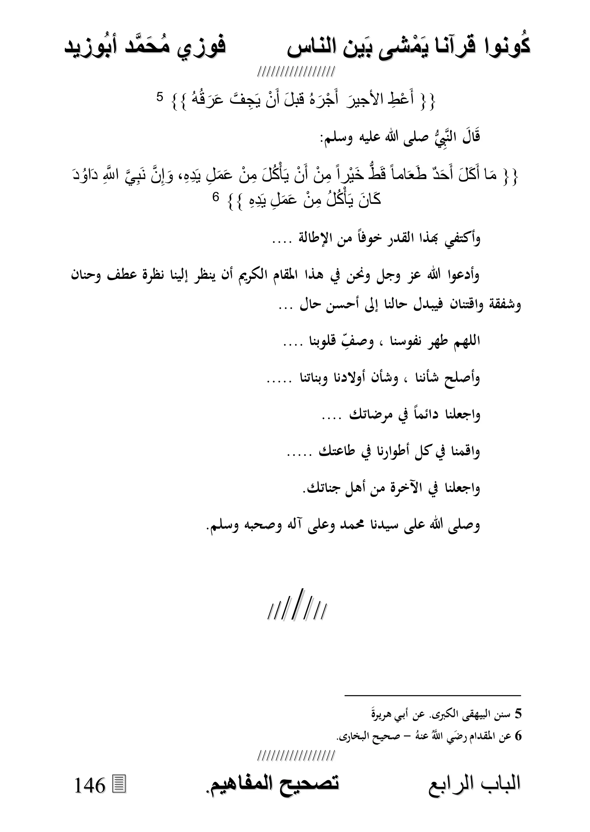 ُ‫ك‬ُ‫ك‬ُ‫ونواُقرآناُي‬ُ‫ونواُقرآناُي‬ُ‫م‬ُ‫م‬ُ‫شىُب‬ُ‫شىُب‬ُُ‫ينُالناس‬ُُ‫ينُالناس‬ُُُُُُُُُُُُُُ‫وزيد‬‫دُأب‬َّ‫م‬‫ح‬‫فوزيُم‬‫وزيد‬‫دُأب‬َّ‫م‬‫ح‬‫فوزيُم‬ُُ


‫ا‬ ‫الباب‬‫ا‬ ‫الباب‬‫لرابع‬‫لرابع‬ُُُُُُُُُُُُُُُُُُُُُُُُُُُُ‫صحيحُالمناايم‬‫صحيحُالمناايم‬..114466
{{ُ‫ه‬ُ‫ق‬ َ‫ر‬َ‫ع‬ َّ‫ف‬ ِ‫ج‬َ‫ي‬ ْ‫ن‬َ‫أ‬ َ‫ل‬‫قب‬ ُ‫ه‬َ‫ر‬ْ‫ج‬َ‫أ‬ َ‫األجير‬ ِ‫ط‬ْ‫ع‬َ‫أ‬}}5
:‫وسلم‬ ‫عليه‬ ‫هللا‬ ‫صلى‬ ُّ ِ‫هيب‬‫ن‬‫ال‬ َ‫ال‬َ‫ه‬
{{َ‫د‬ُ‫او‬َ‫د‬ ِ َّ‫اَّلل‬ َّ‫ي‬ِ‫ب‬َ‫ن‬ َّ‫ن‬ِ‫إ‬َ‫و‬ ،ِ‫ه‬ِ‫د‬َ‫ي‬ ِ‫ل‬َ‫م‬َ‫ع‬ ْ‫ن‬ِ‫م‬ َ‫ل‬ُ‫ك‬ْ‫أ‬َ‫ي‬ ْ‫ن‬َ‫أ‬ ْ‫ن‬ِ‫م‬ ً‫ا‬‫ْر‬‫ي‬َ‫خ‬ ُّ‫ط‬َ‫ق‬ ً‫ا‬‫ام‬َ‫ع‬َ‫ط‬ ٌ‫د‬َ‫ح‬َ‫أ‬ َ‫ل‬َ‫ك‬َ‫أ‬ ‫ا‬َ‫م‬
ِ‫ه‬ِ‫د‬َ‫ي‬ ِ‫ل‬َ‫م‬َ‫ع‬ ْ‫ن‬ِ‫م‬ ُ‫ل‬ُ‫ك‬ْ‫أ‬َ‫ي‬ َ‫ن‬‫َا‬‫ك‬}}6
‫أك‬‫و‬.... ‫اإلطالة‬ ‫من‬ ً‫ا‬‫خوف‬ ‫القدر‬ ‫هبذا‬ ‫تفي‬
‫وحنان‬ ‫عطف‬ ‫نظرة‬ ‫إلينا‬ ‫ينظر‬ ‫أن‬ ‫الكرمي‬ ‫املقام‬ ‫هذا‬ ‫يف‬ ‫وحنن‬ ‫وجل‬ ‫عم‬ ‫هللا‬ ‫ا‬‫و‬‫أدع‬‫و‬
... ‫حال‬ ‫أحسن‬ ‫إىل‬ ‫حالنا‬ ‫فيبدل‬ ‫اهتنان‬‫و‬ ‫وشفقة‬
.... ‫هلوبنا‬ ِ‫وصف‬ ، ‫نفوسنا‬ ‫طهر‬ ‫اللهم‬
..... ‫وبناتنا‬ ‫أوالدنا‬ ‫وشأن‬ ، ‫شأننا‬ ‫أصلح‬‫و‬
‫مرضاتك‬ ‫يف‬ ً‫ا‬‫دائم‬ ‫اجعلنا‬‫و‬....
..... ‫طاعتك‬ ‫يف‬ ‫نا‬‫ر‬‫ا‬‫و‬‫أط‬ ‫كل‬‫يف‬ ‫اهمنا‬‫و‬
.‫جناتك‬ ‫أهل‬ ‫من‬ ‫اآلخرة‬ ‫يف‬ ‫اجعلنا‬‫و‬
.‫وسلم‬ ‫وصحبه‬ ‫آله‬ ‫وعلى‬ ‫حممد‬ ‫سيدنا‬ ‫على‬ ‫هللا‬ ‫وصلى‬

5.‫الكربى‬ ‫البيهقى‬ ‫سنن‬َ‫ة‬‫هرير‬ ‫ي‬‫أب‬ ‫عن‬
6‫عن‬ُ‫عنه‬ ُ‫ه‬‫اَّلل‬ ‫ي‬َ‫ض‬‫ر‬ ‫املقدام‬-.‫البخارى‬ ‫صحيح‬
 