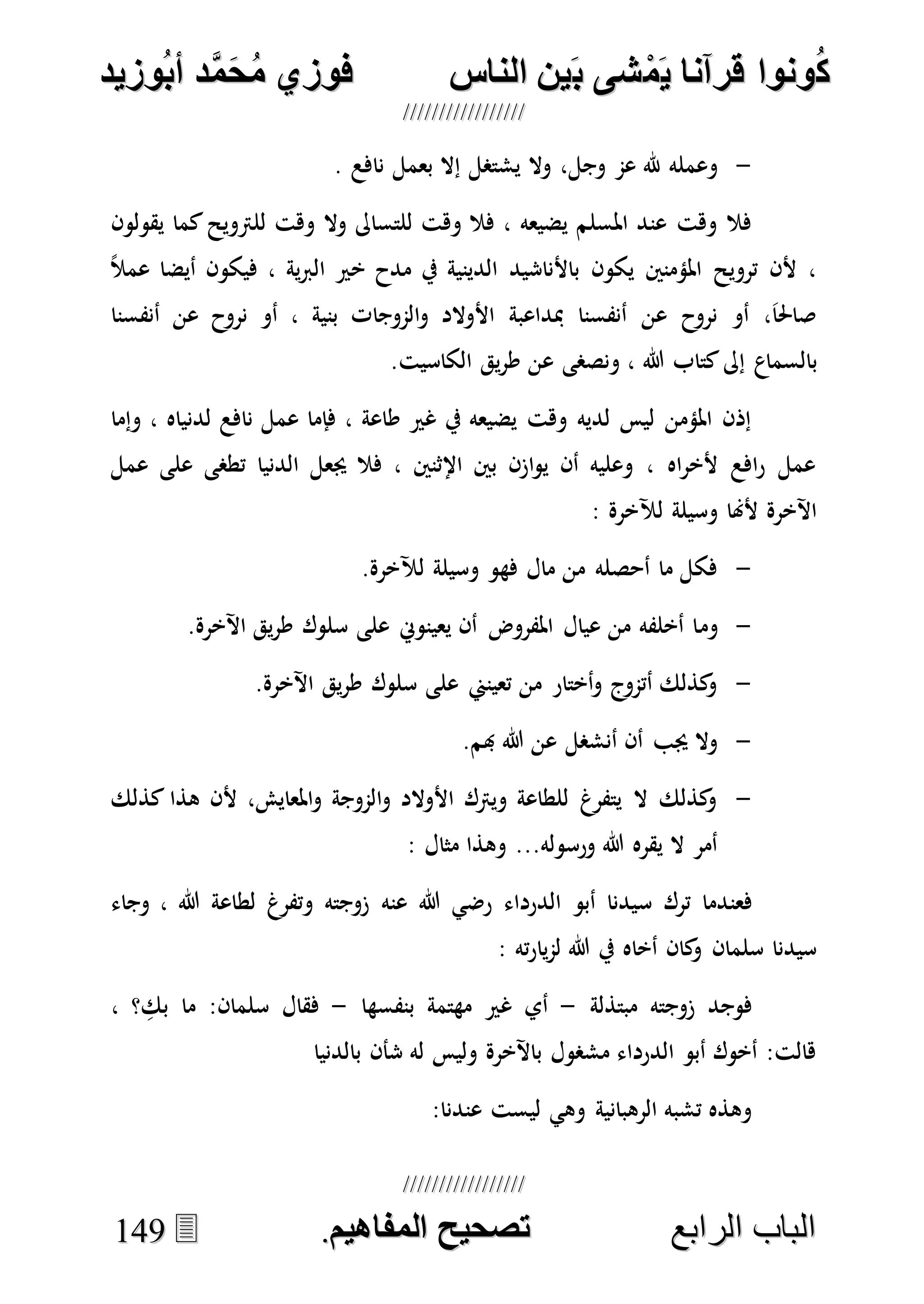 ُ‫ك‬ُ‫ك‬ُ‫ونواُقرآناُي‬ُ‫ونواُقرآناُي‬ُ‫م‬ُ‫م‬ُ‫شىُب‬ُ‫شىُب‬ُُ‫ينُالناس‬ُُ‫ينُالناس‬ُُُُُُُُُُُُُُ‫وزيد‬‫دُأب‬َّ‫م‬‫ح‬‫فوزيُم‬‫وزيد‬‫دُأب‬َّ‫م‬‫ح‬‫فوزيُم‬ُُ


‫ا‬ ‫الباب‬‫ا‬ ‫الباب‬‫لرابع‬‫لرابع‬ُُُُُُُُُُُُُُُُُُُُُُُُُُُُ‫صحيحُالمناايم‬‫صحيحُالمناايم‬..114499
-‫وال‬ ،‫وجل‬ ‫عم‬ ‫هلل‬ ‫وعمله‬. ‫نافع‬ ‫بعمل‬ ‫إال‬ ‫يشتصل‬
‫يقولون‬ ‫كما‬‫للرتويح‬ ‫وهت‬ ‫وال‬ ‫للتساىل‬ ‫وهت‬ ‫فال‬ ، ‫يضيعه‬ ‫املسلم‬ ‫عند‬ ‫وهت‬ ‫فال‬
ً‫ال‬‫عم‬ ‫أيضا‬ ‫فيكون‬ ، ‫ية‬‫رب‬‫ال‬ ‫خري‬ ‫مدح‬ ‫يف‬ ‫الدينية‬ ‫باألناشيد‬ ‫يكون‬ ‫املؤمنني‬ ‫ترويح‬ ‫ألن‬ ،
‫أنفسنا‬ ‫عن‬ ‫نروح‬ ‫أو‬ ، ‫بنية‬ ‫الموجات‬‫و‬ ‫األوالد‬ ‫مبداعبة‬ ‫أنفسنا‬ ‫عن‬ ‫نروح‬ ‫أو‬ ،َ‫ا‬‫صاحل‬
‫بالسماع‬.‫الكاسيت‬ ‫يق‬‫ر‬‫ط‬ ‫عن‬ ‫ونصصى‬ ، ‫هللا‬ ‫كتاب‬‫إىل‬
‫وإما‬ ، ‫لدنياه‬ ‫نافع‬ ‫عمل‬ ‫فإما‬ ، ‫طاعة‬ ‫غري‬ ‫يف‬ ‫يضيعه‬ ‫وهت‬ ‫لديه‬ ‫ليس‬ ‫املؤمن‬ ‫إذن‬
‫عمل‬ ‫على‬ ‫تطصى‬ ‫الدنيا‬ ‫جيعل‬ ‫فال‬ ، ‫اإلثنني‬ ‫بني‬ ‫ازن‬‫و‬‫ي‬ ‫أن‬ ‫وعليه‬ ، ‫اه‬‫ر‬‫ألخ‬ ‫افع‬‫ر‬ ‫عمل‬
: ‫لآلخرة‬ ‫وسيلة‬ ‫ألهنا‬ ‫اآلخرة‬
-.‫لآلخرة‬ ‫وسيلة‬ ‫فهو‬ ‫مال‬ ‫من‬ ‫أحصله‬ ‫ما‬ ‫فكل‬
-‫وم‬.‫اآلخرة‬ ‫يق‬‫ر‬‫ط‬ ‫سلوك‬ ‫على‬ ‫يعينوِن‬ ‫أن‬ ‫املفروض‬ ‫عيال‬ ‫من‬ ‫أخلفه‬ ‫ا‬
-.‫اآلخرة‬ ‫يق‬‫ر‬‫ط‬ ‫سلوك‬ ‫على‬ ‫تعينين‬ ‫من‬ ‫أختار‬‫و‬ ‫أتموج‬ ‫كذلك‬‫و‬
-.‫هبم‬ ‫هللا‬ ‫عن‬ ‫أنشصل‬ ‫أن‬ ‫جيب‬ ‫وال‬
-‫كذلك‬ ‫هذا‬ ‫ألن‬ ،‫املعايش‬‫و‬ ‫الموجة‬‫و‬ ‫األوالد‬ ‫ويرتك‬ ‫للطاعة‬ ‫يتفرغ‬ ‫ال‬ ‫كذلك‬‫و‬
: ‫مثال‬ ‫وهذا‬ ...‫ورسوله‬ ‫هللا‬ ‫يقره‬ ‫ال‬ ‫أمر‬
‫س‬ ‫ترك‬ ‫فعندما‬‫الدرداء‬ ‫أبو‬ ‫يدنا‬‫عنه‬ ‫هللا‬ ‫رضي‬‫وجاء‬ ، ‫هللا‬ ‫لطاعة‬ ‫وتفرغ‬ ‫زوجته‬
: ‫ته‬‫ر‬‫يا‬‫م‬‫ل‬ ‫هللا‬ ‫يف‬ ‫أخاه‬ ‫كان‬‫و‬ ‫سلمان‬ ‫سيدنا‬
‫مبتذلة‬ ‫زوجته‬ ‫فوجد‬-‫بنفسها‬ ‫مهتمة‬ ‫غري‬ ‫أي‬-، ‫؟‬ ِ‫بك‬ ‫ما‬ :‫سلمان‬ ‫فقال‬
‫بالدنيا‬ ‫شأن‬ ‫له‬ ‫وليس‬ ‫باآلخرة‬ ‫مشصول‬ ‫الدرداء‬ ‫أبو‬ ‫أخوك‬ :‫هالت‬
:‫عندنا‬ ‫ليست‬ ‫وهي‬ ‫الرهبانية‬ ‫تشبه‬ ‫وهذه‬
 