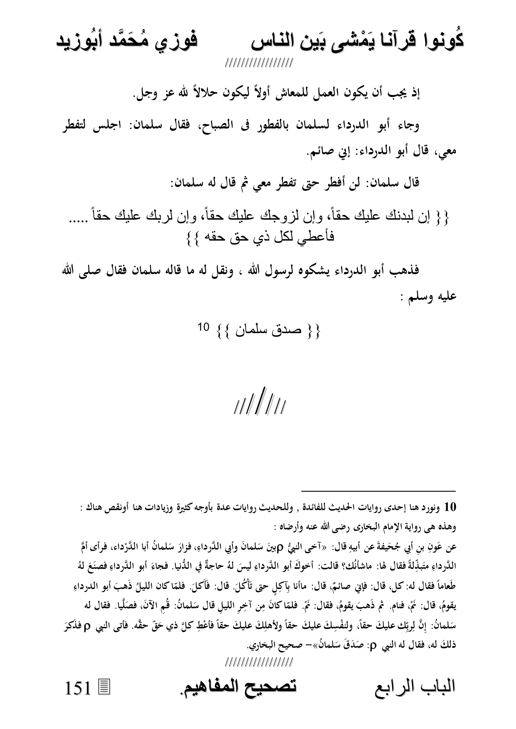 ُ‫ك‬ُ‫ك‬ُ‫ونواُقرآناُي‬ُ‫ونواُقرآناُي‬ُ‫م‬ُ‫م‬ُ‫شىُب‬ُ‫شىُب‬ُُ‫ينُالناس‬ُُ‫ينُالناس‬ُُُُُُُُُُُُُُ‫وزيد‬‫دُأب‬َّ‫م‬‫ح‬‫فوزيُم‬‫وزيد‬‫دُأب‬َّ‫م‬‫ح‬‫فوزيُم‬ُُ


‫ا‬ ‫الباب‬‫ا‬ ‫الباب‬‫لرابع‬‫لرابع‬ُُُُُُُُُُُُُُُُُُُُُُُُُُُُ‫صحيحُالمناايم‬‫صحيحُالمناايم‬..115511
.‫وجل‬ ‫عم‬ ‫هلل‬ ً‫ال‬‫حال‬ ‫ليكون‬ ً‫ال‬‫أو‬ ‫للمعا‬ ‫العمل‬ ‫يكون‬ ‫أن‬ ‫جيب‬ ‫إذ‬
‫لتفطر‬ ‫اجلس‬ :‫سلمان‬ ‫فقال‬ ،‫الصباح‬ ‫ىف‬ ‫بالفطور‬ ‫لسلمان‬ ‫الدرداء‬ ‫أبو‬ ‫وجاء‬
‫صائم‬ ‫إِن‬ :‫الدرداء‬ ‫أبو‬ ‫هال‬ ،‫معي‬.
:‫سلمان‬ ‫له‬ ‫هال‬ ‫مث‬ ‫معي‬ ‫تفطر‬ ‫حىت‬ ‫أفطر‬ ‫لن‬ :‫سلمان‬ ‫هال‬
.....ً‫ا‬‫حق‬ ‫عليك‬ ‫لربك‬ ‫وإن‬ ،ً‫ا‬‫حق‬ ‫عليك‬ ‫لزوجك‬ ‫وإن‬ ،ً‫ا‬‫حق‬ ‫عليك‬ ‫لبدنك‬ ‫إن‬ {{
}} ‫حقه‬ ‫حق‬ ‫ذي‬ ‫لكل‬ ‫فأعطي‬
‫فقال‬ ‫سلمان‬ ‫هاله‬ ‫ما‬ ‫له‬ ‫ونقل‬ ، ‫هللا‬ ‫لرسول‬ ‫يشكوه‬ ‫الدرداء‬ ‫أبو‬ ‫فذهب‬‫هللا‬ ‫صلى‬
‫وسلم‬ ‫عليه‬:
}} ‫سلمان‬ ‫صدق‬ {{10

ُُ
10‫أونقص‬ ‫هنا‬ ‫وزيادات‬ ‫كثرية‬‫بأوجه‬ ‫عدة‬ ‫روايات‬ ‫وللحديث‬ , ‫للفائدة‬ ‫احلديث‬ ‫روايات‬ ‫إحدى‬ ‫هنا‬ ‫ونورد‬: ‫هناك‬
: ‫وأرضاه‬ ‫عنه‬ ‫هللا‬ ‫رضى‬ ‫البخارى‬ ‫اإلمام‬ ‫رواية‬ ‫هى‬ ‫وهذه‬
:‫هال‬ ِ‫أبيه‬ ‫عن‬ َ‫ة‬‫يف‬َ‫ح‬ُ‫ج‬ ‫أيب‬ ِ‫ن‬‫ب‬ ِ‫ون‬َ‫ع‬ ‫عن‬«ُّ‫النيب‬ ‫آخى‬‫ه‬‫م‬‫أ‬ ‫فرأى‬ ،‫داء‬ْ‫هر‬‫د‬‫ال‬ ‫أبا‬ ُ‫ن‬‫لما‬َ‫س‬ َ‫فمار‬ ،ِ‫هرداء‬‫د‬‫ال‬ ‫وأيب‬ َ‫ن‬‫لما‬َ‫س‬ َ‫بني‬
‫ل‬ َ‫ليس‬ ِ‫هرداء‬‫د‬‫ال‬ ‫أبو‬ َ‫أخوك‬ :‫هالت‬ ‫ك؟‬ُ‫ن‬‫ماشأ‬ :‫هلا‬ ‫فقال‬ ً‫ة‬‫ل‬ِ‫بذ‬َ‫مت‬ ِ‫هرداء‬‫د‬‫ال‬ُ‫له‬ َ‫ع‬َ‫ن‬‫فص‬ ِ‫هرداء‬‫د‬‫ال‬ ‫أبو‬ َ‫فجاء‬ .‫ُّنيا‬‫الد‬ ‫يف‬ ٌ‫ة‬‫حاج‬ ُ‫ه‬
ِ‫الدرداء‬ ‫أبو‬ َ‫هب‬َ‫ذ‬ ُ‫الليل‬ ‫كان‬‫ا‬‫فلم‬ .َ‫َكل‬‫أ‬َ‫ف‬ :‫هال‬ .َ‫ل‬ُ‫ك‬ْ‫أ‬َ‫ت‬ ‫حىت‬ ٍ‫ل‬ِ‫آك‬ِ‫ب‬ ‫ماأنا‬ :‫هال‬ ،ٌ‫صائم‬ ‫فإِن‬ :‫هال‬ ،‫كل‬:‫له‬ ‫فقال‬ ً‫ا‬‫عام‬َ‫ط‬
‫ه‬ ِ‫الليل‬ ِ‫ر‬ِ‫آخ‬ ‫ن‬ِ‫م‬ َ‫ن‬‫كا‬‫ا‬‫فلم‬ .َْ‫َن‬ :‫فقال‬ ،ُ‫يقوم‬ َ‫هب‬َ‫ذ‬ ‫مث‬ .‫فنام‬ ،َْ‫َن‬ :‫هال‬ ،ُ‫يقوم‬‫له‬ ‫فقال‬ .‫يا‬‫ه‬‫ل‬َ‫فص‬ ،َ‫ن‬‫اآل‬ ِ‫م‬ُ‫ه‬ :ُ‫ن‬‫لما‬َ‫س‬ ‫ال‬
‫النيب‬ ‫فأتى‬ .‫ه‬‫ه‬‫ق‬‫ح‬ ‫ق‬َ‫ح‬ ‫ذي‬ ‫ه‬‫ل‬‫ك‬ ِ‫ط‬ْ‫ع‬‫فأ‬ ً‫ا‬‫حق‬ َ‫عليك‬ َ‫ك‬ِ‫وألهل‬ ً‫ا‬‫حق‬ َ‫عليك‬ َ‫ك‬ِ‫س‬ْ‫ف‬‫ولن‬ ،ً‫ا‬‫حق‬ َ‫عليك‬ ‫ك‬ِ‫رب‬ِ‫ل‬ ‫ه‬‫ن‬ِ‫إ‬ :ُ‫ن‬‫لما‬َ‫س‬َ‫كر‬َ‫ذ‬‫ف‬
‫النيب‬ ‫له‬ ‫فقال‬ ،‫له‬ َ‫ذلك‬ُ‫ن‬‫لما‬َ‫س‬ َ‫ق‬َ‫د‬َ‫ص‬ :»-.‫البخاري‬ ‫صحيح‬
 