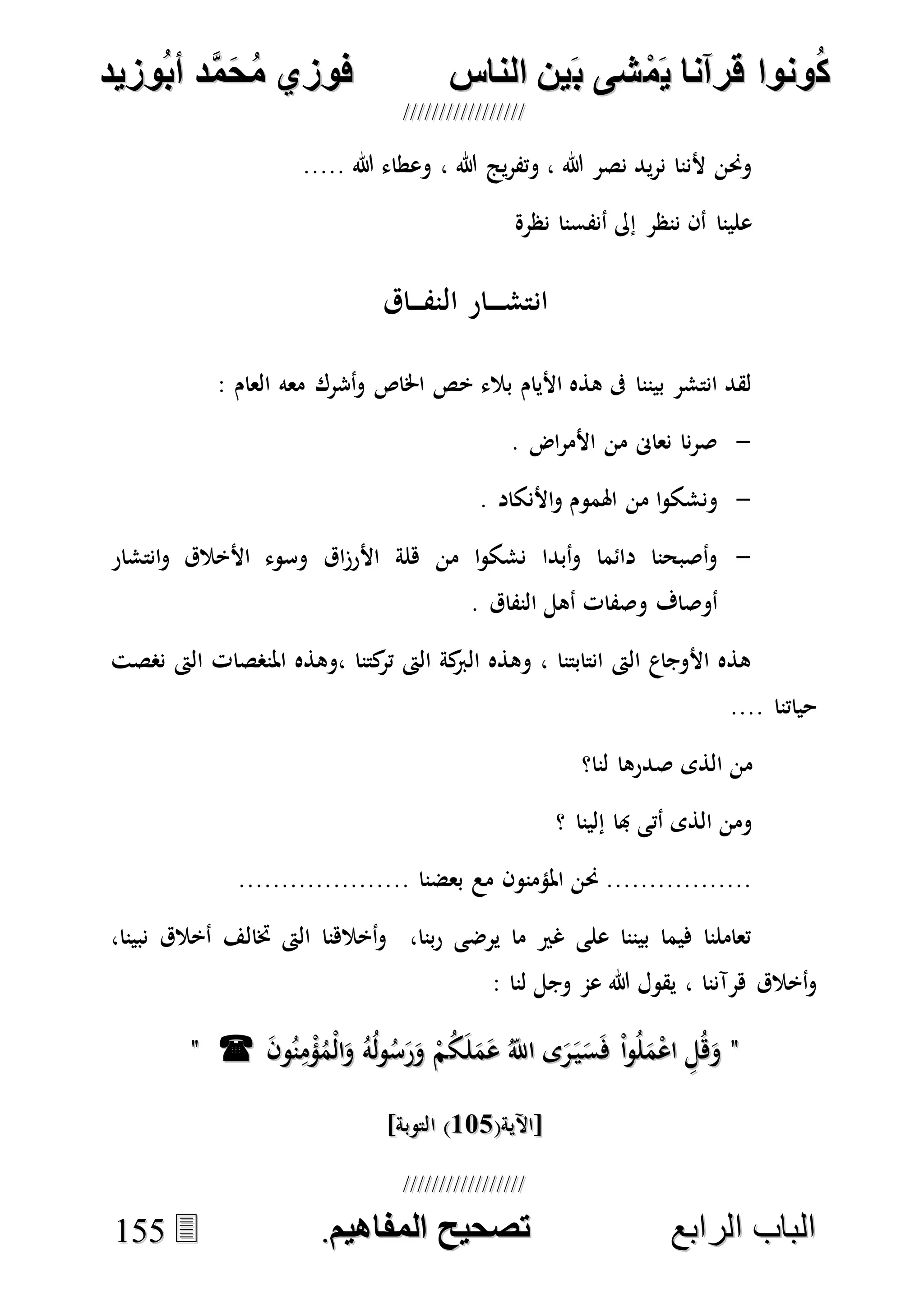 ُ‫ك‬ُ‫ك‬ُ‫ونواُقرآناُي‬ُ‫ونواُقرآناُي‬ُ‫م‬ُ‫م‬ُ‫شىُب‬ُ‫شىُب‬ُُ‫ينُالناس‬ُُ‫ينُالناس‬ُُُُُُُُُُُُُُ‫وزيد‬‫دُأب‬َّ‫م‬‫ح‬‫فوزيُم‬‫وزيد‬‫دُأب‬َّ‫م‬‫ح‬‫فوزيُم‬ُُ


‫ا‬ ‫الباب‬‫ا‬ ‫الباب‬‫لرابع‬‫لرابع‬ُُُُُُُُُُُُُُُُُُُُُُُُُُُُ‫صحيحُالمناايم‬‫صحيحُالمناايم‬..115555
..... ‫هللا‬ ‫وعطاء‬ ، ‫هللا‬ ‫يج‬‫ر‬‫وتف‬ ، ‫هللا‬ ‫نصر‬ ‫يد‬‫ر‬‫ن‬ ‫ألننا‬ ‫وحنن‬
‫نظرة‬ ‫أنفسنا‬ ‫إىل‬ ‫ننظر‬ ‫أن‬ ‫علينا‬
‫اق‬ ‫النف‬ ‫ار‬ ‫انتش‬
‫اخلاص‬ ‫خص‬ ‫بالء‬ ‫األيام‬ ‫هذه‬ ‫ىف‬ ‫بيننا‬ ‫انتشر‬ ‫لقد‬: ‫العام‬ ‫معه‬ ‫أشرك‬‫و‬
-. ‫اض‬‫ر‬‫األم‬ ‫من‬ ‫نعاىن‬ ‫نا‬‫ر‬‫ص‬
-. ‫األنكاد‬‫و‬ ‫اهلموم‬ ‫من‬ ‫ا‬‫و‬‫ونشك‬
-‫انتشار‬‫و‬ ‫األخالق‬ ‫وسوء‬ ‫اق‬‫ز‬‫األر‬ ‫هلة‬ ‫من‬ ‫ا‬‫و‬‫نشك‬ ‫أبدا‬‫و‬ ‫دائما‬ ‫أصبحنا‬‫و‬
. ‫النفاق‬ ‫أهل‬ ‫وصفات‬ ‫أوصاف‬
‫نصصت‬ ‫الىت‬ ‫املنصصات‬ ‫،وهذه‬ ‫كتنا‬‫تر‬ ‫الىت‬ ‫كة‬‫الرب‬ ‫وهذه‬ ، ‫انتابتنا‬ ‫الىت‬ ‫األوجاع‬ ‫هذه‬
.... ‫حياتنا‬
‫ص‬ ‫الذى‬ ‫من‬‫لنا؟‬ ‫درها‬
‫؟‬ ‫إلينا‬ ‫هبا‬ ‫أتى‬ ‫الذى‬ ‫ومن‬
.................... ‫بعضنا‬ ‫مع‬ ‫املؤمنون‬ ‫حنن‬ .................
،‫نبينا‬ ‫أخالق‬ ‫ختالف‬ ‫الىت‬ ‫أخالهنا‬‫و‬ ،‫بنا‬‫ر‬ ‫يرضى‬ ‫ما‬ ‫غري‬ ‫على‬ ‫بيننا‬ ‫فيما‬ ‫تعاملنا‬
: ‫لنا‬ ‫وجل‬ ‫عم‬ ‫هللا‬ ‫يقول‬ ، ‫هرآننا‬ ‫أخالق‬‫و‬
""ُ‫ك‬َ‫ل‬َ‫م‬َ‫ع‬ ُ‫اَّلل‬ ‫ى‬َ‫ر‬َ‫ي‬َ‫س‬َ‫ف‬ ْ‫ا‬‫و‬ُ‫ل‬َ‫م‬ْ‫ع‬‫ا‬ ِ‫ل‬ُ‫ه‬َ‫و‬ُ‫ك‬َ‫ل‬َ‫م‬َ‫ع‬ ُ‫اَّلل‬ ‫ى‬َ‫ر‬َ‫ي‬َ‫س‬َ‫ف‬ ْ‫ا‬‫و‬ُ‫ل‬َ‫م‬ْ‫ع‬‫ا‬ ِ‫ل‬ُ‫ه‬َ‫و‬َ‫ن‬‫و‬ُ‫ن‬ِ‫م‬ْ‫ؤ‬ُ‫ْم‬‫ل‬‫ا‬َ‫و‬ ُ‫ه‬ُ‫ل‬‫و‬ُ‫س‬َ‫ر‬َ‫و‬ ْ‫م‬َ‫ن‬‫و‬ُ‫ن‬ِ‫م‬ْ‫ؤ‬ُ‫ْم‬‫ل‬‫ا‬َ‫و‬ ُ‫ه‬ُ‫ل‬‫و‬ُ‫س‬َ‫ر‬َ‫و‬ ْ‫م‬""
(‫[اآلية‬(‫[اآلية‬177177]‫التوبة‬ )]‫التوبة‬ )
 