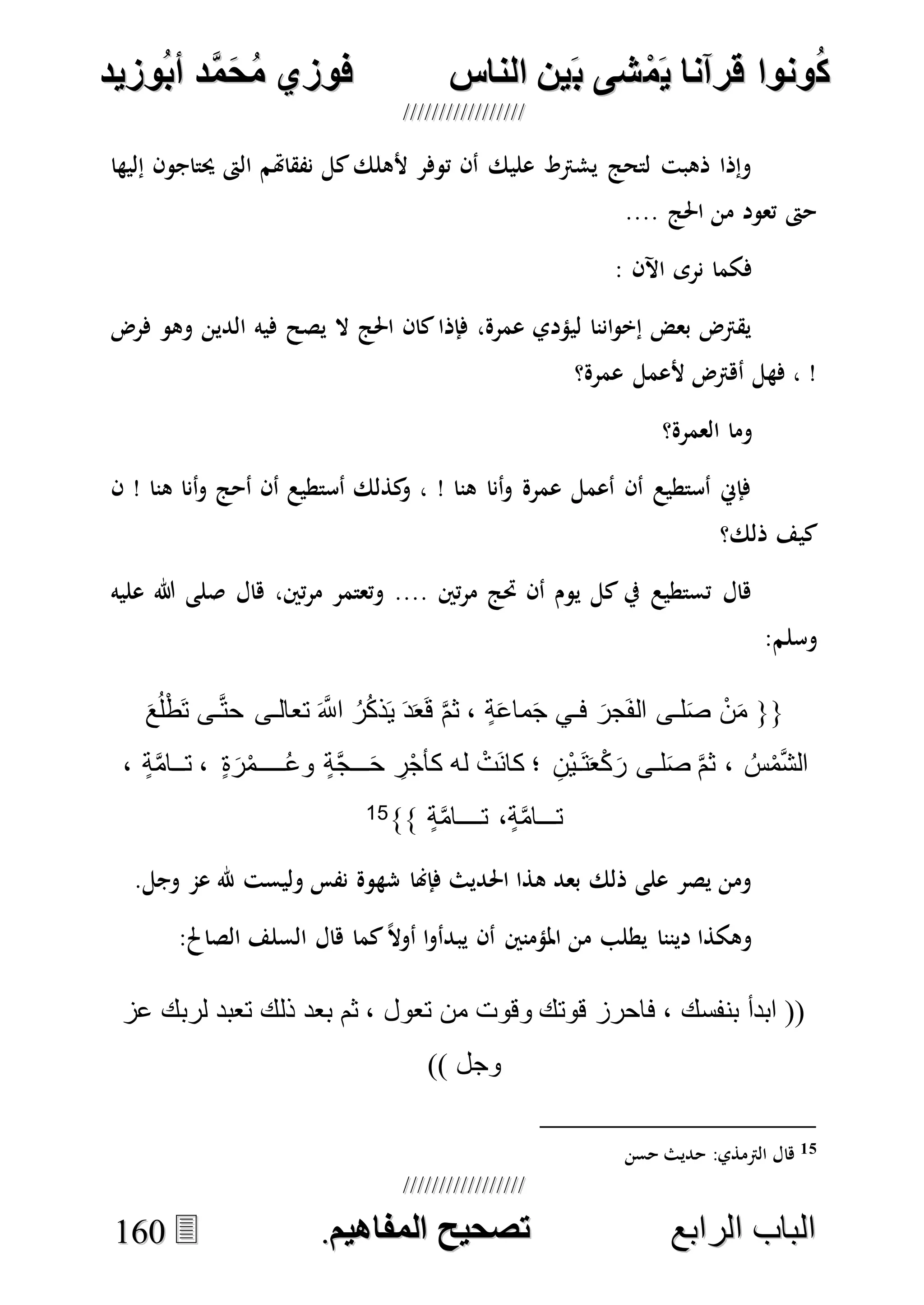 ُ‫ك‬ُ‫ك‬ُ‫ونواُقرآناُي‬ُ‫ونواُقرآناُي‬ُ‫م‬ُ‫م‬ُ‫شىُب‬ُ‫شىُب‬ُُ‫ينُالناس‬ُُ‫ينُالناس‬ُُُُُُُُُُُُُُ‫وزيد‬‫دُأب‬َّ‫م‬‫ح‬‫فوزيُم‬‫وزيد‬‫دُأب‬َّ‫م‬‫ح‬‫فوزيُم‬ُُ


‫ا‬ ‫الباب‬‫ا‬ ‫الباب‬‫لرابع‬‫لرابع‬ُُُُُُُُُُُُُُُُُُُُُُُُُُُُ‫صحيحُالمناايم‬‫صحيحُالمناايم‬..116600
‫إليها‬ ‫حيتاجون‬ ‫الىت‬ ‫نفقاهتم‬ ‫كل‬‫ألهلك‬ ‫توفر‬ ‫أن‬ ‫عليك‬ ‫يشرتط‬ ‫لتحج‬ ‫ذهبت‬ ‫وإذا‬
.... ‫احلج‬ ‫من‬ ‫تعود‬ ‫حىت‬
: ‫اآلن‬ ‫نرى‬ ‫فكما‬
‫وهو‬ ‫الدين‬ ‫فيه‬ ‫يصح‬ ‫ال‬ ‫احلج‬ ‫كان‬‫فإذا‬ ،‫عمرة‬ ‫ليؤدي‬ ‫اننا‬‫و‬‫إخ‬ ‫بعض‬ ‫يقرتض‬‫فرض‬
‫عمرة؟‬ ‫ألعمل‬ ‫أهرتض‬ ‫فهل‬ ، !
‫العمرة؟‬ ‫وما‬
‫ن‬ ! ‫هنا‬ ‫أنا‬‫و‬ ‫أحج‬ ‫أن‬ ‫أستطيع‬ ‫كذلك‬‫و‬ ، ! ‫هنا‬ ‫أنا‬‫و‬ ‫عمرة‬ ‫أعمل‬ ‫أن‬ ‫أستطيع‬ ‫فإِن‬
‫ذلك؟‬ ‫كيف‬
‫هال‬ ،‫تني‬‫ر‬‫م‬ ‫وتعتمر‬ .... ‫تني‬‫ر‬‫م‬ ‫حتج‬ ‫أن‬ ‫يوم‬ ‫كل‬ ‫يف‬ ‫تستطيع‬ ‫هال‬‫عليه‬ ‫هللا‬ ‫صلى‬
‫وسلم‬:
{{ٍ‫ة‬َ‫ع‬‫ما‬َ‫ج‬ ‫فـي‬ َ‫َجر‬‫ف‬‫ال‬ ‫لـى‬َ‫ص‬ ْ‫ن‬َ‫م‬،ُ‫ر‬ُ‫ك‬‫ذ‬َ‫ي‬ َ‫د‬َ‫ع‬َ‫ق‬ َّ‫م‬‫ث‬َ‫ع‬ُ‫ل‬ْ‫ط‬َ‫ت‬ ‫ـى‬َّ‫ت‬‫ح‬ ‫تعالـى‬ َ َّ‫اَّلل‬
ُ‫س‬ْ‫م‬َّ‫ش‬‫ال‬،ِ‫ْن‬‫ي‬‫َـ‬‫ت‬َ‫ع‬ْ‫ك‬َ‫ر‬ ‫لـى‬َ‫ص‬ َّ‫م‬‫ث‬‫؛‬َ‫ح‬ ِ‫ر‬ْ‫ج‬‫كأ‬ ‫له‬ ْ‫َت‬‫ن‬‫كا‬‫ـــ‬ُ‫ع‬‫و‬ ٍ‫ة‬َّ‫ج‬‫ـــــ‬ٍ‫ة‬َ‫ر‬ْ‫م‬،‫ت‬‫ــ‬ٍ‫ة‬َّ‫م‬‫ا‬،
‫ت‬‫ـــ‬ٍ‫ة‬َّ‫م‬‫ا‬،‫ت‬‫ــــ‬ٍ‫ة‬َّ‫م‬‫ا‬}}15
.‫وجل‬ ‫عم‬ ‫هلل‬ ‫وليست‬ ‫نفس‬ ‫شهوة‬ ‫فإهنا‬ ‫احلديث‬ ‫هذا‬ ‫بعد‬ ‫ذلك‬ ‫على‬ ‫يصر‬ ‫ومن‬
‫يبدأ‬ ‫أن‬ ‫املؤمنني‬ ‫من‬ ‫يطلب‬ ‫ديننا‬ ‫وهكذا‬:‫الصاحل‬ ‫السلف‬ ‫هال‬ ‫كما‬ً‫ال‬‫أو‬ ‫ا‬‫و‬
‫عز‬ ‫لربك‬ ‫تعبد‬ ‫ذلك‬ ‫بعد‬ ‫ثم‬ ، ‫تعول‬ ‫من‬ ‫وقوت‬ ‫قوتك‬ ‫فاحرز‬ ، ‫بنفسك‬ ‫ابدأ‬ ((
)) ‫وجل‬
15‫حسن‬ ‫حديث‬ :‫الرتمذي‬ ‫هال‬
 