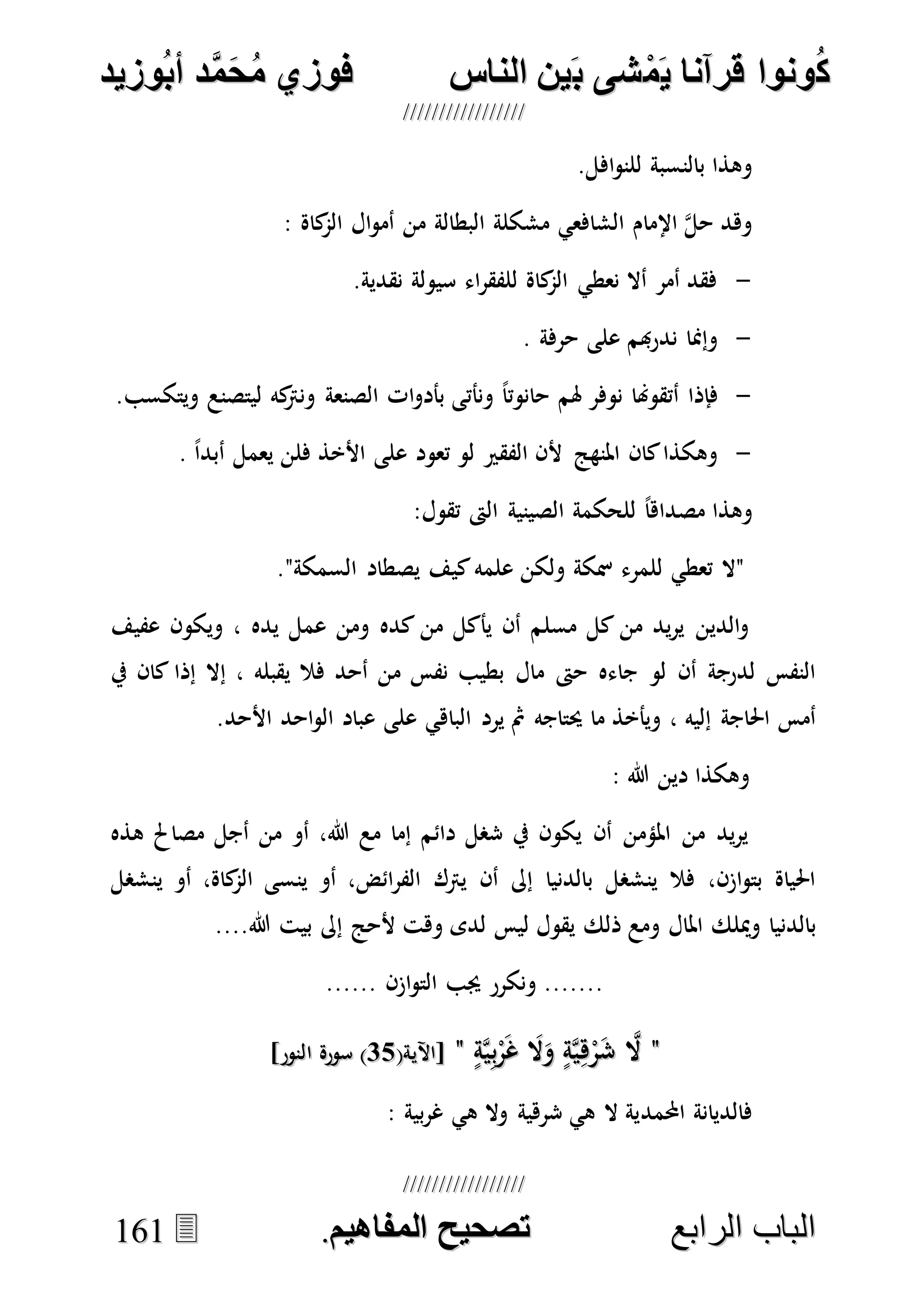 ُ‫ك‬ُ‫ك‬ُ‫ونواُقرآناُي‬ُ‫ونواُقرآناُي‬ُ‫م‬ُ‫م‬ُ‫شىُب‬ُ‫شىُب‬ُُ‫ينُالناس‬ُُ‫ينُالناس‬ُُُُُُُُُُُُُُ‫وزيد‬‫دُأب‬َّ‫م‬‫ح‬‫فوزيُم‬‫وزيد‬‫دُأب‬َّ‫م‬‫ح‬‫فوزيُم‬ُُ


‫ا‬ ‫الباب‬‫ا‬ ‫الباب‬‫لرابع‬‫لرابع‬ُُُُُُُُُُُُُُُُُُُُُُُُُُُُ‫صحيحُالمناايم‬‫صحيحُالمناايم‬..116611
.‫افل‬‫و‬‫للن‬ ‫بالنسبة‬ ‫وهذا‬
: ‫كاة‬‫الم‬ ‫ال‬‫و‬‫أم‬ ‫من‬ ‫البطالة‬ ‫مشكلة‬ ‫الشافعي‬ ‫اإلمام‬ ‫ه‬‫ل‬‫ح‬ ‫وهد‬
-.‫نقدية‬ ‫سيولة‬ ‫اء‬‫ر‬‫للفق‬ ‫كاة‬‫الم‬ ‫نعطي‬ ‫أال‬ ‫أمر‬ ‫فقد‬
-. ‫حرفة‬ ‫على‬ ‫هبم‬‫ر‬‫ند‬ ‫وإمنا‬
-‫فإذا‬.‫ويتكسب‬ ‫ليتصنع‬ ‫كه‬‫ونرت‬ ‫الصنعة‬ ‫ات‬‫و‬‫بأد‬ ‫ونأتى‬ ً‫ا‬‫حانوت‬ ‫هلم‬ ‫نوفر‬ ‫أتقوهنا‬
-. ً‫ا‬‫أبد‬ ‫يعمل‬ ‫فلن‬ ‫األخذ‬ ‫على‬ ‫تعود‬ ‫لو‬ ‫الفقري‬ ‫ألن‬ ‫املنهج‬ ‫كان‬‫وهكذا‬
:‫تقول‬ ‫الىت‬ ‫الصينية‬ ‫للحكمة‬ ً‫ا‬‫مصداه‬ ‫وهذا‬
."‫السمكة‬ ‫يصطاد‬ ‫كيف‬‫علمه‬ ‫ولكن‬ ‫مسكة‬ ‫للمرء‬ ‫تعطي‬ ‫"ال‬
‫كده‬ ‫من‬ ‫يأكل‬ ‫أن‬ ‫مسلم‬ ‫كل‬ ‫من‬ ‫يد‬‫ر‬‫ي‬ ‫الدين‬‫و‬‫عفيف‬ ‫ويكون‬ ، ‫يده‬ ‫عمل‬ ‫ومن‬
‫يف‬ ‫كان‬ ‫إذا‬ ‫إال‬ ، ‫يقبله‬ ‫فال‬ ‫أحد‬ ‫من‬ ‫نفس‬ ‫بطيب‬ ‫مال‬ ‫حىت‬ ‫جاءه‬ ‫لو‬ ‫أن‬ ‫لدرجة‬ ‫النفس‬
.‫األحد‬ ‫احد‬‫و‬‫ال‬ ‫عباد‬ ‫على‬ ‫الباهي‬ ‫يرد‬ ‫مث‬ ‫حيتاجه‬ ‫ما‬ ‫ويأخذ‬ ، ‫إليه‬ ‫احلاجة‬ ‫أمس‬
: ‫هللا‬ ‫دين‬ ‫وهكذا‬
‫هذه‬ ‫مصاحل‬ ‫أجل‬ ‫من‬ ‫أو‬ ،‫هللا‬ ‫مع‬ ‫إما‬ ‫دائم‬ ‫شصل‬ ‫يف‬ ‫يكون‬ ‫أن‬ ‫املؤمن‬ ‫من‬ ‫يد‬‫ر‬‫ي‬
‫ينشصل‬ ‫أو‬ ،‫كاة‬‫الم‬ ‫ينسى‬ ‫أو‬ ،‫ائض‬‫ر‬‫الف‬ ‫يرتك‬ ‫أن‬ ‫إىل‬ ‫بالدنيا‬ ‫ينشصل‬ ‫فال‬ ،‫ازن‬‫و‬‫بت‬ ‫احلياة‬
....‫هللا‬ ‫بيت‬ ‫إىل‬ ‫ألحج‬ ‫وهت‬ ‫لدى‬ ‫ليس‬ ‫يقول‬ ‫ذلك‬ ‫ومع‬ ‫املال‬ ‫وميلك‬ ‫بالدنيا‬
...... ‫ازن‬‫و‬‫الت‬ ‫جيب‬ ‫ونكرر‬ .......
""ٍ‫ة‬‫ه‬‫ي‬ِ‫ب‬ْ‫ر‬َ‫غ‬ َ‫ال‬َ‫و‬ ٍ‫ة‬‫ه‬‫ي‬ِ‫ه‬ْ‫ر‬َ‫ش‬ ‫ه‬‫ال‬ٍ‫ة‬‫ه‬‫ي‬ِ‫ب‬ْ‫ر‬َ‫غ‬ َ‫ال‬َ‫و‬ ٍ‫ة‬‫ه‬‫ي‬ِ‫ه‬ْ‫ر‬َ‫ش‬ ‫ه‬‫ال‬""(‫[اآلية‬(‫[اآلية‬1717]‫النور‬ ‫سورة‬ )]‫النور‬ ‫سورة‬ )
‫احملمد‬ ‫فالديانة‬: ‫بية‬‫ر‬‫غ‬ ‫هي‬ ‫وال‬ ‫شرهية‬ ‫هي‬ ‫ال‬ ‫ية‬
 