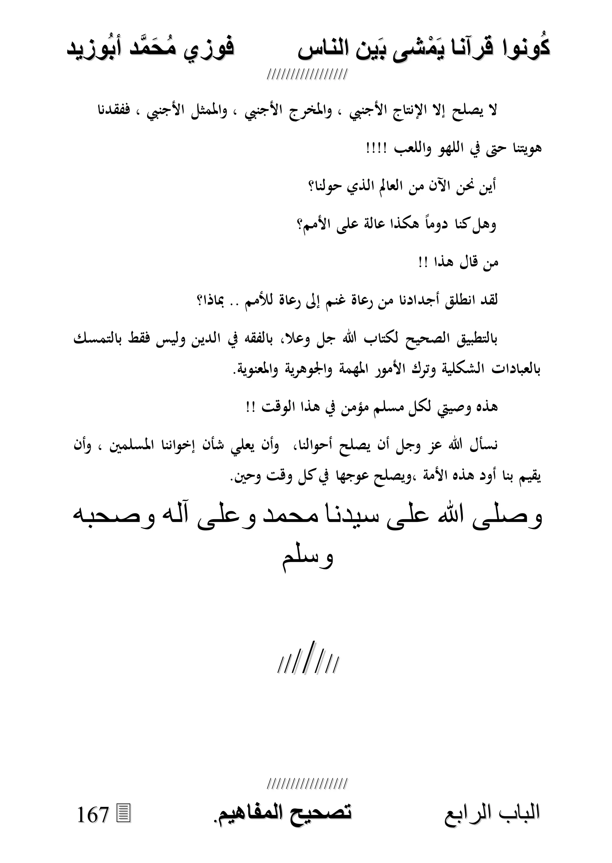 ُ‫ك‬ُ‫ك‬ُ‫ونواُقرآناُي‬ُ‫ونواُقرآناُي‬ُ‫م‬ُ‫م‬ُ‫شىُب‬ُ‫شىُب‬ُُ‫ينُالناس‬ُُ‫ينُالناس‬ُُُُُُُُُُُُُُ‫وزيد‬‫دُأب‬َّ‫م‬‫ح‬‫فوزيُم‬‫وزيد‬‫دُأب‬َّ‫م‬‫ح‬‫فوزيُم‬ُُ


‫ا‬ ‫الباب‬‫ا‬ ‫الباب‬‫لرابع‬‫لرابع‬ُُُُُُُُُُُُُُُُُُُُُُُُُُُُ‫صحيحُالمناايم‬‫صحيحُالمناايم‬..116677
‫ففقدنا‬ ، ‫األجنيب‬ ‫املمثل‬‫و‬ ، ‫األجنيب‬ ‫املخرج‬‫و‬ ، ‫األجنيب‬ ‫اإلنتاج‬ ‫إال‬ ‫يصلح‬ ‫ال‬
!!!! ‫اللعب‬‫و‬ ‫اللهو‬ ‫يف‬ ‫حىت‬ ‫هويتنا‬
‫حولنا؟‬ ‫الذي‬ ‫العامل‬ ‫من‬ ‫اآلن‬ ‫حنن‬ ‫أين‬
‫األمم؟‬ ‫على‬ ‫عالة‬ ‫هكذا‬ ً‫ا‬‫دوم‬ ‫كنا‬‫وهل‬
!! ‫هذا‬ ‫هال‬ ‫من‬
‫أجد‬ ‫انطلق‬ ‫لقد‬‫مباذا؟‬ .. ‫لألمم‬ ‫رعاة‬ ‫إىل‬ ‫غنم‬ ‫رعاة‬ ‫من‬ ‫ادنا‬
‫بالتمسك‬ ‫فقط‬ ‫وليس‬ ‫الدين‬ ‫يف‬ ‫بالفقه‬ ،‫وعال‬ ‫جل‬ ‫هللا‬ ‫لكتاب‬ ‫الصحيح‬ ‫بالتطبيق‬
.‫املعنوية‬‫و‬ ‫ية‬‫ر‬‫اجلوه‬‫و‬ ‫املهمة‬ ‫األمور‬ ‫وترك‬ ‫الشكلية‬ ‫بالعبادات‬
!! ‫الوهت‬ ‫هذا‬ ‫يف‬ ‫مؤمن‬ ‫مسلم‬ ‫لكل‬ ‫وصييت‬ ‫هذه‬
‫شأن‬ ‫يعلي‬ ‫أن‬‫و‬ ،‫النا‬‫و‬‫أح‬ ‫يصلح‬ ‫أن‬ ‫وجل‬ ‫عم‬ ‫هللا‬ ‫نسأل‬‫أن‬‫و‬ ، ‫املسلمني‬ ‫اننا‬‫و‬‫إخ‬
.‫وحني‬ ‫وهت‬ ‫كل‬‫يف‬ ‫عوجها‬ ‫،ويصلح‬ ‫األمة‬ ‫هذه‬ ‫أود‬ ‫بنا‬ ‫يقيم‬
‫وصحبه‬ ‫آله‬ ‫وعلى‬ ‫محمد‬ ‫سيدنا‬ ‫على‬ ‫هللا‬ ‫وصلى‬
‫وسلم‬

 