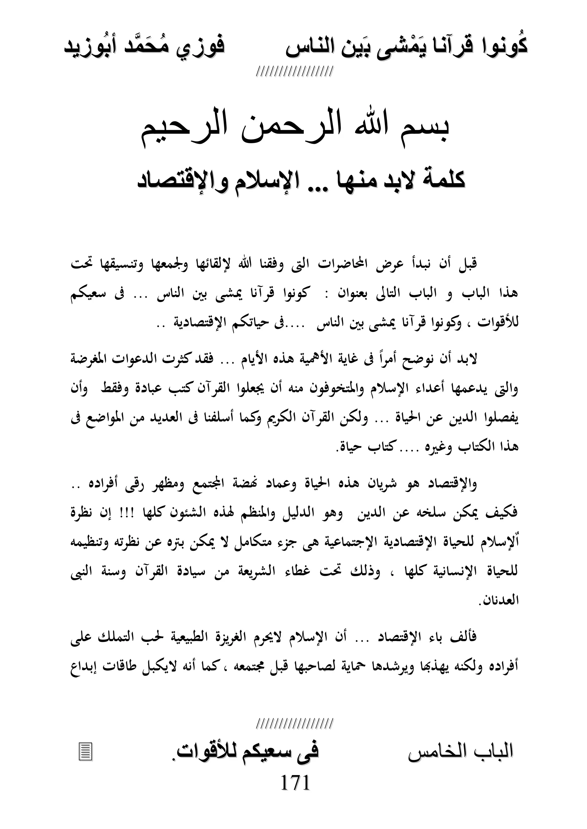 ُ‫ك‬ُ‫ك‬ُ‫ونواُقرآناُي‬ُ‫ونواُقرآناُي‬ُ‫م‬ُ‫م‬ُ‫شىُب‬ُ‫شىُب‬ُُ‫ينُالناس‬ُُ‫ينُالناس‬ُُُُُُُُُُُُُُ‫وزيد‬‫دُأب‬َّ‫م‬‫ح‬‫فوزيُم‬‫وزيد‬‫دُأب‬َّ‫م‬‫ح‬‫فوزيُم‬ُُ


‫ا‬ ‫الباب‬‫ا‬ ‫الباب‬‫لخامس‬‫لخامس‬ُُُُُُُُُُُُُُُُُُُُُُُُُُُُ‫فىُسخيكمُلألقوات‬‫فىُسخيكمُلألقوات‬..
117711
‫الرحيم‬ ‫الرحمن‬ ‫هللا‬ ‫بسم‬
‫ُواإلقتصاد‬ ‫كلمةُالبدُمنهاُ...ُاإلسال‬‫ُواإلقتصاد‬ ‫كلمةُالبدُمنهاُ...ُاإلسال‬
‫حتت‬ ‫وتنسيقها‬ ‫وجلمعها‬ ‫إللقائها‬ ‫هللا‬ ‫وفقنا‬ ‫الىت‬ ‫ات‬‫ر‬‫احملاض‬ ‫عرض‬ ‫نبدأ‬ ‫أن‬ ‫هبل‬
‫سعيكم‬ ‫ىف‬ ... ‫الناس‬ ‫بني‬ ‫ميشى‬ ‫هرآنا‬ ‫ا‬‫و‬‫كون‬ : ‫ان‬‫و‬‫بعن‬ ‫التاىل‬ ‫الباب‬ ‫و‬ ‫الباب‬ ‫هذا‬
‫كو‬‫و‬ ، ‫ات‬‫و‬‫لأله‬.. ‫اإلهتصادية‬ ‫حياتكم‬ ‫....ىف‬ ‫الناس‬ ‫بني‬ ‫ميشى‬ ‫هرآنا‬ ‫ا‬‫و‬‫ن‬
‫املصرضة‬ ‫ات‬‫و‬‫الدع‬ ‫كثرت‬‫فقد‬ ... ‫األيام‬ ‫هذه‬ ‫األمهية‬ ‫غاية‬ ‫ىف‬ ً‫ا‬‫ر‬‫أم‬ ‫نوضح‬ ‫أن‬ ‫البد‬
‫أن‬‫و‬ ‫وفقط‬ ‫عبادة‬ ‫كتب‬ ‫القرآن‬ ‫ا‬‫و‬‫جيعل‬ ‫أن‬ ‫منه‬ ‫املتخوفون‬‫و‬ ‫اإلسالم‬ ‫أعداء‬ ‫يدعمها‬ ‫الىت‬‫و‬
‫ك‬‫و‬ ‫الكرمي‬ ‫القرآن‬ ‫ولكن‬ ... ‫احلياة‬ ‫عن‬ ‫الدين‬ ‫ا‬‫و‬‫يفصل‬‫ىف‬ ‫اضع‬‫و‬‫امل‬ ‫من‬ ‫العديد‬ ‫ىف‬ ‫أسلفنا‬ ‫ما‬
.‫حياة‬ ‫كتاب‬.... ‫وغريه‬ ‫الكتاب‬ ‫هذا‬
.. ‫اده‬‫ر‬‫أف‬ ‫رهى‬ ‫ومظهر‬ ‫اجملتمع‬ ‫هنضة‬ ‫وعماد‬ ‫احلياة‬ ‫هذه‬ ‫يان‬‫ر‬‫ش‬ ‫هو‬ ‫اإلهتصاد‬‫و‬
‫نظرة‬ ‫إن‬ !!! ‫كلها‬ ‫الشئون‬ ‫هلذه‬ ‫املنظم‬‫و‬ ‫الدليل‬ ‫وهو‬ ‫الدين‬ ‫عن‬ ‫سلخه‬ ‫ميكن‬ ‫فكيف‬
‫مت‬ ‫جمء‬ ‫هى‬ ‫اإلجتماعية‬ ‫اإلهتصادية‬ ‫للحياة‬ ‫إلسالم‬ٌ‫ا‬‫وتنظيمه‬ ‫ته‬‫ر‬‫نظ‬ ‫عن‬ ‫برته‬ ‫ميكن‬ ‫ال‬ ‫كامل‬
‫النىب‬ ‫وسنة‬ ‫القرآن‬ ‫سيادة‬ ‫من‬ ‫يعة‬‫ر‬‫الش‬ ‫غطاء‬ ‫حتت‬ ‫وذلك‬ ، ‫كلها‬ ‫اإلنسانية‬ ‫للحياة‬
.‫العدنان‬
‫على‬ ‫التملك‬ ‫حلب‬ ‫الطبيعية‬ ‫يمة‬‫ر‬‫الص‬ ‫الحيرم‬ ‫اإلسالم‬ ‫أن‬ ... ‫اإلهتصاد‬ ‫باء‬ ‫فألف‬
‫اليك‬ ‫أنه‬ ‫كما‬، ‫جمتمعه‬ ‫هبل‬ ‫لصاحبها‬ ‫ْحاية‬ ‫ويرشدها‬ ‫يهذهبا‬ ‫ولكنه‬ ‫اده‬‫ر‬‫أف‬‫إبداع‬ ‫طاهات‬ ‫بل‬
 