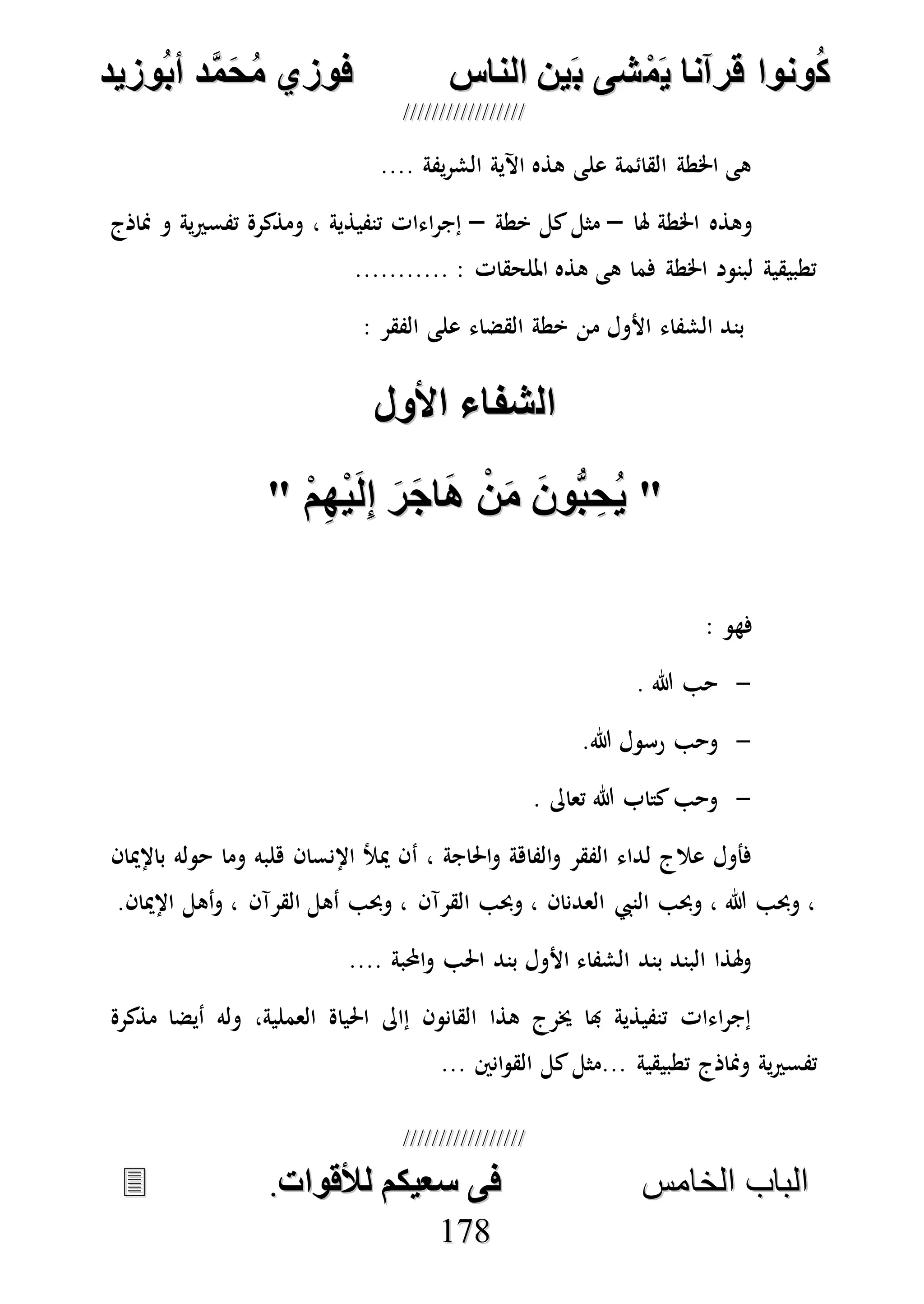 ُ‫ك‬ُ‫ك‬ُ‫ونواُقرآناُي‬ُ‫ونواُقرآناُي‬ُ‫م‬ُ‫م‬ُ‫شىُب‬ُ‫شىُب‬ُُ‫ينُالناس‬ُُ‫ينُالناس‬ُُُُُُُُُُُُُُ‫وزيد‬‫دُأب‬َّ‫م‬‫ح‬‫فوزيُم‬‫وزيد‬‫دُأب‬َّ‫م‬‫ح‬‫فوزيُم‬ُُ


‫ا‬ ‫الباب‬‫ا‬ ‫الباب‬‫لخامس‬‫لخامس‬ُُُُُُُُُُُُُُُُُُُُُُُُُُُُ‫فىُسخيكمُلألقوات‬‫فىُسخيكمُلألقوات‬..
117788
.... ‫يفة‬‫ر‬‫الش‬ ‫اآلية‬ ‫هذه‬ ‫على‬ ‫القائمة‬ ‫اخلطة‬ ‫هى‬
‫هلا‬ ‫اخلطة‬ ‫وهذه‬–‫خطة‬ ‫كل‬‫مثل‬–‫تفسري‬ ‫ومذكرة‬ ، ‫تنفيذية‬ ‫اءات‬‫ر‬‫إج‬‫مناذج‬ ‫و‬ ‫ية‬
........... : ‫امللحقات‬ ‫هذه‬ ‫هى‬ ‫فما‬ ‫اخلطة‬ ‫لبنود‬ ‫تطبيقية‬
: ‫الفقر‬ ‫على‬ ‫القضاء‬ ‫خطة‬ ‫من‬ ‫األول‬ ‫الشفاء‬ ‫بند‬
‫ال‬‫ال‬‫شناءُاألول‬‫شناءُاألول‬ُُ
""ُُُ‫م‬ِ‫ه‬‫ي‬‫ل‬ِ‫ا‬ُ‫ر‬‫اج‬‫ُا‬‫ن‬‫ُم‬‫ُّوع‬‫ب‬ ِ‫ح‬‫ي‬ُ‫م‬ِ‫ه‬‫ي‬‫ل‬ِ‫ا‬ُ‫ر‬‫اج‬‫ُا‬‫ن‬‫ُم‬‫ُّوع‬‫ب‬ ِ‫ح‬‫ي‬""ُُ
: ‫فهو‬
-. ‫هللا‬ ‫حب‬
-.‫هللا‬ ‫رسول‬ ‫وحب‬
-. ‫تعاىل‬ ‫هللا‬ ‫كتاب‬‫وحب‬
‫أ‬ ، ‫احلاجة‬‫و‬ ‫الفاهة‬‫و‬ ‫الفقر‬ ‫لداء‬ ‫عالج‬ ‫فأول‬‫باإلميان‬ ‫حوله‬ ‫وما‬ ‫هلبه‬ ‫اإلنسان‬ ‫ميأل‬ ‫ن‬
.‫اإلميان‬ ‫أهل‬‫و‬ ، ‫القرآن‬ ‫أهل‬ ‫وحبب‬ ، ‫القرآن‬ ‫وحبب‬ ، ‫العدنان‬ ‫النيب‬ ‫وحبب‬ ، ‫هللا‬ ‫وحبب‬ ،
.... ‫احملبة‬‫و‬ ‫احلب‬ ‫بند‬ ‫األول‬ ‫الشفاء‬ ‫بند‬ ‫البند‬ ‫هلذا‬‫و‬
‫مذكرة‬ ‫أيضا‬ ‫وله‬ ،‫العملية‬ ‫احلياة‬ ‫إاىل‬ ‫القانون‬ ‫هذا‬ ‫خيرج‬ ‫هبا‬ ‫تنفيذية‬ ‫اءات‬‫ر‬‫إج‬
‫ومناذ‬ ‫ية‬‫ري‬‫تفس‬... ‫انني‬‫و‬‫الق‬ ‫كل‬‫...مثل‬ ‫تطبيقية‬ ‫ج‬
 