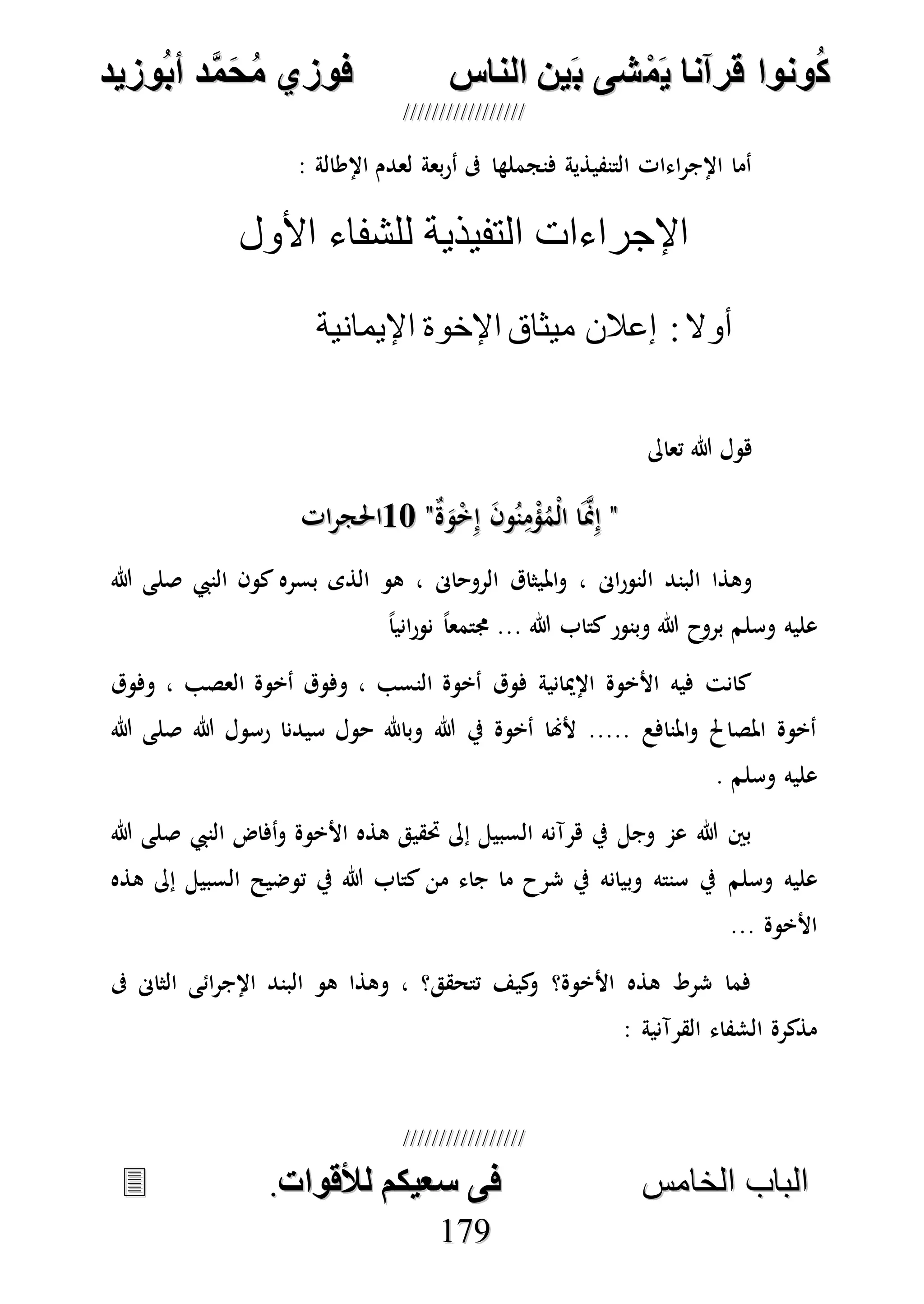 ُ‫ك‬ُ‫ك‬ُ‫ونواُقرآناُي‬ُ‫ونواُقرآناُي‬ُ‫م‬ُ‫م‬ُ‫شىُب‬ُ‫شىُب‬ُُ‫ينُالناس‬ُُ‫ينُالناس‬ُُُُُُُُُُُُُُ‫وزيد‬‫دُأب‬َّ‫م‬‫ح‬‫فوزيُم‬‫وزيد‬‫دُأب‬َّ‫م‬‫ح‬‫فوزيُم‬ُُ


‫ا‬ ‫الباب‬‫ا‬ ‫الباب‬‫لخامس‬‫لخامس‬ُُُُُُُُُُُُُُُُُُُُُُُُُُُُ‫فىُسخيكمُلألقوات‬‫فىُسخيكمُلألقوات‬..
117799
: ‫اإلطالة‬ ‫لعدم‬ ‫بعة‬‫ر‬‫أ‬ ‫ىف‬ ‫فنجملها‬ ‫التنفيذية‬ ‫اءات‬‫ر‬‫اإلج‬ ‫أما‬
‫األول‬ ‫للشفاء‬ ‫التفيذية‬ ‫اإلجراءات‬
:‫أوال‬‫اإليمانية‬ ‫اإلخوة‬ ‫ميثاق‬ ‫إعالن‬
‫تعاىل‬ ‫هللا‬ ‫هول‬
""ٌ‫ة‬َ‫و‬ْ‫خ‬ِ‫إ‬ َ‫ن‬‫و‬ُ‫ن‬ِ‫م‬ْ‫ؤ‬ُ‫ْم‬‫ل‬‫ا‬ ‫ا‬َ‫ه‬‫من‬ِ‫إ‬ٌ‫ة‬َ‫و‬ْ‫خ‬ِ‫إ‬ َ‫ن‬‫و‬ُ‫ن‬ِ‫م‬ْ‫ؤ‬ُ‫ْم‬‫ل‬‫ا‬ ‫ا‬َ‫ه‬‫من‬ِ‫إ‬""1717‫ات‬‫ر‬‫احلج‬‫ات‬‫ر‬‫احلج‬
‫امل‬‫و‬ ، ‫اىن‬‫ر‬‫النو‬ ‫البند‬ ‫وهذا‬‫النيب‬ ‫كون‬ ‫بسره‬ ‫الذى‬ ‫هو‬ ، ‫الروحاىن‬ ‫يثاق‬‫هللا‬ ‫صلى‬
‫وسلم‬ ‫عليه‬ً‫ا‬‫اني‬‫ر‬‫نو‬ ً‫ا‬‫جمتمع‬ ... ‫هللا‬ ‫كتاب‬‫وبنور‬ ‫هللا‬ ‫بروح‬
‫وفوق‬ ، ‫العصب‬ ‫أخوة‬ ‫وفوق‬ ، ‫النسب‬ ‫أخوة‬ ‫فوق‬ ‫اإلميانية‬ ‫األخوة‬ ‫فيه‬ ‫كانت‬
‫هللا‬ ‫رسول‬ ‫سيدنا‬ ‫حول‬ ‫وباهلل‬ ‫هللا‬ ‫يف‬ ‫أخوة‬ ‫ألهنا‬ ..... ‫املنافع‬‫و‬ ‫املصاحل‬ ‫أخوة‬‫هللا‬ ‫صلى‬
‫وسلم‬ ‫عليه‬.
‫النيب‬ ‫أفاض‬‫و‬ ‫األخوة‬ ‫هذه‬ ‫حتقيق‬ ‫إىل‬ ‫السبيل‬ ‫هرآنه‬ ‫يف‬ ‫وجل‬ ‫عم‬ ‫هللا‬ ‫بني‬‫هللا‬ ‫صلى‬
‫وسلم‬ ‫عليه‬‫هذه‬ ‫إىل‬ ‫السبيل‬ ‫توضيح‬ ‫يف‬ ‫هللا‬ ‫كتاب‬ ‫من‬ ‫جاء‬ ‫ما‬ ‫شرح‬ ‫يف‬ ‫وبيانه‬ ‫سنته‬ ‫يف‬
... ‫األخوة‬
‫ىف‬ ‫الثاىن‬ ‫ائى‬‫ر‬‫اإلج‬ ‫البند‬ ‫هو‬ ‫وهذا‬ ، ‫تتحقق؟‬ ‫كيف‬‫و‬ ‫األخوة؟‬ ‫هذه‬ ‫شرط‬ ‫فما‬
‫الق‬ ‫الشفاء‬ ‫مذكرة‬: ‫رآنية‬
 
