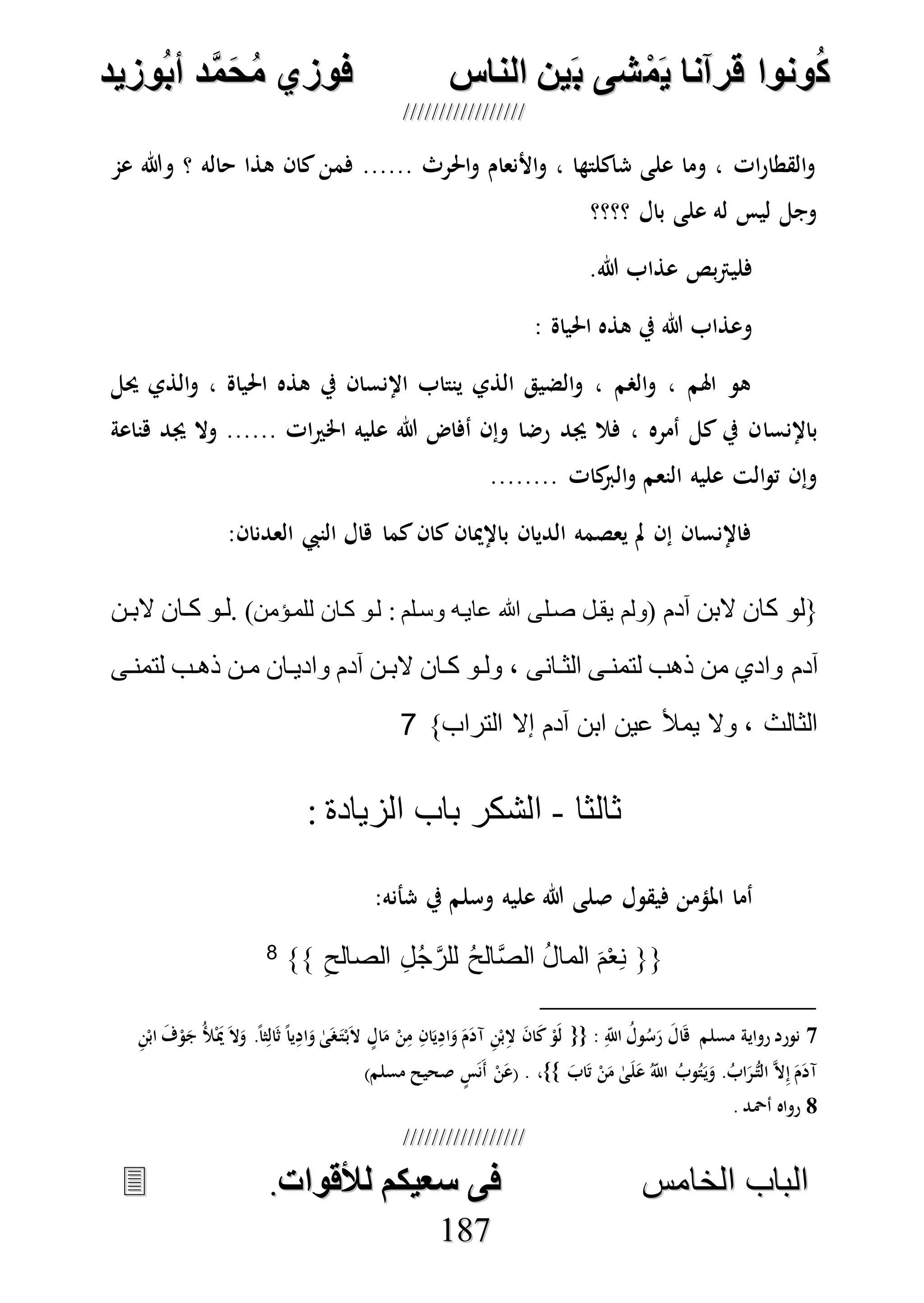 ُ‫ك‬ُ‫ك‬ُ‫ونواُقرآناُي‬ُ‫ونواُقرآناُي‬ُ‫م‬ُ‫م‬ُ‫شىُب‬ُ‫شىُب‬ُُ‫ينُالناس‬ُُ‫ينُالناس‬ُُُُُُُُُُُُُُ‫وزيد‬‫دُأب‬َّ‫م‬‫ح‬‫فوزيُم‬‫وزيد‬‫دُأب‬َّ‫م‬‫ح‬‫فوزيُم‬ُُ


‫ا‬ ‫الباب‬‫ا‬ ‫الباب‬‫لخامس‬‫لخامس‬ُُُُُُُُُُُُُُُُُُُُُُُُُُُُ‫فىُسخيكمُلألقوات‬‫فىُسخيكمُلألقوات‬..
118877
‫عم‬ ‫وهللا‬ ‫؟‬ ‫حاله‬ ‫هذا‬ ‫كان‬‫فمن‬ ...... ‫احلرث‬‫و‬ ‫األنعام‬‫و‬ ، ‫شاكلتها‬ ‫على‬ ‫وما‬ ، ‫ات‬‫ر‬‫القطا‬‫و‬
‫؟؟؟؟‬ ‫بال‬ ‫على‬ ‫له‬ ‫ليس‬ ‫وجل‬
.‫هللا‬ ‫عذاب‬ ‫بص‬‫رت‬‫فلي‬
: ‫احلياة‬ ‫هذه‬ ‫يف‬ ‫هللا‬ ‫وعذاب‬
‫حيل‬ ‫الذي‬‫و‬ ، ‫احلياة‬ ‫هذه‬ ‫يف‬ ‫اإلنسان‬ ‫ينتاب‬ ‫الذي‬ ‫الضيق‬‫و‬ ، ‫الصم‬‫و‬ ، ‫اهلم‬ ‫هو‬
‫باإلنسا‬‫هناعة‬ ‫جيد‬ ‫وال‬ ...... ‫ات‬‫ري‬‫اخل‬ ‫عليه‬ ‫هللا‬ ‫أفاض‬ ‫وإن‬ ‫رضا‬ ‫جيد‬ ‫فال‬ ، ‫أمره‬ ‫كل‬ ‫يف‬ ‫ن‬
........ ‫كات‬‫الرب‬‫و‬ ‫النعم‬ ‫عليه‬ ‫الت‬‫و‬‫ت‬ ‫وإن‬
:‫العدنان‬ ‫النيب‬ ‫هال‬ ‫كما‬‫كان‬ ‫باإلميان‬ ‫الديان‬ ‫يعصمه‬ ‫مل‬ ‫إن‬ ‫فاإلنسان‬
‫آدم‬ ‫البن‬ ‫كان‬ ‫{لو‬)‫للمدؤمن‬ ‫كدان‬ ‫لدو‬ : ‫وسدلم‬ ‫عايده‬ ‫هللا‬ ‫صدلى‬ ‫يقدل‬ ‫(ولم‬‫البدن‬ ‫كدان‬ ‫.لدو‬
‫آدم‬‫لتمندى‬ ‫ذهدب‬ ‫مدن‬ ‫واديدان‬ ‫آدم‬ ‫البدن‬ ‫كدان‬ ‫ولدو‬ ، ‫الثدانى‬ ‫لتمندى‬ ‫ذهب‬ ‫من‬ ‫وادي‬
}‫التراب‬ ‫إال‬ ‫آدم‬ ‫ابن‬ ‫عين‬ ‫يمأل‬ ‫وال‬ ، ‫الثالث‬7
‫ثالثا‬-: ‫الزيادة‬ ‫باب‬ ‫الشكر‬
‫فيقول‬ ‫املؤمن‬ ‫أما‬‫وسلم‬ ‫عليه‬ ‫هللا‬ ‫صلى‬:‫شأنه‬ ‫يف‬
{{ِ‫الصالح‬ ِ‫ل‬ُ‫ج‬َّ‫للر‬ ُ‫ح‬‫ال‬َّ‫ص‬‫ال‬ ُ‫ل‬‫الما‬ َ‫م‬ْ‫ع‬ِ‫ن‬}}8
7‫مسلم‬ ‫رواية‬ ‫نورد‬: ِ‫اَّلل‬ ُ‫ول‬ُ‫س‬َ‫ر‬ َ‫ال‬َ‫ه‬{{َ‫ج‬ ُ‫أل‬َْ‫مي‬ َ‫ال‬َ‫و‬ .ً‫ا‬‫ث‬ِ‫ال‬َ‫ث‬ ً‫ا‬‫ي‬ِ‫اد‬َ‫و‬ ٰ‫ى‬َ‫ص‬َ‫ت‬ْ‫ب‬َ‫ال‬ ٍ‫ال‬َ‫م‬ ْ‫ن‬ِ‫م‬ ِ‫ان‬َ‫ي‬ِ‫اد‬َ‫و‬ َ‫م‬َ‫د‬‫آ‬ ِ‫ن‬ْ‫ب‬ِ‫ال‬ َ‫ن‬‫ا‬َ‫ك‬ ْ‫َو‬‫ل‬ِ‫ن‬ْ‫اب‬ َ‫ف‬ْ‫و‬
َ‫اب‬َ‫ت‬ ْ‫ن‬َ‫م‬ ٰ‫ى‬َ‫ل‬َ‫ع‬ ُ‫اَّلل‬ ُ‫وب‬ُ‫ت‬َ‫ي‬َ‫و‬ .ُ‫اب‬َ‫ر‬ُّ‫الت‬ ‫ه‬‫ال‬ِ‫إ‬ َ‫م‬َ‫د‬‫آ‬،}}.(ٍ‫س‬َ‫ن‬َ‫أ‬ ْ‫ن‬َ‫ع‬)‫مسلم‬ ‫صحيح‬
8. ‫أْحد‬ ‫رواه‬
 