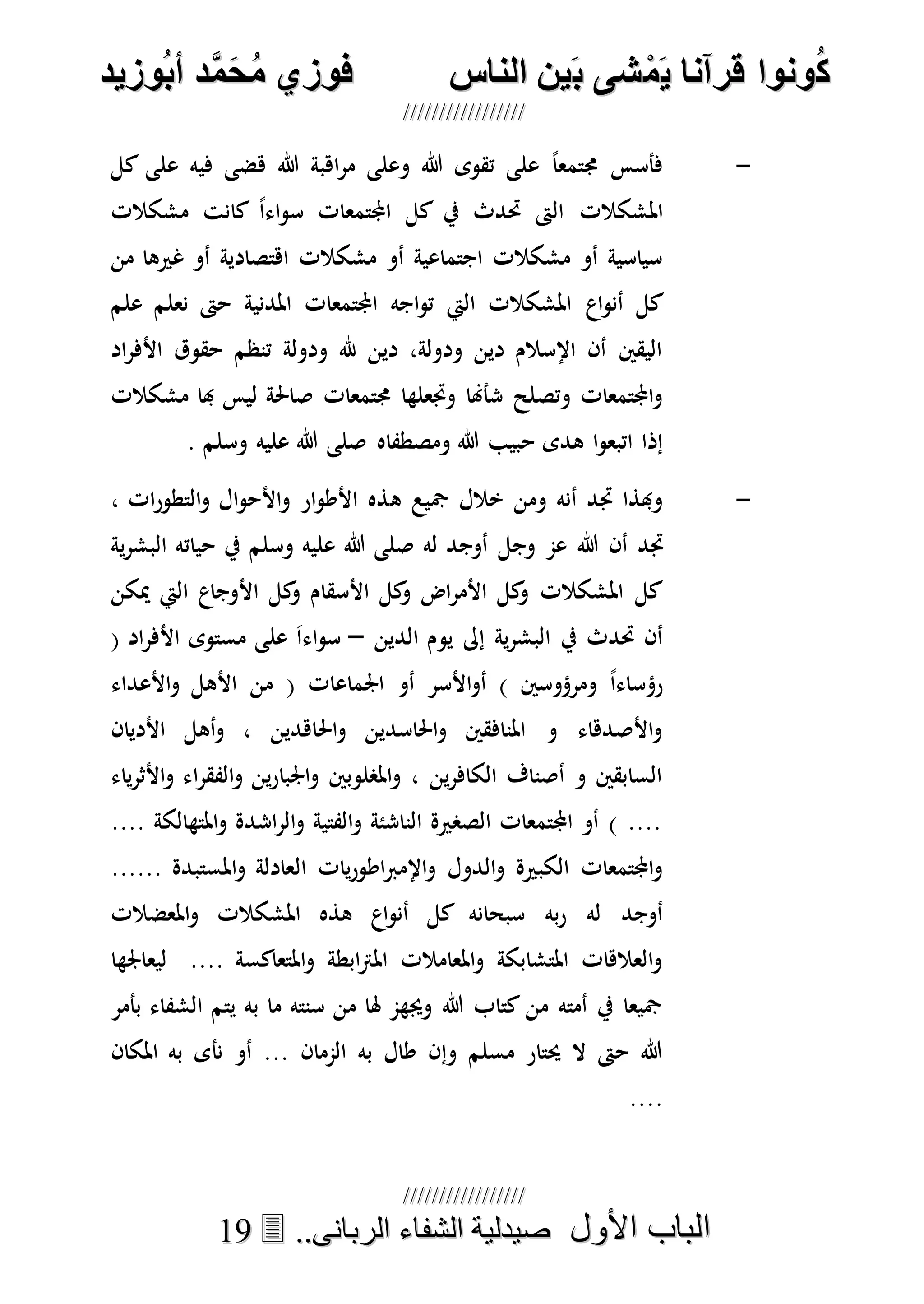 ُ‫ك‬ُ‫ك‬ُ‫ونواُقرآناُي‬ُ‫ونواُقرآناُي‬ُ‫م‬ُ‫م‬ُ‫شىُب‬ُ‫شىُب‬ُُ‫ينُالناس‬ُُ‫ينُالناس‬ُُُُُُُُُُُُُُ‫وزيد‬‫دُأب‬َّ‫م‬‫ح‬‫فوزيُم‬‫وزيد‬‫دُأب‬َّ‫م‬‫ح‬‫فوزيُم‬ُُ


‫األول‬ ‫الباب‬‫األول‬ ‫الباب‬ُُُُ..‫الربانى‬ ‫الشفاء‬ ‫صيدلية‬..‫الربانى‬ ‫الشفاء‬ ‫صيدلية‬1199
-‫كل‬ ‫على‬ ‫فيه‬ ‫هضى‬ ‫هللا‬ ‫اهبة‬‫ر‬‫م‬ ‫وعلى‬ ‫هللا‬ ‫تقوى‬ ‫على‬ ً‫ا‬‫جمتمع‬ ‫فأسس‬
‫مشكالت‬ ‫كانت‬ ً‫ا‬‫اء‬‫و‬‫س‬ ‫اجملتمعات‬ ‫كل‬ ‫يف‬ ‫حتدث‬ ‫الىت‬ ‫املشكالت‬
‫من‬ ‫غريها‬ ‫أو‬ ‫اهتصادية‬ ‫مشكالت‬ ‫أو‬ ‫اجتماعية‬ ‫مشكالت‬ ‫أو‬ ‫سياسية‬
‫اع‬‫و‬‫أن‬ ‫كل‬‫علم‬ ‫نعلم‬ ‫حىت‬ ‫املدنية‬ ‫اجملتمعات‬ ‫اجه‬‫و‬‫ت‬ ‫اليت‬ ‫املشكالت‬
‫اد‬‫ر‬‫األف‬ ‫حقوق‬ ‫تنظم‬ ‫ودولة‬ ‫هلل‬ ‫دين‬ ،‫ودولة‬ ‫دين‬ ‫اإلسالم‬ ‫أن‬ ‫اليقني‬
‫مشكالت‬ ‫هبا‬ ‫ليس‬ ‫صاحلة‬ ‫جمتمعات‬ ‫وجتعلها‬ ‫شأهنا‬ ‫وتصلح‬ ‫اجملتمعات‬‫و‬
‫ومصطفاه‬ ‫هللا‬ ‫حبيب‬ ‫هدى‬ ‫ا‬‫و‬‫اتبع‬ ‫إذا‬‫وسلم‬ ‫عليه‬ ‫هللا‬ ‫صلى‬.
-‫ه‬ ‫مجيع‬ ‫خالل‬ ‫ومن‬ ‫أنه‬ ‫جتد‬ ‫وهبذا‬، ‫ات‬‫ر‬‫التطو‬‫و‬ ‫ال‬‫و‬‫األح‬‫و‬ ‫ار‬‫و‬‫األط‬ ‫ذه‬
‫هللا‬ ‫أن‬ ‫جتد‬‫وجل‬ ‫عم‬‫له‬ ‫أوجد‬‫وسلم‬ ‫عليه‬ ‫هللا‬ ‫صلى‬‫ية‬‫ر‬‫البش‬ ‫حياته‬ ‫يف‬
‫ميكن‬ ‫اليت‬ ‫األوجاع‬ ‫كل‬‫و‬ ‫األسقام‬ ‫كل‬‫و‬ ‫اض‬‫ر‬‫األم‬ ‫كل‬‫و‬ ‫املشكالت‬ ‫كل‬
‫الدين‬ ‫يوم‬ ‫إىل‬ ‫ية‬‫ر‬‫البش‬ ‫يف‬ ‫حتدث‬ ‫أن‬–( ‫اد‬‫ر‬‫األف‬ ‫مستوى‬ ‫على‬ َ‫ا‬‫اء‬‫و‬‫س‬
( ‫اجلماعات‬ ‫أو‬ ‫األسر‬‫و‬‫أ‬ ) ‫ومرؤوسني‬ ً‫ا‬‫رؤساء‬‫األعداء‬‫و‬ ‫األهل‬ ‫من‬
‫األديان‬ ‫أهل‬‫و‬ ، ‫احلاهدين‬‫و‬ ‫احلاسدين‬‫و‬ ‫املنافقني‬ ‫و‬ ‫األصدهاء‬‫و‬
‫ياء‬‫ر‬‫األث‬‫و‬ ‫اء‬‫ر‬‫الفق‬‫و‬ ‫ين‬‫ر‬‫اجلبا‬‫و‬ ‫املصلوبني‬‫و‬ ، ‫ين‬‫ر‬‫الكاف‬ ‫أصناف‬ ‫و‬ ‫السابقني‬
.... ‫املتهالكة‬‫و‬ ‫اشدة‬‫ر‬‫ال‬‫و‬ ‫الفتية‬‫و‬ ‫الناشئة‬ ‫الصصرية‬ ‫اجملتمعات‬ ‫أو‬ ) ....
‫ال‬ ‫يات‬‫ر‬‫اطو‬‫رب‬‫اإلم‬‫و‬ ‫الدول‬‫و‬ ‫الكبرية‬ ‫اجملتمعات‬‫و‬...... ‫املستبدة‬‫و‬ ‫عادلة‬
‫املعضالت‬‫و‬ ‫املشكالت‬ ‫هذه‬ ‫اع‬‫و‬‫أن‬ ‫كل‬ ‫سبحانه‬ ‫به‬‫ر‬ ‫له‬ ‫أوجد‬
‫ليعاجلها‬ .... ‫املتعاكسة‬‫و‬ ‫ابطة‬‫رت‬‫امل‬ ‫املعامالت‬‫و‬ ‫املتشابكة‬ ‫العالهات‬‫و‬
‫بأمر‬ ‫الشفاء‬ ‫يتم‬ ‫به‬ ‫ما‬ ‫سنته‬ ‫من‬ ‫هلا‬ ‫وجيهم‬ ‫هللا‬ ‫كتاب‬ ‫من‬ ‫أمته‬ ‫يف‬ ‫مجيعا‬
‫أو‬ ... ‫الممان‬ ‫به‬ ‫طال‬ ‫وإن‬ ‫مسلم‬ ‫حيتار‬ ‫ال‬ ‫حىت‬ ‫هللا‬‫املكان‬ ‫به‬ ‫نأى‬
....
 