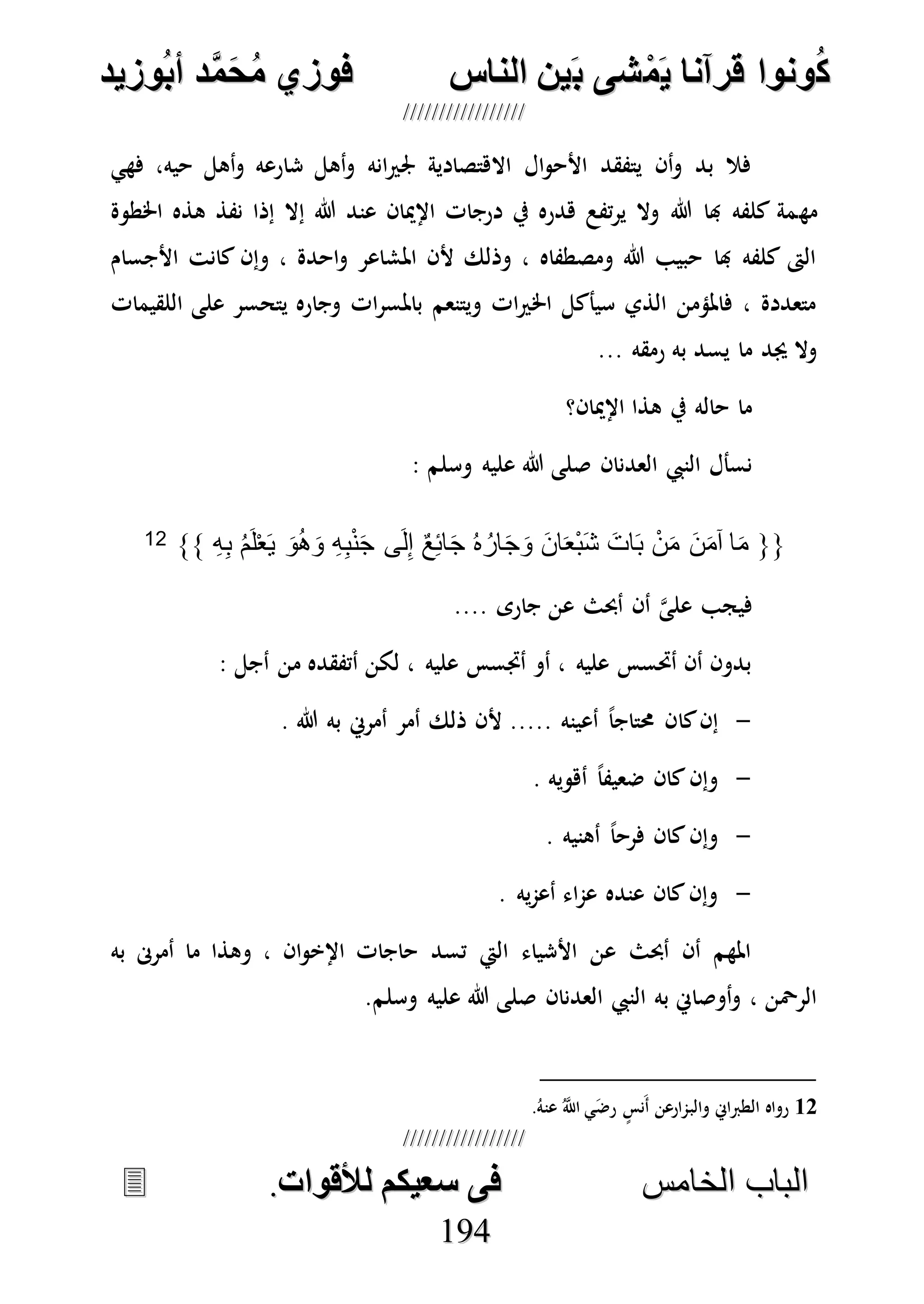 ُ‫ك‬ُ‫ك‬ُ‫ونواُقرآناُي‬ُ‫ونواُقرآناُي‬ُ‫م‬ُ‫م‬ُ‫شىُب‬ُ‫شىُب‬ُُ‫ينُالناس‬ُُ‫ينُالناس‬ُُُُُُُُُُُُُُ‫وزيد‬‫دُأب‬َّ‫م‬‫ح‬‫فوزيُم‬‫وزيد‬‫دُأب‬َّ‫م‬‫ح‬‫فوزيُم‬ُُ


‫ا‬ ‫الباب‬‫ا‬ ‫الباب‬‫لخامس‬‫لخامس‬ُُُُُُُُُُُُُُُُُُُُُُُُُُُُ‫فىُسخيكمُلألقوات‬‫فىُسخيكمُلألقوات‬..
119944
‫فهي‬ ،‫حيه‬ ‫أهل‬‫و‬ ‫شارعه‬ ‫أهل‬‫و‬ ‫انه‬‫ري‬‫جل‬ ‫االهتصادية‬ ‫ال‬‫و‬‫األح‬ ‫يتفقد‬ ‫أن‬‫و‬ ‫بد‬ ‫فال‬
‫مه‬‫اخلطوة‬ ‫هذه‬ ‫نفذ‬ ‫إذا‬ ‫إال‬ ‫هللا‬ ‫عند‬ ‫اإلميان‬ ‫درجات‬ ‫يف‬ ‫هدره‬ ‫تفع‬‫ر‬‫ي‬ ‫وال‬ ‫هللا‬ ‫هبا‬ ‫كلفه‬ ‫مة‬
‫األجسام‬ ‫كانت‬ ‫وإن‬ ، ‫احدة‬‫و‬ ‫املشاعر‬ ‫ألن‬ ‫وذلك‬ ، ‫ومصطفاه‬ ‫هللا‬ ‫حبيب‬ ‫هبا‬ ‫كلفه‬ ‫الىت‬
‫اللقيمات‬ ‫على‬ ‫يتحسر‬ ‫وجاره‬ ‫ات‬‫ر‬‫باملس‬ ‫ويتنعم‬ ‫ات‬‫ري‬‫اخل‬ ‫سيأكل‬ ‫الذي‬ ‫فاملؤمن‬ ، ‫متعددة‬
‫رمقه‬ ‫به‬ ‫يسد‬ ‫ما‬ ‫جيد‬ ‫وال‬...
‫اإلميان؟‬ ‫هذا‬ ‫يف‬ ‫حاله‬ ‫ما‬
‫العدنان‬ ‫النيب‬ ‫نسأل‬‫وسلم‬ ‫عليه‬ ‫هللا‬ ‫صلى‬:
{{ِ‫ه‬ِ‫ب‬ ُ‫م‬َ‫ل‬ْ‫ع‬َ‫ي‬ َ‫و‬ُ‫ه‬َ‫و‬ ِ‫ه‬ِ‫ب‬ْ‫ن‬َ‫ج‬ ‫ى‬َ‫ل‬ِ‫إ‬ ٌ‫ع‬ِ‫ئ‬‫ا‬َ‫ج‬ ُ‫ه‬ُ‫ار‬َ‫ج‬َ‫و‬ َ‫ن‬‫ا‬َ‫ع‬ْ‫ب‬َ‫ش‬ َ‫ات‬َ‫ب‬ ْ‫ن‬َ‫م‬ َ‫ن‬َ‫م‬‫آ‬ ‫ا‬َ‫م‬}}12
.... ‫جارى‬ ‫عن‬ ‫أحبث‬ ‫أن‬ ‫ه‬‫ى‬‫عل‬ ‫فيجب‬
: ‫أجل‬ ‫من‬ ‫أتفقده‬ ‫لكن‬ ، ‫عليه‬ ‫أجتسس‬ ‫أو‬ ، ‫عليه‬ ‫أحتسس‬ ‫أن‬ ‫بدون‬
-‫كا‬‫إن‬. ‫هللا‬ ‫به‬ ‫أمرِن‬ ‫أمر‬ ‫ذلك‬ ‫ألن‬ ..... ‫أعينه‬ ً‫ا‬‫حمتاج‬ ‫ن‬
-. ‫أهويه‬ ً‫ا‬‫ضعيف‬ ‫كان‬‫وإن‬
-. ‫أهنيه‬ ً‫ا‬‫فرح‬ ‫كان‬‫وإن‬
-. ‫يه‬‫م‬‫أع‬ ‫اء‬‫م‬‫ع‬ ‫عنده‬ ‫كان‬‫وإن‬
‫به‬ ‫أمرىن‬ ‫ما‬ ‫وهذا‬ ، ‫ان‬‫و‬‫اإلخ‬ ‫حاجات‬ ‫تسد‬ ‫اليت‬ ‫األشياء‬ ‫عن‬ ‫أحبث‬ ‫أن‬ ‫املهم‬
‫العدنان‬ ‫النيب‬ ‫به‬ ‫أوصاِن‬‫و‬ ، ‫الرْحن‬‫وسلم‬ ‫عليه‬ ‫هللا‬ ‫صلى‬.
12.ُ‫عنه‬ ُ‫ه‬‫اَّلل‬ ‫ي‬َ‫ض‬‫ر‬ ٍ‫َنس‬‫أ‬ ‫والبمارعن‬ ‫الطرباِن‬ ‫رواه‬
 