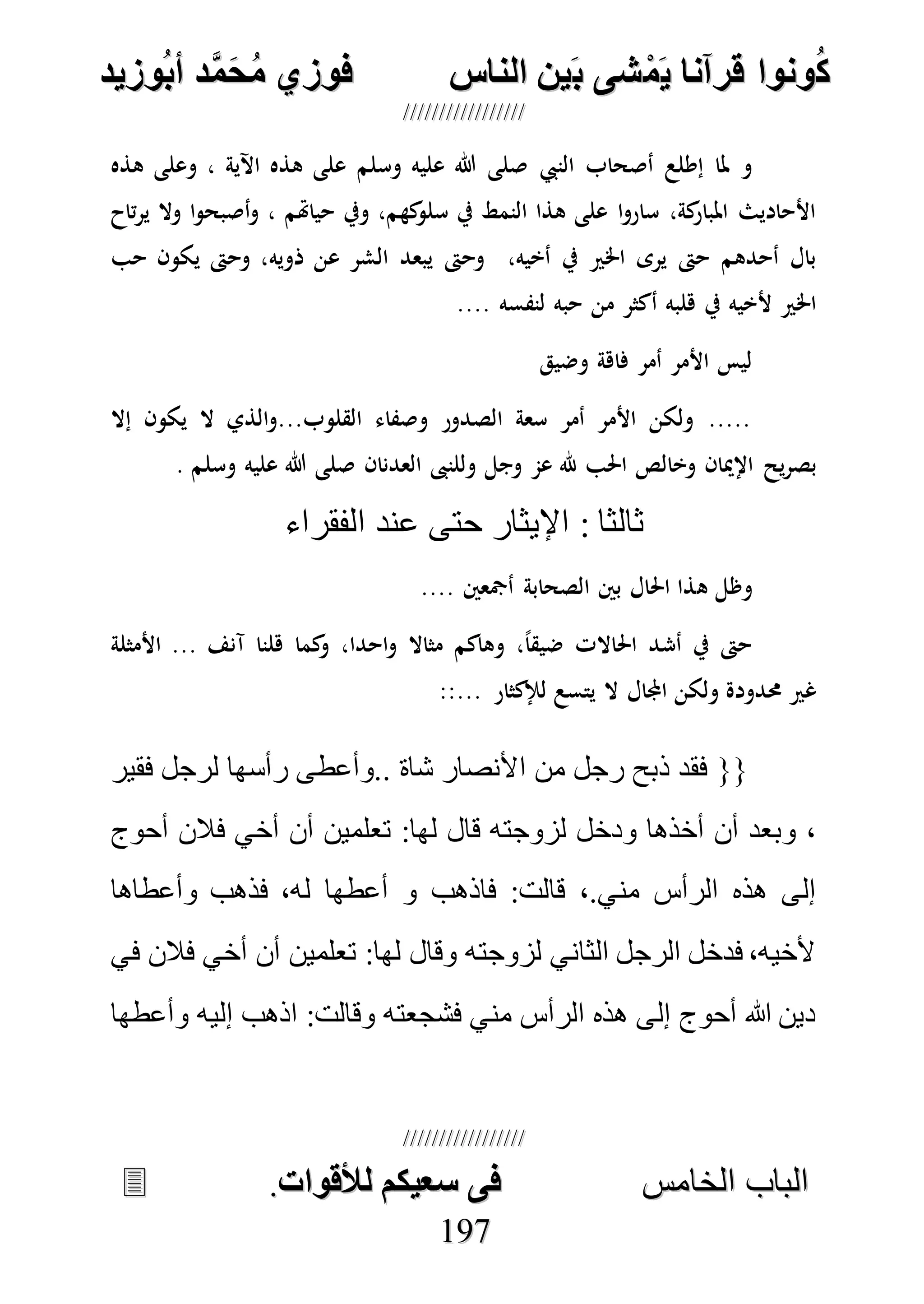 ُ‫ك‬ُ‫ك‬ُ‫ونواُقرآناُي‬ُ‫ونواُقرآناُي‬ُ‫م‬ُ‫م‬ُ‫شىُب‬ُ‫شىُب‬ُُ‫ينُالناس‬ُُ‫ينُالناس‬ُُُُُُُُُُُُُُ‫وزيد‬‫دُأب‬َّ‫م‬‫ح‬‫فوزيُم‬‫وزيد‬‫دُأب‬َّ‫م‬‫ح‬‫فوزيُم‬ُُ


‫ا‬ ‫الباب‬‫ا‬ ‫الباب‬‫لخامس‬‫لخامس‬ُُُُُُُُُُُُُُُُُُُُُُُُُُُُ‫فىُسخيكمُلألقوات‬‫فىُسخيكمُلألقوات‬..
119977
‫النيب‬ ‫أصحاب‬ ‫إطلع‬ ‫ملا‬ ‫و‬‫وسلم‬ ‫عليه‬ ‫هللا‬ ‫صلى‬‫هذه‬ ‫وعلى‬ ، ‫اآلية‬ ‫هذه‬ ‫على‬
‫تاح‬‫ر‬‫ي‬ ‫وال‬ ‫ا‬‫و‬‫أصبح‬‫و‬ ، ‫حياهتم‬ ‫ويف‬ ،‫كهم‬‫سلو‬ ‫يف‬ ‫النمط‬ ‫هذا‬ ‫على‬ ‫ا‬‫و‬‫سار‬ ،‫كة‬‫املبار‬ ‫األحاديث‬
‫ذويه‬ ‫عن‬ ‫الشر‬ ‫يبعد‬ ‫وحىت‬ ،‫أخيه‬ ‫يف‬ ‫اخلري‬ ‫يرى‬ ‫حىت‬ ‫أحدهم‬ ‫بال‬‫حب‬ ‫يكون‬ ‫وحىت‬ ،
.... ‫لنفسه‬ ‫حبه‬ ‫من‬ ‫أكثر‬ ‫هلبه‬ ‫يف‬ ‫ألخيه‬ ‫اخلري‬
‫وضيق‬ ‫فاهة‬ ‫أمر‬ ‫األمر‬ ‫ليس‬
‫إال‬ ‫يكون‬ ‫ال‬ ‫الذي‬‫و‬...‫القلوب‬ ‫وصفاء‬ ‫الصدور‬ ‫سعة‬ ‫أمر‬ ‫األمر‬ ‫ولكن‬ .....
‫العدنان‬ ‫وللنىب‬ ‫وجل‬ ‫عم‬ ‫هلل‬ ‫احلب‬ ‫وخالص‬ ‫اإلميان‬ ‫يح‬‫ر‬‫بص‬‫وسلم‬ ‫عليه‬ ‫هللا‬ ‫صلى‬.
‫الفقراء‬ ‫عند‬ ‫حتى‬ ‫اإليثار‬ : ‫ثالثا‬
‫ه‬ ‫وظل‬.... ‫أمجعني‬ ‫الصحابة‬ ‫بني‬ ‫احلال‬ ‫ذا‬
‫األمثلة‬ ... ‫آنف‬ ‫هلنا‬ ‫كما‬‫و‬ ،‫احدا‬‫و‬ ‫مثاال‬ ‫وهاكم‬ ،ً‫ا‬‫ضيق‬ ‫احلاالت‬ ‫أشد‬ ‫يف‬ ‫حىت‬
::... ‫لإلكثار‬ ‫يتسع‬ ‫ال‬ ‫اجملال‬ ‫ولكن‬ ‫حمدودة‬ ‫غري‬
‫فقير‬ ‫لرجل‬ ‫رأسها‬ ‫..وأعطى‬ ‫شاة‬ ‫األنصار‬ ‫من‬ ‫رجل‬ ‫ذبح‬ ‫فقد‬ {{
‫فال‬ ‫أخي‬ ‫أن‬ ‫تعلمين‬ :‫لها‬ ‫قال‬ ‫لزوجته‬ ‫ودخل‬ ‫أخذها‬ ‫أن‬ ‫وبعد‬ ،‫أحوج‬ ‫ن‬
‫وأعطاها‬ ‫فذهب‬ ،‫له‬ ‫أعطها‬ ‫و‬ ‫فاذهب‬ :‫قالت‬ ،.‫مني‬ ‫الرأس‬ ‫هذه‬ ‫إلى‬
‫في‬ ‫فالن‬ ‫أخي‬ ‫أن‬ ‫تعلمين‬ :‫لها‬ ‫وقال‬ ‫لزوجته‬ ‫الثاني‬ ‫الرجل‬ ‫فدخل‬ ،‫ألخيه‬
‫وأعطها‬ ‫إليه‬ ‫اذهب‬ :‫وقالت‬ ‫فشجعته‬ ‫مني‬ ‫الرأس‬ ‫هذه‬ ‫إلى‬ ‫أحوج‬ ‫هللا‬ ‫دين‬
 