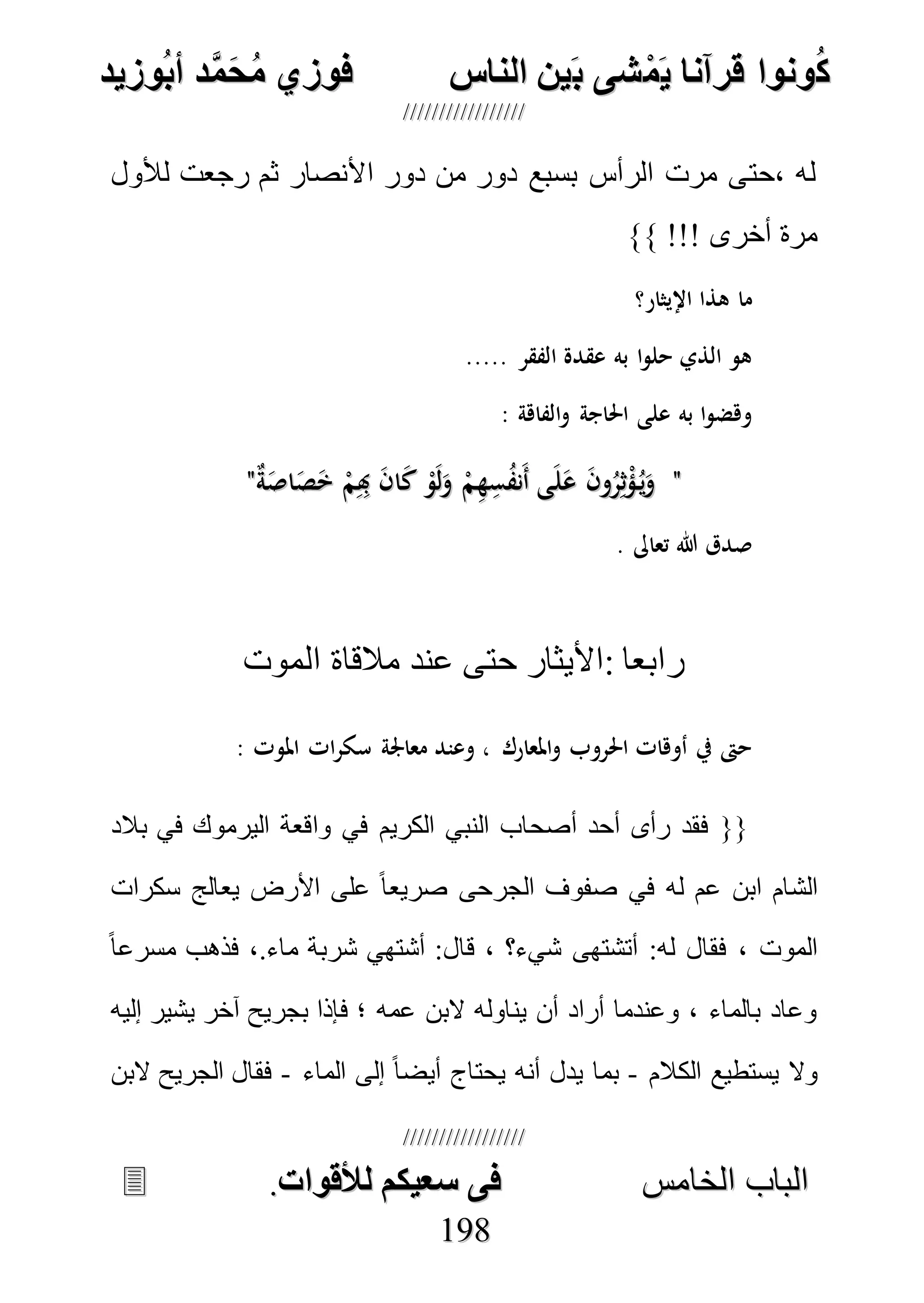 ُ‫ك‬ُ‫ك‬ُ‫ونواُقرآناُي‬ُ‫ونواُقرآناُي‬ُ‫م‬ُ‫م‬ُ‫شىُب‬ُ‫شىُب‬ُُ‫ينُالناس‬ُُ‫ينُالناس‬ُُُُُُُُُُُُُُ‫وزيد‬‫دُأب‬َّ‫م‬‫ح‬‫فوزيُم‬‫وزيد‬‫دُأب‬َّ‫م‬‫ح‬‫فوزيُم‬ُُ


‫ا‬ ‫الباب‬‫ا‬ ‫الباب‬‫لخامس‬‫لخامس‬ُُُُُُُُُُُُُُُُُُُُُُُُُُُُ‫فىُسخيكمُلألقوات‬‫فىُسخيكمُلألقوات‬..
119988
‫لألول‬ ‫رجعت‬ ‫ثم‬ ‫األنصار‬ ‫دور‬ ‫من‬ ‫دور‬ ‫بسبع‬ ‫الرأس‬ ‫مرت‬ ‫،حتى‬ ‫له‬
‫أخرى‬ ‫مرة‬}} !!!
‫اإليثار؟‬ ‫هذا‬ ‫ما‬
..... ‫الفقر‬ ‫عقدة‬ ‫به‬ ‫ا‬‫و‬‫حل‬ ‫الذي‬ ‫هو‬
: ‫الفاهة‬‫و‬ ‫احلاجة‬ ‫على‬ ‫به‬ ‫ا‬‫و‬‫وهض‬
""ٌ‫ة‬َ‫اص‬َ‫ص‬َ‫خ‬ ْ‫م‬ِِ‫هب‬ َ‫ن‬‫ا‬َ‫ك‬ ْ‫و‬َ‫ل‬َ‫و‬ ْ‫م‬ِ‫ه‬ِ‫س‬ُ‫ف‬‫َن‬‫أ‬ ‫ى‬َ‫ل‬َ‫ع‬ َ‫ن‬‫و‬ُ‫ر‬ِ‫ث‬ْ‫ؤ‬ُ‫ي‬َ‫و‬ٌ‫ة‬َ‫اص‬َ‫ص‬َ‫خ‬ ْ‫م‬ِِ‫هب‬ َ‫ن‬‫ا‬َ‫ك‬ ْ‫و‬َ‫ل‬َ‫و‬ ْ‫م‬ِ‫ه‬ِ‫س‬ُ‫ف‬‫َن‬‫أ‬ ‫ى‬َ‫ل‬َ‫ع‬ َ‫ن‬‫و‬ُ‫ر‬ِ‫ث‬ْ‫ؤ‬ُ‫ي‬َ‫و‬""
. ‫تعاىل‬ ‫هللا‬ ‫صدق‬
‫الموت‬ ‫مالقاة‬ ‫عند‬ ‫حتى‬ ‫:األيثار‬ ‫رابعا‬
‫ات‬‫ر‬‫سك‬ ‫معاجلة‬ ‫وعند‬ ، ‫املعارك‬‫و‬ ‫احلروب‬ ‫أوهات‬ ‫يف‬ ‫حىت‬: ‫املوت‬
‫بالد‬ ‫في‬ ‫اليرموك‬ ‫واقعة‬ ‫في‬ ‫الكريم‬ ‫النبي‬ ‫أصحاب‬ ‫أحد‬ ‫رأى‬ ‫فقد‬ {{
‫سكرات‬ ‫يعالج‬ ‫األرض‬ ‫على‬ ً‫ا‬‫صريع‬ ‫الجرحى‬ ‫صفوف‬ ‫في‬ ‫له‬ ‫عم‬ ‫ابن‬ ‫الشام‬
ً‫ا‬‫مسرع‬ ‫فذهب‬ ،.‫ماء‬ ‫شربة‬ ‫أشتهي‬ :‫قال‬ ، ‫شيء؟‬ ‫أتشتهى‬ :‫له‬ ‫فقال‬ ، ‫الموت‬
‫ي‬ ‫آخر‬ ‫بجريح‬ ‫فإذا‬ ‫؛‬ ‫عمه‬ ‫البن‬ ‫يناوله‬ ‫أن‬ ‫أراد‬ ‫وعندما‬ ، ‫بالماء‬ ‫وعاد‬‫إليه‬ ‫شير‬
‫الكالم‬ ‫يستطيع‬ ‫وال‬-‫الماء‬ ‫إلى‬ ً‫ا‬‫أيض‬ ‫يحتاج‬ ‫أنه‬ ‫يدل‬ ‫بما‬-‫البن‬ ‫الجريح‬ ‫فقال‬
 