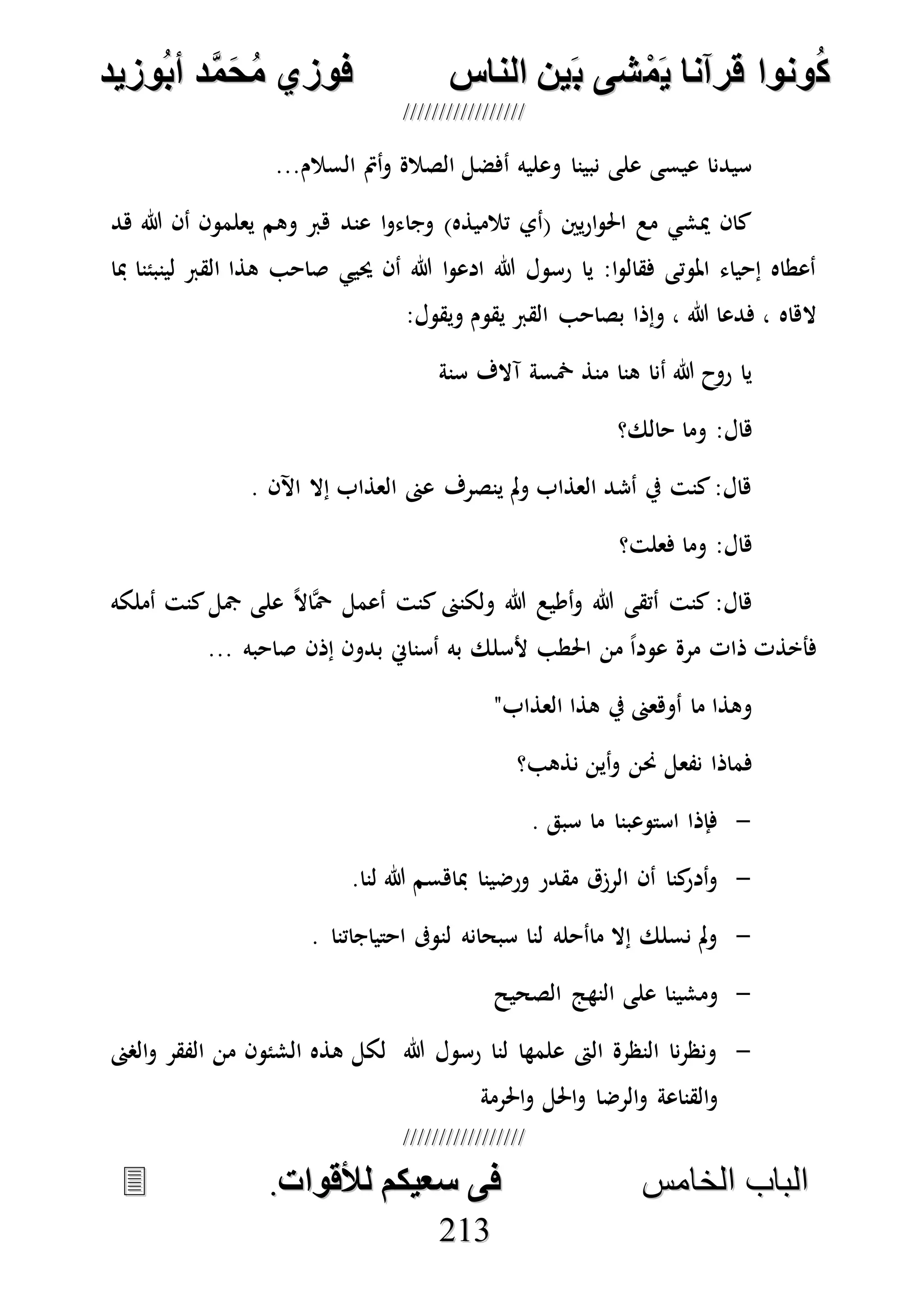 ُ‫ك‬ُ‫ك‬ُ‫ونواُقرآناُي‬ُ‫ونواُقرآناُي‬ُ‫م‬ُ‫م‬ُ‫شىُب‬ُ‫شىُب‬ُُ‫ينُالناس‬ُُ‫ينُالناس‬ُُُُُُُُُُُُُُ‫وزيد‬‫دُأب‬َّ‫م‬‫ح‬‫فوزيُم‬‫وزيد‬‫دُأب‬َّ‫م‬‫ح‬‫فوزيُم‬ُُ


‫ا‬ ‫الباب‬‫ا‬ ‫الباب‬‫لخامس‬‫لخامس‬ُُُُُُُُُُُُُُُُُُُُُُُُُُُُ‫فىُسخيكمُلألقوات‬‫فىُسخيكمُلألقوات‬..
221133
‫السال‬ ‫أمت‬‫و‬ ‫الصالة‬ ‫أفضل‬ ‫وعليه‬ ‫نبينا‬ ‫على‬ ‫عيسى‬ ‫سيدنا‬...‫م‬
‫هد‬ ‫هللا‬ ‫أن‬ ‫يعلمون‬ ‫وهم‬ ‫هرب‬ ‫عند‬ ‫ا‬‫و‬‫وجاء‬ )‫تالميذه‬ ‫(أي‬ ‫يني‬‫ر‬‫ا‬‫و‬‫احل‬ ‫مع‬ ‫ميشي‬ ‫كان‬
‫مبا‬ ‫لينبئنا‬ ‫القرب‬ ‫هذا‬ ‫صاحب‬ ‫حييي‬ ‫أن‬ ‫هللا‬ ‫ا‬‫و‬‫ادع‬ ‫هللا‬ ‫رسول‬ ‫يا‬ :‫ا‬‫و‬‫فقال‬ ‫املوتى‬ ‫إحياء‬ ‫أعطاه‬
:‫ويقول‬ ‫يقوم‬ ‫القرب‬ ‫بصاحب‬ ‫وإذا‬ ، ‫هللا‬ ‫فدعا‬ ، ‫الهاه‬
‫سنة‬ ‫آالف‬ ‫مخسة‬ ‫منذ‬ ‫هنا‬ ‫أنا‬ ‫هللا‬ ‫روح‬ ‫يا‬
:‫هال‬‫حالك؟‬ ‫وما‬
. ‫اآلن‬ ‫إال‬ ‫العذاب‬ ‫عىن‬ ‫ينصرف‬ ‫مل‬‫و‬ ‫العذاب‬ ‫أشد‬ ‫يف‬ ‫كنت‬:‫هال‬
‫فعلت؟‬ ‫وما‬ :‫هال‬
‫أملكه‬ ‫كنت‬‫مجل‬ ‫على‬ ً‫ال‬‫ها‬‫ْح‬ ‫أعمل‬ ‫كنت‬ ‫ولكنىن‬ ‫هللا‬ ‫أطيع‬‫و‬ ‫هللا‬ ‫أتقى‬ ‫كنت‬ :‫هال‬
... ‫صاحبه‬ ‫إذن‬ ‫بدون‬ ‫أسناِن‬ ‫به‬ ‫ألسلك‬ ‫احلطب‬ ‫من‬ ً‫ا‬‫عود‬ ‫مرة‬ ‫ذات‬ ‫فأخذت‬
"‫العذاب‬ ‫هذا‬ ‫يف‬ ‫أوهعىن‬ ‫ما‬ ‫وهذا‬
‫نفع‬ ‫فماذا‬‫نذهب؟‬ ‫أين‬‫و‬ ‫حنن‬ ‫ل‬
-. ‫سبق‬ ‫ما‬ ‫استوعبنا‬ ‫فإذا‬
-.‫لنا‬ ‫هللا‬ ‫مباهسم‬ ‫ورضينا‬ ‫مقدر‬ ‫الرزق‬ ‫أن‬ ‫كنا‬‫أدر‬‫و‬
-. ‫احتياجاتنا‬ ‫لنوىف‬ ‫سبحانه‬ ‫لنا‬ ‫ماأحله‬ ‫إال‬ ‫نسلك‬ ‫مل‬‫و‬
-‫الصحيح‬ ‫النهج‬ ‫على‬ ‫ومشينا‬
-‫الصىن‬‫و‬ ‫الفقر‬ ‫من‬ ‫الشئون‬ ‫هذه‬ ‫لكل‬ ‫هللا‬ ‫رسول‬ ‫لنا‬ ‫علمها‬ ‫الىت‬ ‫النظرة‬ ‫نا‬‫ر‬‫ونظ‬
‫و‬ ‫احلل‬‫و‬ ‫الرضا‬‫و‬ ‫القناعة‬‫و‬‫احلرمة‬
 