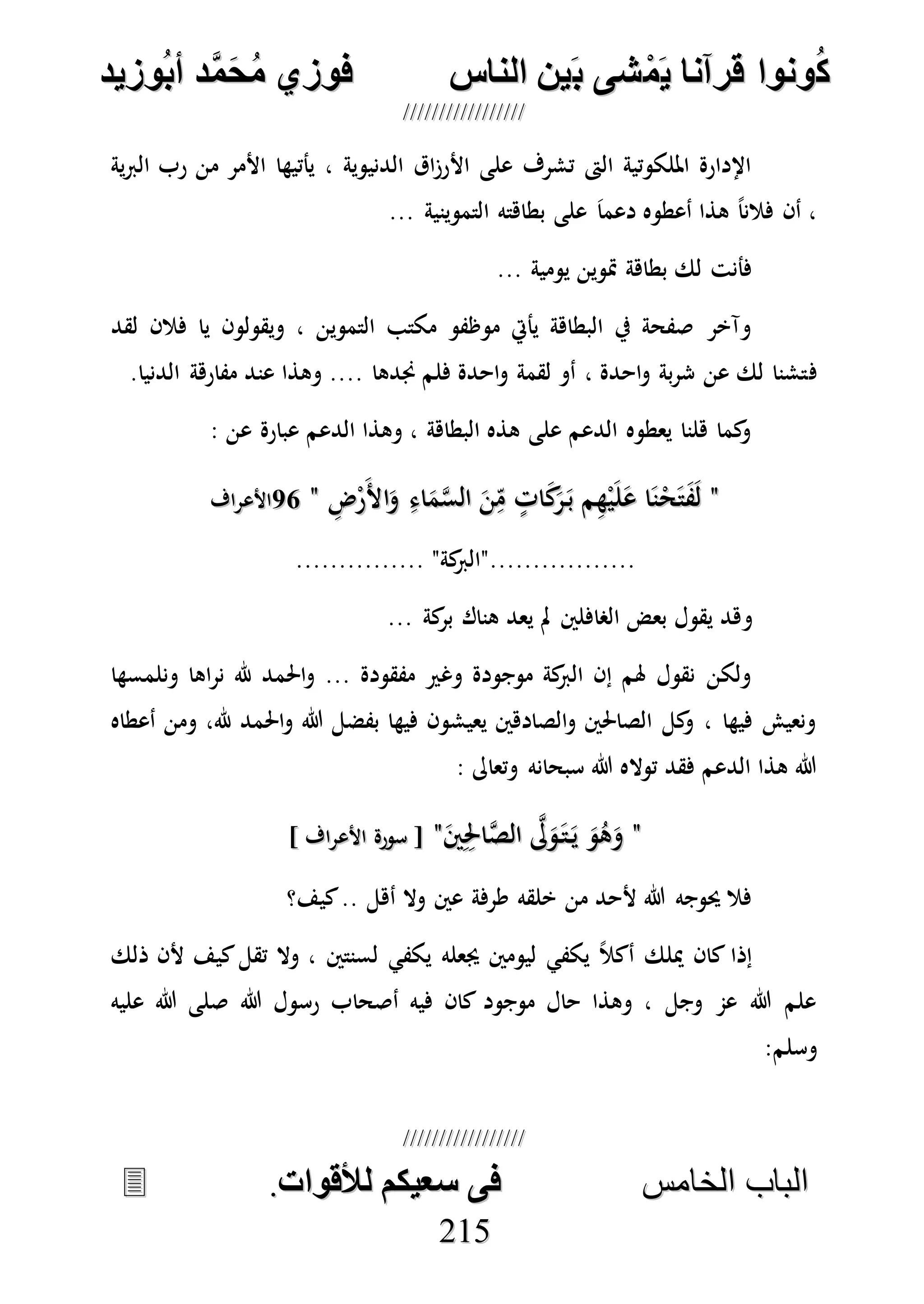 ُ‫ك‬ُ‫ك‬ُ‫ونواُقرآناُي‬ُ‫ونواُقرآناُي‬ُ‫م‬ُ‫م‬ُ‫شىُب‬ُ‫شىُب‬ُُ‫ينُالناس‬ُُ‫ينُالناس‬ُُُُُُُُُُُُُُ‫وزيد‬‫دُأب‬َّ‫م‬‫ح‬‫فوزيُم‬‫وزيد‬‫دُأب‬َّ‫م‬‫ح‬‫فوزيُم‬ُُ


‫ا‬ ‫الباب‬‫ا‬ ‫الباب‬‫لخامس‬‫لخامس‬ُُُُُُُُُُُُُُُُُُُُُُُُُُُُ‫فىُسخيكمُلألقوات‬‫فىُسخيكمُلألقوات‬..
221155
‫ية‬‫رب‬‫ال‬ ‫رب‬ ‫من‬ ‫األمر‬ ‫يأتيها‬ ، ‫الدنيوية‬ ‫اق‬‫ز‬‫األر‬ ‫على‬ ‫تشرف‬ ‫الىت‬ ‫امللكوتية‬ ‫اإلدارة‬
... ‫التموينية‬ ‫بطاهته‬ ‫على‬ َ‫ا‬‫دعم‬ ‫أعطوه‬ ‫هذا‬ ً‫ا‬‫فالن‬ ‫أن‬ ،
... ‫يومية‬ ‫متوين‬ ‫بطاهة‬ ‫لك‬ ‫فأنت‬
‫لقد‬ ‫فالن‬ ‫يا‬ ‫ويقولون‬ ، ‫التموين‬ ‫مكتب‬ ‫موظفو‬ ‫يأيت‬ ‫البطاهة‬ ‫يف‬ ‫صفحة‬ ‫وآخر‬
‫ف‬.‫الدنيا‬ ‫مفارهة‬ ‫عند‬ ‫وهذا‬ .... ‫جندها‬ ‫فلم‬ ‫احدة‬‫و‬ ‫لقمة‬ ‫أو‬ ، ‫احدة‬‫و‬ ‫بة‬‫ر‬‫ش‬ ‫عن‬ ‫لك‬ ‫تشنا‬
: ‫عن‬ ‫عبارة‬ ‫الدعم‬ ‫وهذا‬ ، ‫البطاهة‬ ‫هذه‬ ‫على‬ ‫الدعم‬ ‫يعطوه‬ ‫هلنا‬ ‫كما‬‫و‬
""ِ‫ض‬ْ‫ر‬َ‫أل‬‫ا‬َ‫و‬ ِ‫اء‬َ‫م‬‫ه‬‫س‬‫ال‬ َ‫ن‬ِ‫م‬ ٍ‫ات‬َ‫ك‬َ‫ر‬َ‫ب‬ ‫م‬ِ‫ه‬ْ‫ي‬َ‫ل‬َ‫ع‬ ‫ا‬َ‫ن‬ْ‫ح‬َ‫ت‬َ‫ف‬َ‫ل‬ِ‫ض‬ْ‫ر‬َ‫أل‬‫ا‬َ‫و‬ ِ‫اء‬َ‫م‬‫ه‬‫س‬‫ال‬ َ‫ن‬ِ‫م‬ ٍ‫ات‬َ‫ك‬َ‫ر‬َ‫ب‬ ‫م‬ِ‫ه‬ْ‫ي‬َ‫ل‬َ‫ع‬ ‫ا‬َ‫ن‬ْ‫ح‬َ‫ت‬َ‫ف‬َ‫ل‬""7575‫األعراف‬‫األعراف‬
............... "‫كة‬‫................."الرب‬
‫و‬... ‫كة‬‫بر‬ ‫هناك‬ ‫يعد‬ ‫مل‬ ‫الصافلني‬ ‫بعض‬ ‫يقول‬ ‫هد‬
‫ونلمسها‬ ‫اها‬‫ر‬‫ن‬ ‫هلل‬ ‫احلمد‬‫و‬ ... ‫مفقودة‬ ‫وغري‬ ‫موجودة‬ ‫كة‬‫الرب‬ ‫إن‬ ‫هلم‬ ‫نقول‬ ‫ولكن‬
‫أعطاه‬ ‫ومن‬ ،‫هلل‬ ‫احلمد‬‫و‬ ‫هللا‬ ‫بفضل‬ ‫فيها‬ ‫يعيشون‬ ‫الصادهني‬‫و‬ ‫الصاحلني‬ ‫كل‬‫و‬ ، ‫فيها‬ ‫ونعيش‬
: ‫وتعاىل‬ ‫سبحانه‬ ‫هللا‬ ‫تواله‬ ‫فقد‬ ‫الدعم‬ ‫هذا‬ ‫هللا‬
""‫ه‬‫ىل‬َ‫و‬َ‫ت‬َ‫ي‬ َ‫و‬ُ‫ه‬َ‫و‬‫ه‬‫ىل‬َ‫و‬َ‫ت‬َ‫ي‬ َ‫و‬ُ‫ه‬َ‫و‬َ‫ني‬ِِ‫احل‬‫ه‬‫ص‬‫ال‬َ‫ني‬ِِ‫احل‬‫ه‬‫ص‬‫ال‬""] ‫األعراف‬ ‫سورة‬ [] ‫األعراف‬ ‫سورة‬ [
‫كيف؟‬.. ‫أهل‬ ‫وال‬ ‫عني‬ ‫طرفة‬ ‫خلقه‬ ‫من‬ ‫ألحد‬ ‫هللا‬ ‫حيوجه‬ ‫فال‬
‫ذلك‬ ‫ألن‬ ‫كيف‬‫تقل‬ ‫وال‬ ، ‫لسنتني‬ ‫يكفي‬ ‫جيعله‬ ‫ليومني‬ ‫يكفي‬ ً‫ال‬‫أك‬ ‫ميلك‬ ‫كان‬ ‫إذا‬
‫هللا‬ ‫رسول‬ ‫أصحاب‬ ‫فيه‬ ‫كان‬ ‫موجود‬ ‫حال‬ ‫وهذا‬ ، ‫وجل‬ ‫عم‬ ‫هللا‬ ‫علم‬‫عليه‬ ‫هللا‬ ‫صلى‬
‫وسلم‬:
 
