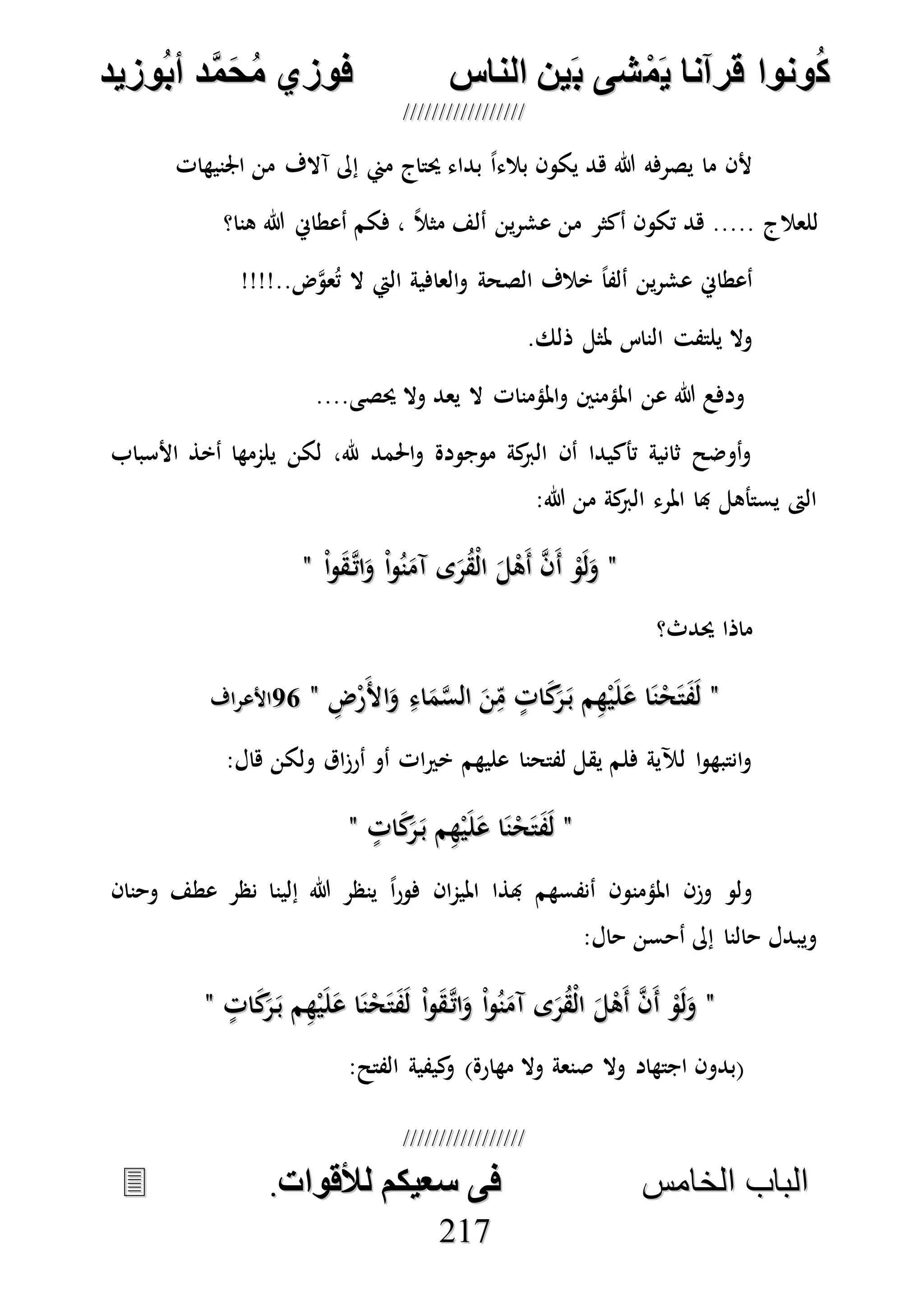 ُ‫ك‬ُ‫ك‬ُ‫ونواُقرآناُي‬ُ‫ونواُقرآناُي‬ُ‫م‬ُ‫م‬ُ‫شىُب‬ُ‫شىُب‬ُُ‫ينُالناس‬ُُ‫ينُالناس‬ُُُُُُُُُُُُُُ‫وزيد‬‫دُأب‬َّ‫م‬‫ح‬‫فوزيُم‬‫وزيد‬‫دُأب‬َّ‫م‬‫ح‬‫فوزيُم‬ُُ


‫ا‬ ‫الباب‬‫ا‬ ‫الباب‬‫لخامس‬‫لخامس‬ُُُُُُُُُُُُُُُُُُُُُُُُُُُُ‫فىُسخيكمُلألقوات‬‫فىُسخيكمُلألقوات‬..
221177
‫اجلنيهات‬ ‫من‬ ‫آالف‬ ‫إىل‬ ‫مين‬ ‫حيتاج‬ ‫بداء‬ ً‫ا‬‫بالء‬ ‫يكون‬ ‫هد‬ ‫هللا‬ ‫يصرفه‬ ‫ما‬ ‫ألن‬
‫هنا؟‬ ‫هللا‬ ‫أعطاِن‬ ‫فكم‬ ، ً‫ال‬‫مث‬ ‫ألف‬ ‫ين‬‫ر‬‫عش‬ ‫من‬ ‫أكثر‬ ‫تكون‬ ‫هد‬ ..... ‫للعالج‬
‫الع‬‫و‬ ‫الصحة‬ ‫خالف‬ ً‫ا‬‫ألف‬ ‫ين‬‫ر‬‫عش‬ ‫أعطاِن‬!!!!..‫ض‬‫ه‬‫و‬‫ع‬ُ‫ت‬ ‫ال‬ ‫اليت‬ ‫افية‬
.‫ذلك‬ ‫ملثل‬ ‫الناس‬ ‫يلتفت‬ ‫وال‬
....‫حيصى‬ ‫وال‬ ‫يعد‬ ‫ال‬ ‫املؤمنات‬‫و‬ ‫املؤمنني‬ ‫عن‬ ‫هللا‬ ‫ودفع‬
‫األسباب‬ ‫أخذ‬ ‫يلممها‬ ‫لكن‬ ،‫هلل‬ ‫احلمد‬‫و‬ ‫موجودة‬ ‫كة‬‫الرب‬ ‫أن‬ ‫تأكيدا‬ ‫ثانية‬ ‫أوضح‬‫و‬
:‫هللا‬ ‫من‬ ‫كة‬‫الرب‬ ‫املرء‬ ‫هبا‬ ‫يستأهل‬ ‫الىت‬
""ْ‫ا‬‫و‬ُ‫ن‬َ‫آم‬ ‫ى‬َ‫ر‬ُ‫ق‬ْ‫ل‬‫ا‬ َ‫ل‬ْ‫َه‬‫أ‬ ‫ه‬‫ن‬َ‫أ‬ ْ‫و‬َ‫ل‬َ‫و‬ْ‫ا‬‫و‬ُ‫ن‬َ‫آم‬ ‫ى‬َ‫ر‬ُ‫ق‬ْ‫ل‬‫ا‬ َ‫ل‬ْ‫َه‬‫أ‬ ‫ه‬‫ن‬َ‫أ‬ ْ‫و‬َ‫ل‬َ‫و‬ْ‫ا‬‫و‬َ‫ق‬‫ه‬‫ات‬َ‫و‬ْ‫ا‬‫و‬َ‫ق‬‫ه‬‫ات‬َ‫و‬""
‫حيدث؟‬ ‫ماذا‬
""ِ‫ض‬ْ‫ر‬َ‫أل‬‫ا‬َ‫و‬ ِ‫اء‬َ‫م‬‫ه‬‫س‬‫ال‬ َ‫ن‬ِ‫م‬ ٍ‫ات‬َ‫ك‬َ‫ر‬َ‫ب‬ ‫م‬ِ‫ه‬ْ‫ي‬َ‫ل‬َ‫ع‬ ‫ا‬َ‫ن‬ْ‫ح‬َ‫ت‬َ‫ف‬َ‫ل‬ِ‫ض‬ْ‫ر‬َ‫أل‬‫ا‬َ‫و‬ ِ‫اء‬َ‫م‬‫ه‬‫س‬‫ال‬ َ‫ن‬ِ‫م‬ ٍ‫ات‬َ‫ك‬َ‫ر‬َ‫ب‬ ‫م‬ِ‫ه‬ْ‫ي‬َ‫ل‬َ‫ع‬ ‫ا‬َ‫ن‬ْ‫ح‬َ‫ت‬َ‫ف‬َ‫ل‬""7575‫األعراف‬‫األعراف‬
:‫هال‬ ‫ولكن‬ ‫اق‬‫ز‬‫أر‬ ‫أو‬ ‫ات‬‫ري‬‫خ‬ ‫عليهم‬ ‫لفتحنا‬ ‫يقل‬ ‫فلم‬ ‫لآلية‬ ‫ا‬‫و‬‫انتبه‬‫و‬
""ٍ‫ات‬َ‫ك‬َ‫ر‬َ‫ب‬ ‫م‬ِ‫ه‬ْ‫ي‬َ‫ل‬َ‫ع‬ ‫ا‬َ‫ن‬ْ‫ح‬َ‫ت‬َ‫ف‬َ‫ل‬ٍ‫ات‬َ‫ك‬َ‫ر‬َ‫ب‬ ‫م‬ِ‫ه‬ْ‫ي‬َ‫ل‬َ‫ع‬ ‫ا‬َ‫ن‬ْ‫ح‬َ‫ت‬َ‫ف‬َ‫ل‬""
‫إلين‬ ‫هللا‬ ‫ينظر‬ ً‫ا‬‫ر‬‫فو‬ ‫ان‬‫م‬‫املي‬ ‫هبذا‬ ‫أنفسهم‬ ‫املؤمنون‬ ‫وزن‬ ‫ولو‬‫وحنان‬ ‫عطف‬ ‫نظر‬ ‫ا‬
:‫حال‬ ‫أحسن‬ ‫إىل‬ ‫حالنا‬ ‫ويبدل‬
""ٍ‫ات‬َ‫ك‬َ‫ر‬َ‫ب‬ ‫م‬ِ‫ه‬ْ‫ي‬َ‫ل‬َ‫ع‬ ‫ا‬َ‫ن‬ْ‫ح‬َ‫ت‬َ‫ف‬َ‫ل‬ ْ‫ا‬‫و‬َ‫ق‬‫ه‬‫ات‬َ‫و‬ ْ‫ا‬‫و‬ُ‫ن‬َ‫آم‬ ‫ى‬َ‫ر‬ُ‫ق‬ْ‫ل‬‫ا‬ َ‫ل‬ْ‫َه‬‫أ‬ ‫ه‬‫ن‬َ‫أ‬ ْ‫و‬َ‫ل‬َ‫و‬ٍ‫ات‬َ‫ك‬َ‫ر‬َ‫ب‬ ‫م‬ِ‫ه‬ْ‫ي‬َ‫ل‬َ‫ع‬ ‫ا‬َ‫ن‬ْ‫ح‬َ‫ت‬َ‫ف‬َ‫ل‬ ْ‫ا‬‫و‬َ‫ق‬‫ه‬‫ات‬َ‫و‬ ْ‫ا‬‫و‬ُ‫ن‬َ‫آم‬ ‫ى‬َ‫ر‬ُ‫ق‬ْ‫ل‬‫ا‬ َ‫ل‬ْ‫َه‬‫أ‬ ‫ه‬‫ن‬َ‫أ‬ ْ‫و‬َ‫ل‬َ‫و‬""
:‫الفتح‬ ‫كيفية‬‫و‬ )‫مهارة‬ ‫وال‬ ‫صنعة‬ ‫وال‬ ‫اجتهاد‬ ‫(بدون‬
 