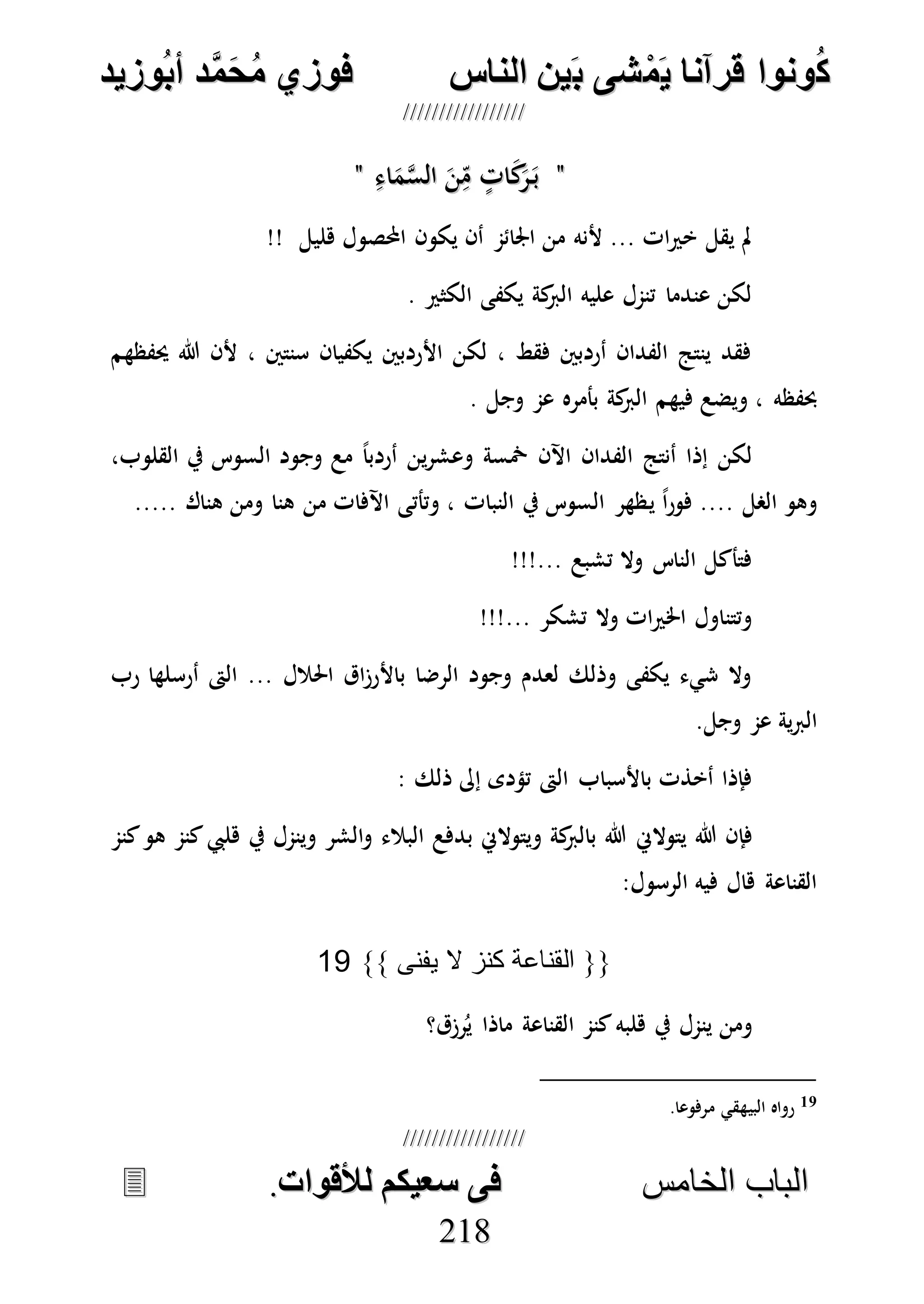 ُ‫ك‬ُ‫ك‬ُ‫ونواُقرآناُي‬ُ‫ونواُقرآناُي‬ُ‫م‬ُ‫م‬ُ‫شىُب‬ُ‫شىُب‬ُُ‫ينُالناس‬ُُ‫ينُالناس‬ُُُُُُُُُُُُُُ‫وزيد‬‫دُأب‬َّ‫م‬‫ح‬‫فوزيُم‬‫وزيد‬‫دُأب‬َّ‫م‬‫ح‬‫فوزيُم‬ُُ


‫ا‬ ‫الباب‬‫ا‬ ‫الباب‬‫لخامس‬‫لخامس‬ُُُُُُُُُُُُُُُُُُُُُُُُُُُُ‫فىُسخيكمُلألقوات‬‫فىُسخيكمُلألقوات‬..
221188
""ِ‫اء‬َ‫م‬‫ه‬‫س‬‫ال‬ َ‫ن‬ِ‫م‬ ٍ‫ات‬َ‫ك‬َ‫ر‬َ‫ب‬ِ‫اء‬َ‫م‬‫ه‬‫س‬‫ال‬ َ‫ن‬ِ‫م‬ ٍ‫ات‬َ‫ك‬َ‫ر‬َ‫ب‬""
‫احملص‬ ‫يكون‬ ‫أن‬ ‫اجلائم‬ ‫من‬ ‫ألنه‬ ... ‫ات‬‫ري‬‫خ‬ ‫يقل‬ ‫مل‬!! ‫هليل‬ ‫ول‬
. ‫الكثري‬ ‫يكفى‬ ‫كة‬‫الرب‬ ‫عليه‬ ‫تنمل‬ ‫عندما‬ ‫لكن‬
‫حيفظهم‬ ‫هللا‬ ‫ألن‬ ، ‫سنتني‬ ‫يكفيان‬ ‫األردبني‬ ‫لكن‬ ، ‫فقط‬ ‫أردبني‬ ‫الفدان‬ ‫ينتج‬ ‫فقد‬
. ‫وجل‬ ‫عم‬ ‫بأمره‬ ‫كة‬‫الرب‬ ‫فيهم‬ ‫ويضع‬ ، ‫حبفظه‬
،‫القلوب‬ ‫يف‬ ‫السوس‬ ‫وجود‬ ‫مع‬ ً‫ا‬‫أردب‬ ‫ين‬‫ر‬‫وعش‬ ‫مخسة‬ ‫اآلن‬ ‫الفدان‬ ‫أنتج‬ ‫إذا‬ ‫لكن‬
‫ي‬ ً‫ا‬‫ر‬‫فو‬ .... ‫الصل‬ ‫وهو‬..... ‫هناك‬ ‫ومن‬ ‫هنا‬ ‫من‬ ‫اآلفات‬ ‫وتأتى‬ ، ‫النبات‬ ‫يف‬ ‫السوس‬ ‫ظهر‬
!!!... ‫تشبع‬ ‫وال‬ ‫الناس‬ ‫فتأكل‬
!!!... ‫تشكر‬ ‫وال‬ ‫ات‬‫ري‬‫اخل‬ ‫وتتناول‬
‫رب‬ ‫أرسلها‬ ‫الىت‬ ... ‫احلالل‬ ‫اق‬‫ز‬‫باألر‬ ‫الرضا‬ ‫وجود‬ ‫لعدم‬ ‫وذلك‬ ‫يكفى‬ ‫شيء‬ ‫وال‬
.‫وجل‬ ‫عم‬ ‫ية‬‫رب‬‫ال‬
‫ذلك‬ ‫إىل‬ ‫تؤدى‬ ‫الىت‬ ‫باألسباب‬ ‫أخذت‬ ‫فإذا‬:
‫يتوالِن‬ ‫هللا‬ ‫فإن‬‫كنم‬‫هو‬ ‫كنم‬‫هليب‬ ‫يف‬ ‫وينمل‬ ‫الشر‬‫و‬ ‫البالء‬ ‫بدفع‬ ‫ويتوالِن‬ ‫كة‬‫بالرب‬ ‫هللا‬
:‫الرسول‬ ‫فيه‬ ‫هال‬ ‫القناعة‬
{{‫يفنى‬ ‫ال‬ ‫كنز‬ ‫القناعة‬}}19
‫رزق؟‬ُ‫ي‬ ‫ماذا‬ ‫القناعة‬ ‫كنم‬‫هلبه‬ ‫يف‬ ‫ينمل‬ ‫ومن‬
19‫مرفوعا‬ ‫البيهقي‬ ‫رواه‬.
 