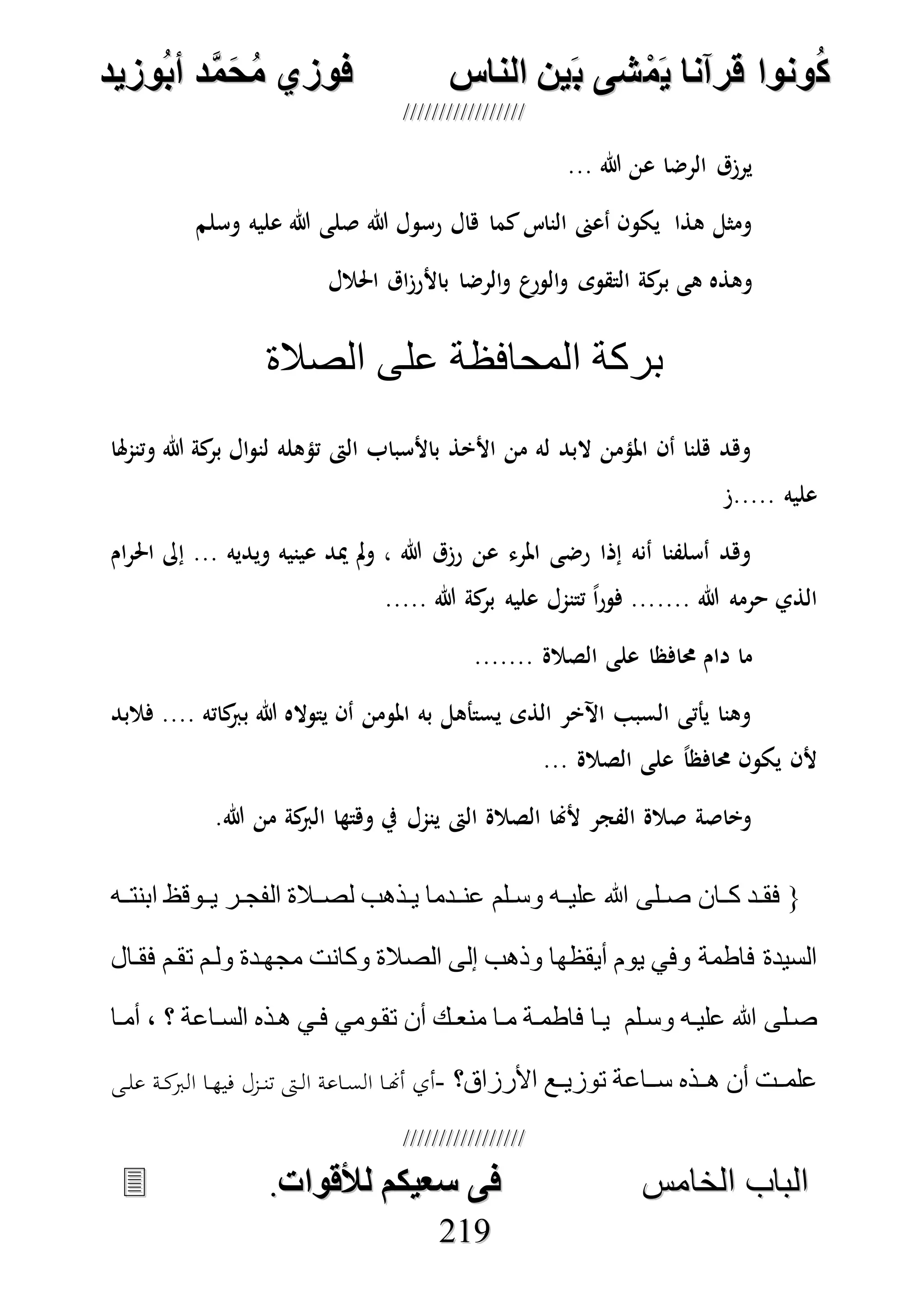 ُ‫ك‬ُ‫ك‬ُ‫ونواُقرآناُي‬ُ‫ونواُقرآناُي‬ُ‫م‬ُ‫م‬ُ‫شىُب‬ُ‫شىُب‬ُُ‫ينُالناس‬ُُ‫ينُالناس‬ُُُُُُُُُُُُُُ‫وزيد‬‫دُأب‬َّ‫م‬‫ح‬‫فوزيُم‬‫وزيد‬‫دُأب‬َّ‫م‬‫ح‬‫فوزيُم‬ُُ


‫ا‬ ‫الباب‬‫ا‬ ‫الباب‬‫لخامس‬‫لخامس‬ُُُُُُُُُُُُُُُُُُُُُُُُُُُُ‫فىُسخيكمُلألقوات‬‫فىُسخيكمُلألقوات‬..
221199
... ‫هللا‬ ‫عن‬ ‫الرضا‬ ‫يرزق‬
‫هللا‬ ‫رسول‬ ‫هال‬ ‫كما‬‫الناس‬ ‫أعىن‬ ‫يكون‬ ‫هذا‬ ‫ومثل‬‫وسلم‬ ‫عليه‬ ‫هللا‬ ‫صلى‬
‫ب‬ ‫هى‬ ‫وهذه‬‫احلالل‬ ‫اق‬‫ز‬‫باألر‬ ‫الرضا‬‫و‬ ‫ع‬‫الور‬‫و‬ ‫التقوى‬ ‫كة‬‫ر‬
‫الصالة‬ ‫على‬ ‫المحافظة‬ ‫بركة‬
‫هلا‬‫م‬‫وتن‬ ‫هللا‬ ‫كة‬‫بر‬ ‫ال‬‫و‬‫لن‬ ‫تؤهله‬ ‫الىت‬ ‫باألسباب‬ ‫األخذ‬ ‫من‬ ‫له‬ ‫البد‬ ‫املؤمن‬ ‫أن‬ ‫هلنا‬ ‫وهد‬
‫.....ز‬ ‫عليه‬
‫ام‬‫ر‬‫احل‬ ‫إىل‬ ... ‫ويديه‬ ‫عينيه‬ ‫ميد‬ ‫مل‬‫و‬ ، ‫هللا‬ ‫رزق‬ ‫عن‬ ‫املرء‬ ‫رضى‬ ‫إذا‬ ‫أنه‬ ‫أسلفنا‬ ‫وهد‬
.... ‫هللا‬ ‫حرمه‬ ‫الذي‬..... ‫هللا‬ ‫كة‬‫بر‬ ‫عليه‬ ‫تتنمل‬ ً‫ا‬‫ر‬‫فو‬ ...
....... ‫الصالة‬ ‫على‬ ‫حمافظا‬ ‫دام‬ ‫ما‬
‫فالبد‬ .... ‫كاته‬‫برب‬ ‫هللا‬ ‫يتواله‬ ‫أن‬ ‫املومن‬ ‫به‬ ‫يستأهل‬ ‫الذى‬ ‫اآلخر‬ ‫السبب‬ ‫يأتى‬ ‫وهنا‬
... ‫الصالة‬ ‫على‬ ً‫ا‬‫حمافظ‬ ‫يكون‬ ‫ألن‬
.‫هللا‬ ‫من‬ ‫كة‬‫الرب‬ ‫وهتها‬ ‫يف‬ ‫ينمل‬ ‫الىت‬ ‫الصالة‬ ‫ألهنا‬ ‫الفجر‬ ‫صالة‬ ‫وخاصة‬
‫دان‬‫د‬‫ك‬ ‫دد‬‫د‬‫فق‬ {‫د‬‫د‬‫ص‬‫دلم‬‫د‬‫وس‬ ‫ده‬‫د‬‫علي‬ ‫هللا‬ ‫لى‬‫ده‬‫د‬‫ابنت‬ ‫دوق‬‫د‬‫ي‬ ‫در‬‫د‬‫الفج‬ ‫دالة‬‫د‬‫لص‬ ‫دذهب‬‫د‬‫ي‬ ‫ددما‬‫د‬‫عن‬
‫فقدال‬ ‫تقدم‬ ‫ولدم‬ ‫مجهددة‬ ‫وكانت‬ ‫الصالة‬ ‫إلى‬ ‫وذهب‬ ‫أيقظها‬ ‫يوم‬ ‫وفي‬ ‫فاطمة‬ ‫السيدة‬
‫وسدلم‬ ‫عليده‬ ‫هللا‬ ‫صدلى‬‫أمدا‬ ، ‫؟‬ ‫السداعة‬ ‫هدذه‬ ‫فدي‬ ‫تقدومي‬ ‫أن‬ ‫منعدك‬ ‫مدا‬ ‫فاطمدة‬ ‫يدا‬
‫األرزاق؟‬ ‫دع‬‫د‬‫توزي‬ ‫سدداعة‬ ‫هددذه‬ ‫أن‬ ‫دت‬‫د‬‫علم‬-‫ال‬ ‫ا‬ ‫في‬ ‫زل‬‫تن‬ ‫ال‬ ‫اعة‬‫الع‬ ‫ا‬‫أهن‬ ‫أي‬‫ى‬‫عل‬ ‫ة‬‫ك‬
 