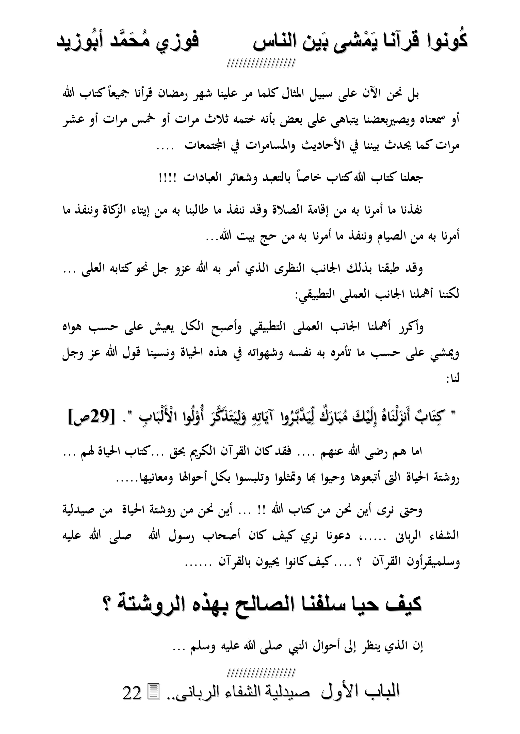 ُ‫ك‬ُ‫ك‬ُ‫ونواُقرآناُي‬ُ‫ونواُقرآناُي‬ُ‫م‬ُ‫م‬ُ‫شىُب‬ُ‫شىُب‬ُُ‫ينُالناس‬ُُ‫ينُالناس‬ُُُُُُُُُُُُُُ‫وزيد‬‫دُأب‬َّ‫م‬‫ح‬‫فوزيُم‬‫وزيد‬‫دُأب‬َّ‫م‬‫ح‬‫فوزيُم‬ُُ


‫األول‬ ‫الباب‬‫األول‬ ‫الباب‬ُُُُ..‫الربانى‬ ‫الشفاء‬ ‫صيدلية‬..‫الربانى‬ ‫الشفاء‬ ‫صيدلية‬2222
‫هللا‬ ‫كتاب‬ً‫ا‬‫مجيع‬ ‫أنا‬‫ر‬‫ه‬ ‫رمضان‬ ‫شهر‬ ‫علينا‬ ‫مر‬ ‫كلما‬ ‫املثال‬ ‫سبيل‬ ‫على‬ ‫اآلن‬ ‫حنن‬ ‫بل‬
‫ثالث‬ ‫ختمه‬ ‫بأنه‬ ‫بعض‬ ‫على‬ ‫يتباهى‬ ‫بعضنا‬‫ري‬‫ويص‬ ‫مسعناه‬ ‫أو‬‫عشر‬ ‫أو‬ ‫ات‬‫ر‬‫م‬ ‫مخس‬ ‫أو‬ ‫ات‬‫ر‬‫م‬
.... ‫اجملتمعات‬ ‫يف‬ ‫ات‬‫ر‬‫املسام‬‫و‬ ‫األحاديث‬ ‫يف‬ ‫بيننا‬ ‫حيدث‬ ‫كما‬‫ات‬‫ر‬‫م‬
!!!! ‫العبادات‬ ‫وشعائر‬ ‫بالتعبد‬ ً‫ا‬‫خاص‬ ‫كتاب‬‫هللا‬ ‫كتاب‬ ‫جعلنا‬
‫ما‬ ‫وننفذ‬ ‫كاة‬‫الم‬ ‫إيتاء‬ ‫من‬ ‫به‬ ‫طالبنا‬ ‫ما‬ ‫ننفذ‬ ‫وهد‬ ‫الصالة‬ ‫إهامة‬ ‫من‬ ‫به‬ ‫نا‬‫ر‬‫أم‬ ‫ما‬ ‫نفذنا‬
‫ن‬‫ر‬‫أم‬ ‫ما‬ ‫وننفذ‬ ‫الصيام‬ ‫من‬ ‫به‬ ‫نا‬‫ر‬‫أم‬...‫هللا‬ ‫بيت‬ ‫حج‬ ‫من‬ ‫به‬ ‫ا‬
‫هللا‬ ‫به‬ ‫أمر‬ ‫الذي‬ ‫النظرى‬ ‫اجلانب‬ ‫بذلك‬ ‫طبقنا‬ ‫وهد‬... ‫العلى‬ ‫كتابه‬‫حنو‬ ‫جل‬ ‫عمو‬
‫التطبيقي‬ ‫العملى‬ ‫اجلانب‬ ‫أمهلنا‬ ‫لكننا‬:
‫أكرر‬‫و‬‫التطبيقي‬ ‫العملى‬ ‫اجلانب‬ ‫أمهلنا‬‫اه‬‫و‬‫ه‬ ‫حسب‬ ‫على‬ ‫يعيش‬ ‫الكل‬ ‫أصبح‬‫و‬
‫ونسين‬ ‫احلياة‬ ‫هذه‬ ‫يف‬ ‫اته‬‫و‬‫وشه‬ ‫نفسه‬ ‫به‬ ‫تأمره‬ ‫ما‬ ‫حسب‬ ‫على‬ ‫وميشي‬‫هللا‬ ‫هول‬ ‫ا‬‫وجل‬ ‫عم‬
:‫لنا‬
""ِ‫اب‬َ‫ْب‬‫ل‬َْ‫األ‬ ‫ا‬‫و‬ُ‫ل‬ْ‫ُو‬‫أ‬ َ‫ر‬‫ه‬‫ك‬َ‫ذ‬َ‫ت‬َ‫ي‬ِ‫ل‬َ‫و‬ ِ‫ه‬ِ‫ات‬َ‫آي‬ ‫ا‬‫و‬ُ‫ر‬‫ه‬‫ب‬‫ه‬‫د‬َ‫ي‬ِ‫ل‬ ٌ‫ك‬َ‫ار‬َ‫ب‬ُ‫م‬ َ‫ك‬ْ‫ي‬َ‫ل‬ِ‫إ‬ ُ‫اه‬َ‫ْن‬‫ل‬َ‫َنم‬‫أ‬ ٌ‫اب‬َ‫ت‬ِ‫ك‬ِ‫اب‬َ‫ْب‬‫ل‬َْ‫األ‬ ‫ا‬‫و‬ُ‫ل‬ْ‫ُو‬‫أ‬ َ‫ر‬‫ه‬‫ك‬َ‫ذ‬َ‫ت‬َ‫ي‬ِ‫ل‬َ‫و‬ ِ‫ه‬ِ‫ات‬َ‫آي‬ ‫ا‬‫و‬ُ‫ر‬‫ه‬‫ب‬‫ه‬‫د‬َ‫ي‬ِ‫ل‬ ٌ‫ك‬َ‫ار‬َ‫ب‬ُ‫م‬ َ‫ك‬ْ‫ي‬َ‫ل‬ِ‫إ‬ ُ‫اه‬َ‫ْن‬‫ل‬َ‫َنم‬‫أ‬ ٌ‫اب‬َ‫ت‬ِ‫ك‬""[ .[ .7777]‫ص‬]‫ص‬
... ‫هلم‬ ‫احلياة‬ ‫...كتاب‬ ‫حبق‬ ‫الكرمي‬ ‫القرآن‬ ‫كان‬‫فقد‬ .... ‫عنهم‬ ‫هللا‬ ‫رضى‬ ‫هم‬ ‫اما‬
‫ا‬‫و‬‫ومتثل‬ ‫هبا‬ ‫ا‬‫و‬‫وحي‬ ‫أتبعوها‬ ‫الىت‬ ‫احلياة‬ ‫روشتة‬.....‫ومعانيها‬ ‫اهلا‬‫و‬‫أح‬ ‫بكل‬ ‫ا‬‫و‬‫وتلبس‬
‫صيدلية‬ ‫من‬ ‫احلياة‬ ‫روشتة‬ ‫من‬ ‫حنن‬ ‫أين‬ ... !! ‫هللا‬ ‫كتاب‬ ‫من‬ ‫حنن‬ ‫أين‬ ‫نرى‬ ‫وحىت‬
‫هللا‬ ‫رسول‬ ‫أصحاب‬ ‫كان‬ ‫كيف‬ ‫نري‬ ‫دعونا‬ ،..... ‫باىن‬‫ر‬‫ال‬ ‫الشفاء‬‫عليه‬ ‫هللا‬ ‫صلى‬
‫وسلم‬...... ‫بالقرآن‬ ‫حييون‬ ‫ا‬‫و‬‫كان‬‫كيف‬.... ‫؟‬ ‫القرآن‬ ‫أون‬‫ر‬‫يق‬
‫كيفُحياُسلنناُالصالح‬‫كيفُحياُسلنناُالصالح‬ُُ‫ُالروشتةُ؟‬ ‫بهس‬‫ُالروشتةُ؟‬ ‫بهس‬
‫النيب‬ ‫ال‬‫و‬‫أح‬ ‫إىل‬ ‫ينظر‬ ‫الذي‬ ‫إن‬‫وسلم‬ ‫عليه‬ ‫هللا‬ ‫صلى‬...
 