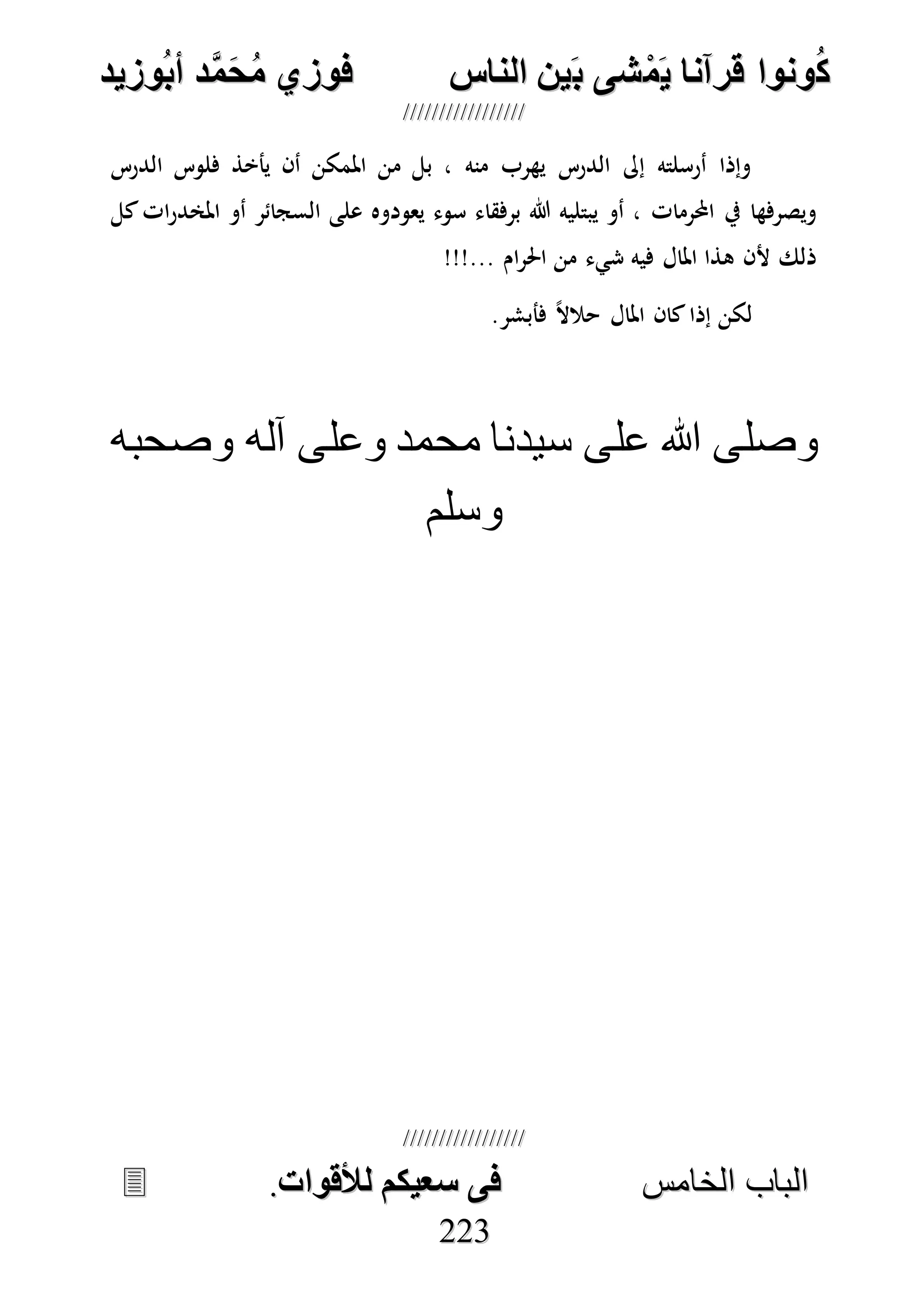 ُ‫ك‬ُ‫ك‬ُ‫ونواُقرآناُي‬ُ‫ونواُقرآناُي‬ُ‫م‬ُ‫م‬ُ‫شىُب‬ُ‫شىُب‬ُُ‫ينُالناس‬ُُ‫ينُالناس‬ُُُُُُُُُُُُُُ‫وزيد‬‫دُأب‬َّ‫م‬‫ح‬‫فوزيُم‬‫وزيد‬‫دُأب‬َّ‫م‬‫ح‬‫فوزيُم‬ُُ


‫ا‬ ‫الباب‬‫ا‬ ‫الباب‬‫لخامس‬‫لخامس‬ُُُُُُُُُُُُُُُُُُُُُُُُُُُُ‫فىُسخيكمُلألقوات‬‫فىُسخيكمُلألقوات‬..
222233
‫الدرس‬ ‫فلوس‬ ‫يأخذ‬ ‫أن‬ ‫املمكن‬ ‫من‬ ‫بل‬ ، ‫منه‬ ‫يهرب‬ ‫الدرس‬ ‫إىل‬ ‫أرسلته‬ ‫وإذا‬
‫يعودوه‬ ‫سوء‬ ‫برفقاء‬ ‫هللا‬ ‫يبتليه‬ ‫أو‬ ، ‫احملرمات‬ ‫يف‬ ‫ويصرفها‬‫كل‬‫ات‬‫ر‬‫املخد‬ ‫أو‬ ‫السجائر‬ ‫على‬
!!!... ‫ام‬‫ر‬‫احل‬ ‫من‬ ‫شيء‬ ‫فيه‬ ‫املال‬ ‫هذا‬ ‫ألن‬ ‫ذلك‬
.‫فأبشر‬ ً‫ال‬‫حال‬ ‫املال‬ ‫كان‬‫إذا‬ ‫لكن‬
‫وصحبه‬ ‫آله‬ ‫وعلى‬ ‫محمد‬ ‫سيدنا‬ ‫على‬ ‫هللا‬ ‫وصلى‬
‫وسلم‬
 