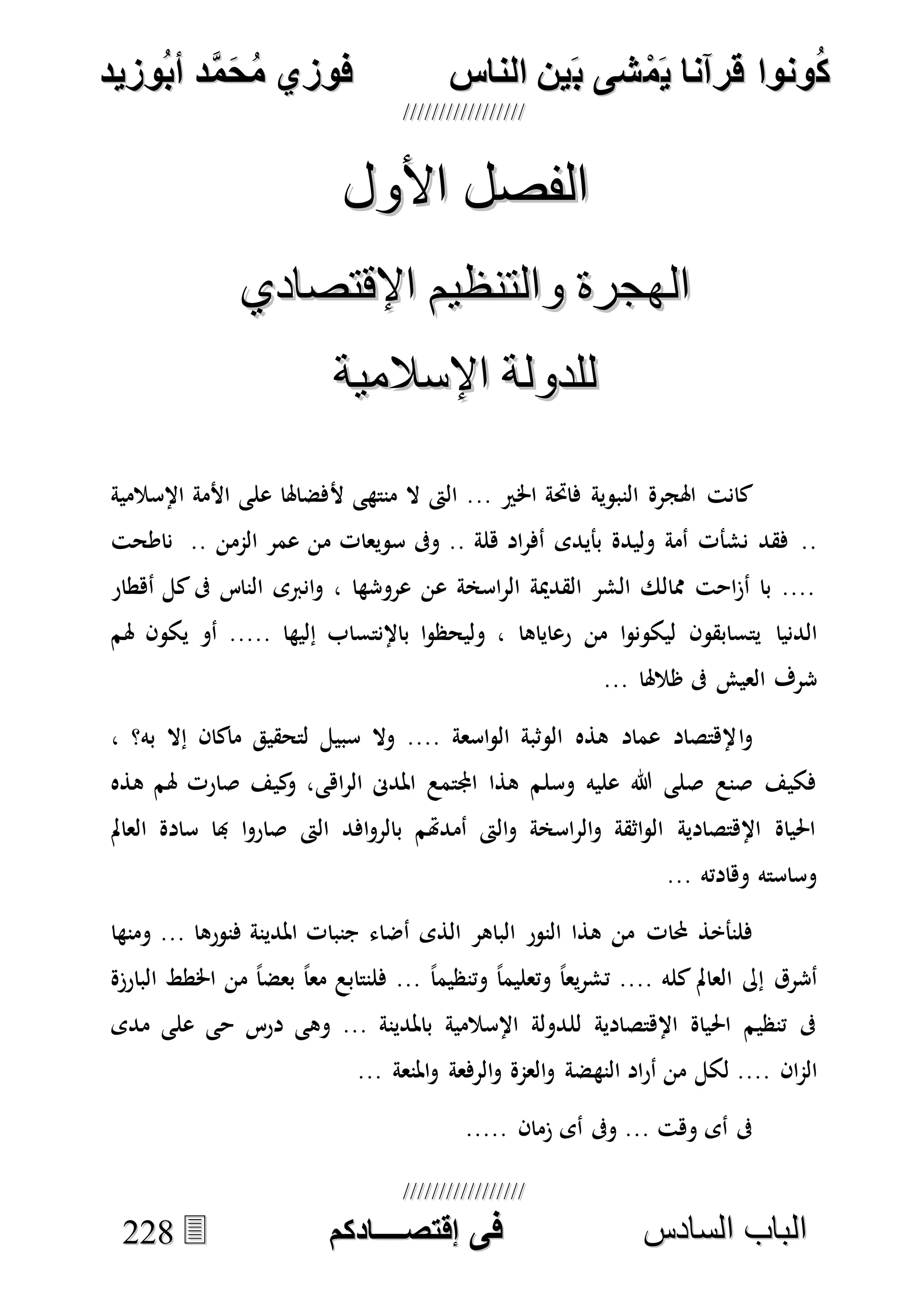 ُ‫ك‬ُ‫ك‬ُ‫ونواُقرآناُي‬ُ‫ونواُقرآناُي‬ُ‫م‬ُ‫م‬ُ‫شىُب‬ُ‫شىُب‬ُُ‫ينُالناس‬ُُ‫ينُالناس‬ُُُُُُُُُُُُُُ‫وزيد‬‫دُأب‬َّ‫م‬‫ح‬‫فوزيُم‬‫وزيد‬‫دُأب‬َّ‫م‬‫ح‬‫فوزيُم‬ُُ


‫ا‬ ‫الباب‬‫ا‬ ‫الباب‬‫لسادس‬‫لسادس‬ُُُُُُُُُُُُُُُُُُُُُُُُُُُُُ‫فى‬ُ‫فى‬ُُُُُُُُُُُُُ‫اقتصــــادكم‬ُُُُُُُُُُُُُ‫اقتصــــادكم‬ُُ222288
‫األول‬ ‫الفصل‬‫األول‬ ‫الفصل‬
‫اإلقتصادي‬ ‫والتنظيم‬ ‫الهجرة‬‫اإلقتصادي‬ ‫والتنظيم‬ ‫الهجرة‬
‫اإلسالمية‬ ‫للدولة‬‫اإلسالمية‬ ‫للدولة‬
‫كانت‬.. ‫اخلري‬ ‫فاحتة‬ ‫النبوية‬ ‫اهلجرة‬‫أل‬ ‫منتهى‬ ‫ال‬ ‫الىت‬ .‫اإلسالمية‬ ‫األمة‬ ‫على‬ ‫فضاهلا‬
..‫الممن‬ ‫عمر‬ ‫من‬ ‫سويعات‬ ‫وىف‬ .. ‫هلة‬ ‫اد‬‫ر‬‫أف‬ ‫بأيدى‬ ‫وليدة‬ ‫أمة‬ ‫نشأت‬ ‫فقد‬‫ناطحت‬ ..
‫أهطار‬ ‫كل‬‫ىف‬ ‫الناس‬ ‫انربى‬‫و‬ ، ‫عروشها‬ ‫عن‬ ‫اسخة‬‫ر‬‫ال‬ ‫القدمية‬ ‫الشر‬ ‫ممالك‬ ‫احت‬‫ز‬‫أ‬ ‫با‬ ....
‫الدنيا‬‫هلم‬ ‫يكون‬ ‫أو‬ ..... ‫إليها‬ ‫باإلنتساب‬ ‫ا‬‫و‬‫وليحظ‬ ، ‫رعاياها‬ ‫من‬ ‫ا‬‫و‬‫ليكون‬ ‫يتسابقون‬
... ‫ظالهلا‬ ‫ىف‬ ‫العيش‬ ‫شرف‬
‫ا‬‫و‬، ‫به؟‬ ‫إال‬ ‫ماكان‬ ‫لتحقيق‬ ‫سبيل‬ ‫وال‬ .... ‫اسعة‬‫و‬‫ال‬ ‫الوثبة‬ ‫هذه‬ ‫عماد‬ ‫إلهتصاد‬
‫اهى‬‫ر‬‫ال‬ ‫املدىن‬ ‫اجملتمع‬ ‫هذا‬ ‫وسلم‬ ‫عليه‬ ‫هللا‬ ‫صلى‬ ‫صنع‬ ‫فكيف‬‫هذه‬ ‫هلم‬ ‫صارت‬ ‫كيف‬‫و‬ ،
‫العامل‬ ‫سادة‬ ‫هبا‬ ‫ا‬‫و‬‫صار‬ ‫الىت‬ ‫افد‬‫و‬‫بالر‬ ‫أمدهتم‬ ‫الىت‬‫و‬ ‫اسخة‬‫ر‬‫ال‬‫و‬ ‫اثقة‬‫و‬‫ال‬ ‫اإلهتصادية‬ ‫احلياة‬
... ‫وهادته‬ ‫وساسته‬
‫حملات‬ ‫فلنأخذ‬‫ومنها‬ ... ‫فنورها‬ ‫املدينة‬ ‫جنبات‬ ‫أضاء‬ ‫الذى‬ ‫الباهر‬ ‫النور‬ ‫هذا‬ ‫من‬
ً‫ا‬‫وتنظيم‬ ً‫ا‬‫وتعليم‬ ً‫ا‬‫يع‬‫ر‬‫تش‬ .... ‫كله‬ ‫العامل‬ ‫إىل‬ ‫أشرق‬‫البارزة‬ ‫اخلطط‬ ‫من‬ ً‫ا‬‫بعض‬ ً‫ا‬‫مع‬ ‫فلنتابع‬ ...
‫مدى‬ ‫على‬ ‫حى‬ ‫درس‬ ‫وهى‬ ... ‫باملدينة‬ ‫اإلسالمية‬ ‫للدولة‬ ‫اإلهتصادية‬ ‫احلياة‬ ‫تنظيم‬ ‫ىف‬
‫ان‬‫م‬‫ال‬‫النه‬ ‫اد‬‫ر‬‫أ‬ ‫من‬ ‫لكل‬ ....... ‫املنعة‬‫و‬ ‫الرفعة‬‫و‬ ‫العمة‬‫و‬ ‫ضة‬
..... ‫زمان‬ ‫أى‬ ‫وىف‬ ... ‫وهت‬ ‫أى‬ ‫ىف‬
 