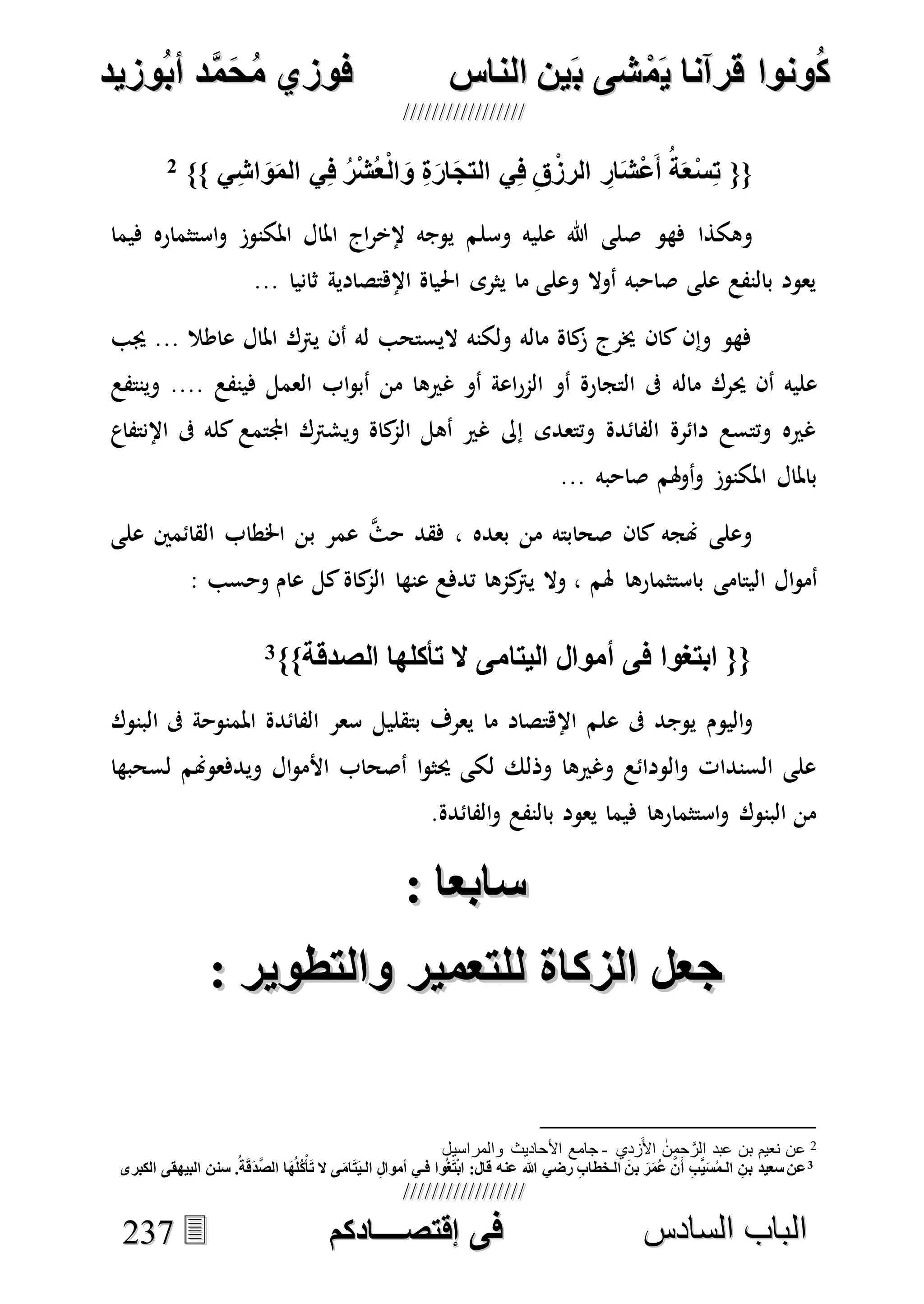 ُ‫ك‬ُ‫ك‬ُ‫ونواُقرآناُي‬ُ‫ونواُقرآناُي‬ُ‫م‬ُ‫م‬ُ‫شىُب‬ُ‫شىُب‬ُُ‫ينُالناس‬ُُ‫ينُالناس‬ُُُُُُُُُُُُُُ‫وزيد‬‫دُأب‬َّ‫م‬‫ح‬‫فوزيُم‬‫وزيد‬‫دُأب‬َّ‫م‬‫ح‬‫فوزيُم‬ُُ


‫ا‬ ‫الباب‬‫ا‬ ‫الباب‬‫لسادس‬‫لسادس‬ُُُُُُُُُُُُُُُُُُُُُُُُُُُُُ‫فى‬ُ‫فى‬ُُُُُُُُُُُُُ‫اقتصــــادكم‬ُُُُُُُُُُُُُ‫اقتصــــادكم‬ُُ223377
ُ{{ُ‫ال‬‫ُو‬ِ‫ة‬‫ار‬‫يُالتج‬ِ‫ف‬ُِ‫ق‬‫ُالرز‬ ِ‫ار‬‫ش‬‫ع‬‫ُأ‬‫ة‬‫خ‬‫س‬ِ‫ي‬ِ‫ش‬‫ا‬‫و‬‫يُالم‬ِ‫ف‬ُ‫ر‬‫ش‬‫خ‬ُُ}}2
ُ
‫فهو‬ ‫وهكذا‬‫وسلم‬ ‫عليه‬ ‫هللا‬ ‫صلى‬‫فيما‬ ‫استثماره‬‫و‬ ‫املكنوز‬ ‫املال‬ ‫اج‬‫ر‬‫إلخ‬ ‫يوجه‬
... ‫ثانيا‬ ‫اإلهتصادية‬ ‫احلياة‬ ‫يثرى‬ ‫ما‬ ‫وعلى‬ ‫أوال‬ ‫صاحبه‬ ‫على‬ ‫بالنفع‬ ‫يعود‬
‫جيب‬ ... ‫عاطال‬ ‫املال‬ ‫يرتك‬ ‫أن‬ ‫له‬ ‫اليستحب‬ ‫ولكنه‬ ‫ماله‬ ‫كاة‬‫ز‬ ‫خيرج‬ ‫كان‬ ‫وإن‬ ‫فهو‬
‫ماله‬ ‫حيرك‬ ‫أن‬ ‫عليه‬‫فينفع‬ ‫العمل‬ ‫اب‬‫و‬‫أب‬ ‫من‬ ‫غريها‬ ‫أو‬ ‫اعة‬‫ر‬‫الم‬ ‫أو‬ ‫التجارة‬ ‫ىف‬....‫وينتفع‬
‫اإلنتفاع‬ ‫ىف‬ ‫كله‬ ‫اجملتمع‬ ‫ويشرتك‬ ‫كاة‬‫الم‬ ‫أهل‬ ‫غري‬ ‫إىل‬ ‫وتتعدى‬ ‫الفائدة‬ ‫دائرة‬ ‫وتتسع‬ ‫غريه‬
... ‫صاحبه‬ ‫هلم‬‫و‬‫أ‬‫و‬ ‫املكنوز‬ ‫باملال‬
‫على‬ ‫القائمني‬ ‫اخلطاب‬ ‫بن‬ ‫عمر‬ ‫ه‬‫ث‬‫ح‬ ‫فقد‬ ، ‫بعده‬ ‫من‬ ‫صحابته‬ ‫كان‬ ‫هنجه‬ ‫وعلى‬
‫اليت‬ ‫ال‬‫و‬‫أم‬‫هلم‬ ‫باستثمارها‬ ‫امى‬: ‫وحسب‬ ‫عام‬ ‫كل‬‫كاة‬‫الم‬ ‫عنها‬ ‫تدفع‬ ‫كمها‬‫يرت‬ ‫وال‬ ،
‫أكلهاُالصدقة‬ ُ‫{{ُابتغواُفىُأموالُاليتامىُال‬}}3ُُ
‫اليوم‬‫و‬‫بتقليل‬ ‫يعرف‬ ‫ما‬ ‫اإلهتصاد‬ ‫علم‬ ‫ىف‬ ‫يوجد‬‫البنوك‬ ‫ىف‬ ‫املمنوحة‬ ‫الفائدة‬ ‫سعر‬
‫لسح‬ ‫ويدفعوهنم‬ ‫ال‬‫و‬‫األم‬ ‫أصحاب‬ ‫ا‬‫و‬‫حيث‬ ‫لكى‬ ‫وذلك‬ ‫وغريها‬ ‫الودائع‬‫و‬ ‫السندات‬ ‫على‬‫بها‬
‫الفائدة‬‫و‬ ‫بالنفع‬ ‫يعود‬ ‫فيما‬ ‫استثمارها‬‫و‬ ‫البنوك‬ ‫من‬.
:ُ‫سابخا‬:ُ‫سابخا‬ُُ
:ُ‫كاةُللتخميرُوالتطوير‬ ‫جخلُال‬:ُ‫كاةُللتخميرُوالتطوير‬ ‫جخلُال‬ُُ
2‫زدي‬َ‫األ‬ ‫حمن‬ َّ‫الر‬ ‫عبد‬ ‫بن‬ ‫نعيم‬ ‫عن‬-‫والمراسيل‬ ‫األحاديث‬ ‫جامع‬
3
‫ُالـي‬ِ‫ل‬‫واُفـيُأموا‬‫غ‬‫ت‬‫ُقال:ُاب‬ ‫ُعن‬ ُ‫ُرضي‬ِ‫ب‬‫طا‬ ‫ُالـ‬‫ُبن‬‫ر‬‫م‬‫ُع‬َّ‫ع‬‫ُأ‬ِ‫ب‬َّ‫ي‬‫س‬‫ُالـم‬ ِ‫عنُسخيدُبن‬ُ.‫ة‬‫ق‬‫د‬َّ‫ص‬‫اُال‬‫ه‬‫ل‬‫ك‬‫أ‬ ُ‫ىُال‬‫ام‬‫ت‬‫سننُالبيهقىُالكبرى‬ُ
 