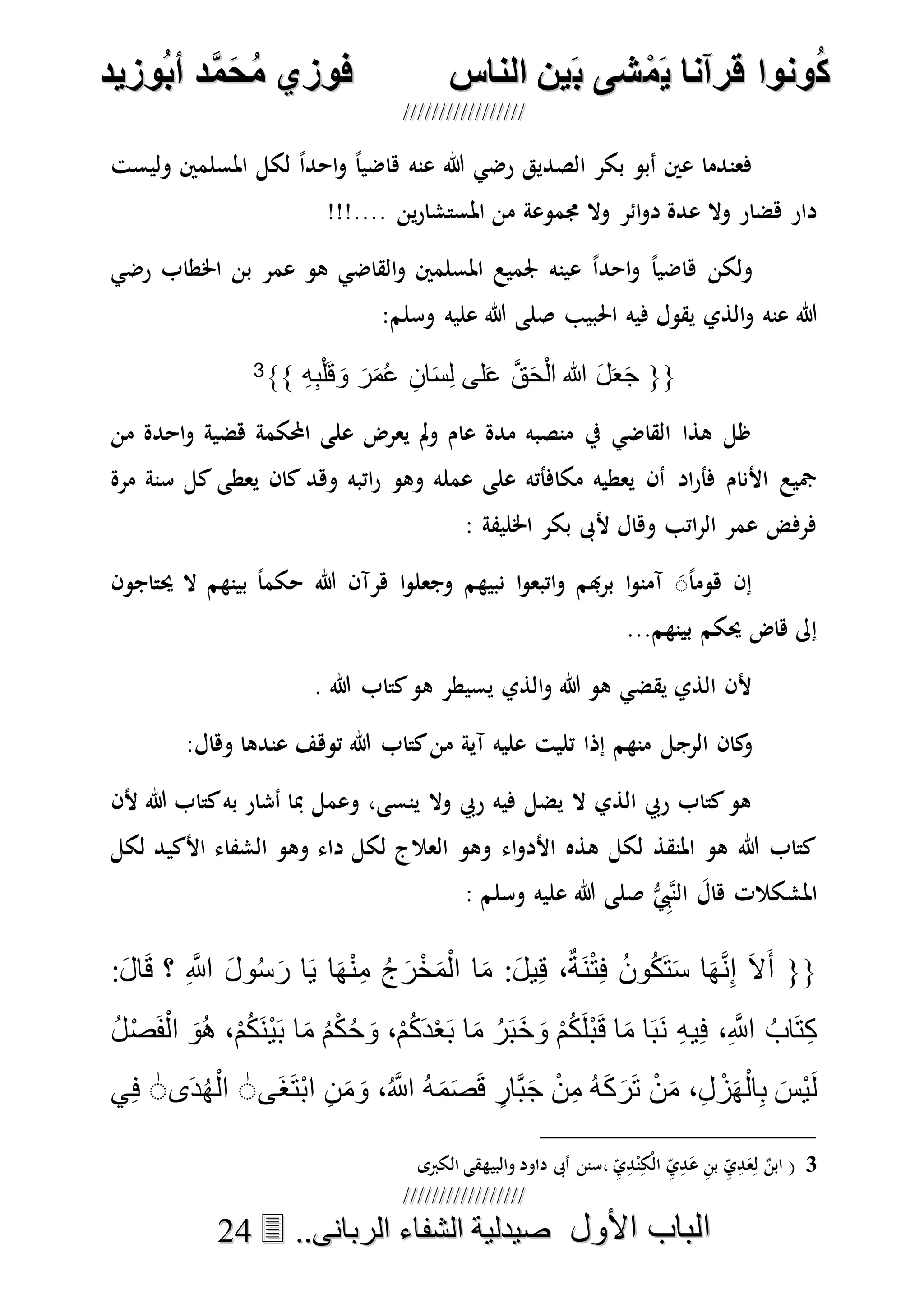 ُ‫ك‬ُ‫ك‬ُ‫ونواُقرآناُي‬ُ‫ونواُقرآناُي‬ُ‫م‬ُ‫م‬ُ‫شىُب‬ُ‫شىُب‬ُُ‫ينُالناس‬ُُ‫ينُالناس‬ُُُُُُُُُُُُُُ‫وزيد‬‫دُأب‬َّ‫م‬‫ح‬‫فوزيُم‬‫وزيد‬‫دُأب‬َّ‫م‬‫ح‬‫فوزيُم‬ُُ


‫األول‬ ‫الباب‬‫األول‬ ‫الباب‬ُُُُ..‫الربانى‬ ‫الشفاء‬ ‫صيدلية‬..‫الربانى‬ ‫الشفاء‬ ‫صيدلية‬2244
‫الصديق‬ ‫بكر‬ ‫أبو‬ ‫عني‬ ‫فعندما‬‫عنه‬ ‫هللا‬ ‫رضي‬‫وليست‬ ‫املسلمني‬ ‫لكل‬ ً‫ا‬‫احد‬‫و‬ ً‫ا‬‫هاضي‬
!!!.... ‫ين‬‫ر‬‫املستشا‬ ‫من‬ ‫جمموعة‬ ‫وال‬ ‫ائر‬‫و‬‫د‬ ‫عدة‬ ‫وال‬ ‫هضار‬ ‫دار‬
‫ه‬ ‫ولكن‬‫اخلطاب‬ ‫بن‬ ‫عمر‬ ‫هو‬ ‫القاضي‬‫و‬ ‫املسلمني‬ ‫جلميع‬ ‫عينه‬ ً‫ا‬‫احد‬‫و‬ ً‫ا‬‫اضي‬‫رضي‬
‫عنه‬ ‫هللا‬‫احلبيب‬ ‫فيه‬ ‫يقول‬ ‫الذي‬‫و‬‫وسلم‬ ‫عليه‬ ‫هللا‬ ‫صلى‬:
{{ِ‫ه‬ِ‫ب‬ْ‫ل‬َ‫ق‬ َ‫و‬ َ‫ر‬َ‫م‬ُ‫ع‬ ِ‫ان‬َ‫س‬ِ‫ل‬ ‫لى‬َ‫ع‬ َّ‫ق‬َ‫ح‬ْ‫ل‬‫ا‬ ‫هللا‬ َ‫ل‬َ‫ع‬َ‫ج‬}}3
‫من‬ ‫احدة‬‫و‬ ‫هضية‬ ‫احملكمة‬ ‫على‬ ‫يعرض‬ ‫مل‬‫و‬ ‫عام‬ ‫مدة‬ ‫منصبه‬ ‫يف‬ ‫القاضي‬ ‫هذا‬ ‫ظل‬
‫اد‬‫ر‬‫فأ‬ ‫األنام‬ ‫مجيع‬‫مرة‬ ‫سنة‬ ‫كل‬ ‫يعطى‬ ‫كان‬ ‫وهد‬ ‫اتبه‬‫ر‬ ‫وهو‬ ‫عمله‬ ‫على‬ ‫مكافأته‬ ‫يعطيه‬ ‫أن‬
: ‫اخلليفة‬ ‫بكر‬ ‫ألىب‬ ‫وهال‬ ‫اتب‬‫ر‬‫ال‬ ‫عمر‬ ‫فرفض‬
‫حيتاجون‬ ‫ال‬ ‫بينهم‬ ً‫ا‬‫حكم‬ ‫هللا‬ ‫هرآن‬ ‫ا‬‫و‬‫وجعل‬ ‫نبيهم‬ ‫ا‬‫و‬‫اتبع‬‫و‬ ‫هبم‬‫ر‬‫ب‬ ‫ا‬‫و‬‫آمن‬ ًََ‫ا‬‫هوم‬ ‫إن‬
...‫بينهم‬ ‫حيكم‬ ‫هاض‬ ‫إىل‬
. ‫هللا‬ ‫كتاب‬‫هو‬ ‫يسيطر‬ ‫الذي‬‫و‬ ‫هللا‬ ‫هو‬ ‫يقضي‬ ‫الذي‬ ‫ألن‬
‫الرج‬ ‫كان‬‫و‬:‫وهال‬ ‫عندها‬ ‫توهف‬ ‫هللا‬ ‫كتاب‬‫من‬ ‫آية‬ ‫عليه‬ ‫تليت‬ ‫إذا‬ ‫منهم‬ ‫ل‬
‫ألن‬ ‫هللا‬ ‫كتاب‬‫به‬ ‫أشار‬ ‫مبا‬ ‫وعمل‬ ،‫ينسى‬ ‫وال‬ ‫ريب‬ ‫فيه‬ ‫يضل‬ ‫ال‬ ‫الذي‬ ‫ريب‬ ‫كتاب‬‫هو‬
‫لكل‬ ‫األكيد‬ ‫الشفاء‬ ‫وهو‬ ‫داء‬ ‫لكل‬ ‫العالج‬ ‫وهو‬ ‫اء‬‫و‬‫األد‬ ‫هذه‬ ‫لكل‬ ‫املنقذ‬ ‫هو‬ ‫هللا‬ ‫كتاب‬
‫املشكالت‬‫وسلم‬ ‫عليه‬ ‫هللا‬ ‫صلى‬ ُّ ِ‫هيب‬‫ن‬‫ال‬ َ‫هال‬:
{{َ‫أ‬‫؟‬ ِ َّ‫اَّلل‬ َ‫ل‬‫و‬ُ‫س‬َ‫ر‬ ‫ا‬َ‫ي‬ ‫ا‬َ‫ه‬ْ‫ن‬ِ‫م‬ ُ‫ج‬َ‫ر‬ْ‫خ‬َ‫م‬ْ‫ال‬ ‫ا‬َ‫م‬ :َ‫ل‬‫ي‬ِ‫ق‬ ،ٌ‫َة‬‫ن‬ْ‫ت‬ِ‫ف‬ ُ‫ن‬‫و‬ُ‫ك‬َ‫ت‬َ‫س‬ ‫ا‬َ‫ه‬َّ‫ن‬ِ‫إ‬ َ‫ال‬:َ‫ل‬‫ا‬َ‫ق‬
ُ‫ل‬ْ‫ص‬َ‫ف‬ْ‫ال‬ َ‫ُو‬‫ه‬ ،ْ‫م‬ُ‫ك‬َ‫ن‬ْ‫ي‬َ‫ب‬ ‫ا‬َ‫م‬ ُ‫م‬ْ‫ك‬ُ‫ح‬ َ‫و‬ ،ْ‫م‬ُ‫ك‬َ‫د‬ْ‫ع‬َ‫ب‬ ‫ا‬َ‫م‬ ُ‫ر‬َ‫ب‬َ‫خ‬ َ‫و‬ ْ‫م‬ُ‫ك‬َ‫ل‬ْ‫ب‬َ‫ق‬ ‫ا‬َ‫م‬ ‫ا‬َ‫ب‬َ‫ن‬ ِ‫ه‬‫ي‬ِ‫ف‬ ،ِ َّ‫اَّلل‬ ُ‫اب‬َ‫ت‬ِ‫ك‬
َ‫م‬َ‫ص‬َ‫ق‬ ٍ‫َّار‬‫ب‬َ‫ج‬ ْ‫ن‬ِ‫م‬ ُ‫ه‬َ‫ك‬َ‫ر‬َ‫ت‬ ْ‫ن‬َ‫م‬ ،ِ‫ل‬ ْ‫ز‬َ‫ه‬ْ‫ال‬ِ‫ب‬ َ‫ْس‬‫ي‬َ‫ل‬‫َى‬‫غ‬َ‫ت‬ْ‫ب‬‫ا‬ ِ‫ن‬َ‫م‬ َ‫و‬ ،ُ َّ‫اَّلل‬ ُ‫ه‬ٰ‫ى‬َ‫د‬ُ‫ه‬ْ‫ال‬ٰ‫ي‬ِ‫ف‬
3(ِ‫ي‬ِ‫د‬ْ‫ن‬ِ‫ْك‬‫ل‬‫ا‬ ِ‫ي‬ِ‫د‬َ‫ع‬ ِ‫ن‬‫ب‬ ِ‫ي‬ِ‫د‬َ‫ع‬ِ‫ل‬ ٌ‫ابن‬‫الكربى‬ ‫والبيهقى‬ ‫داود‬ ‫أىب‬ ‫،سنن‬
 