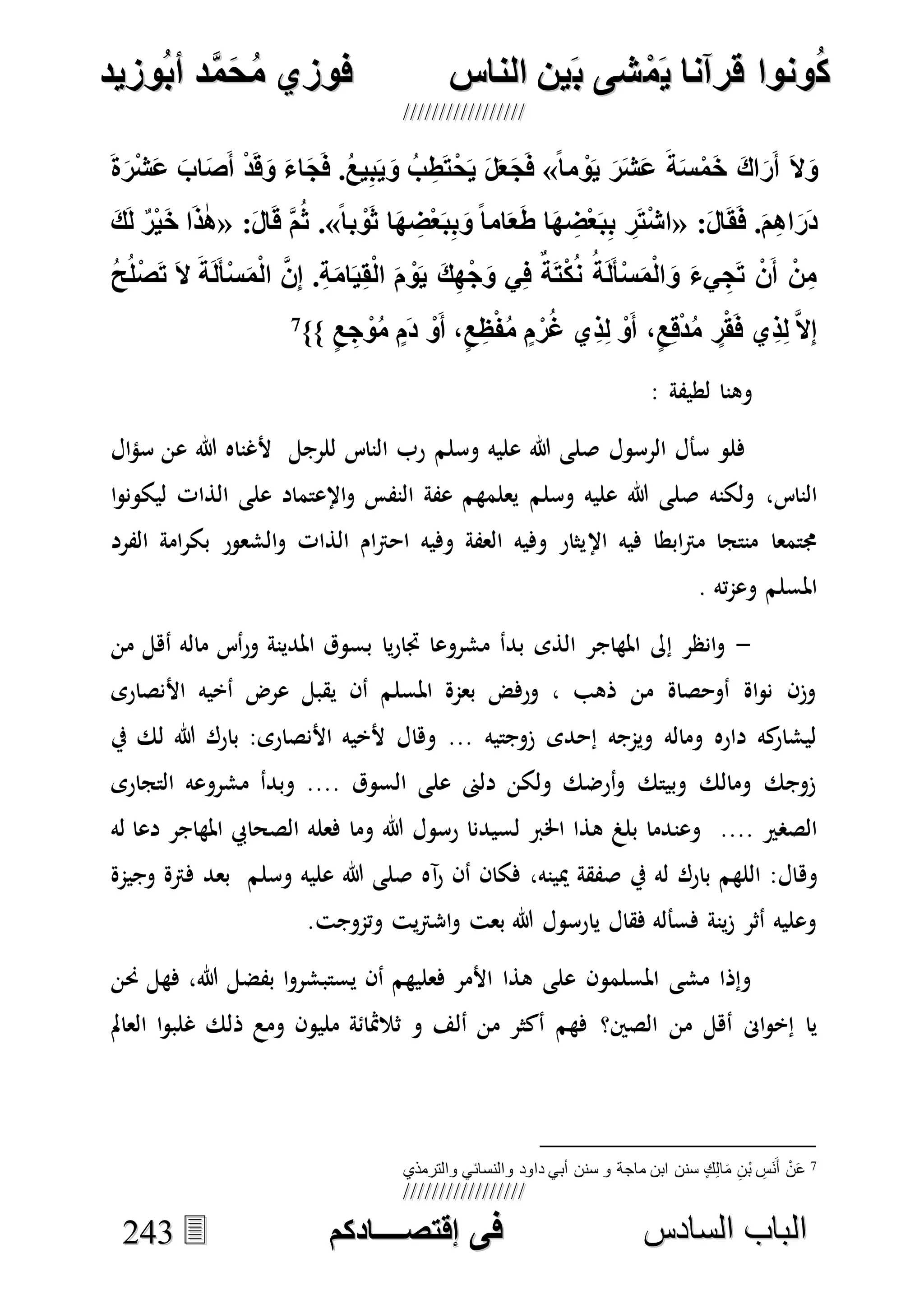 ُ‫ك‬ُ‫ك‬ُ‫ونواُقرآناُي‬ُ‫ونواُقرآناُي‬ُ‫م‬ُ‫م‬ُ‫شىُب‬ُ‫شىُب‬ُُ‫ينُالناس‬ُُ‫ينُالناس‬ُُُُُُُُُُُُُُ‫وزيد‬‫دُأب‬َّ‫م‬‫ح‬‫فوزيُم‬‫وزيد‬‫دُأب‬َّ‫م‬‫ح‬‫فوزيُم‬ُُ


‫ا‬ ‫الباب‬‫ا‬ ‫الباب‬‫لسادس‬‫لسادس‬ُُُُُُُُُُُُُُُُُُُُُُُُُُُُُ‫فى‬ُ‫فى‬ُُُُُُُُُُُُُ‫اقتصــــادكم‬ُُُُُُُُُُُُُ‫اقتصــــادكم‬ُُ224433
ًُ‫ا‬‫م‬‫و‬‫ُي‬‫ر‬‫ش‬‫ُع‬‫ة‬‫س‬‫م‬‫ُا‬‫اا‬‫ر‬‫ُأ‬‫ال‬‫و‬ُ»‫ا‬‫ج‬‫.ُف‬‫يع‬ِ‫ب‬‫ي‬‫ُو‬‫ب‬ ِ‫ط‬‫ت‬‫ح‬‫ُي‬‫ل‬‫خ‬‫ج‬‫ف‬ُ‫ة‬‫ر‬‫ش‬‫ُع‬‫اب‬‫ص‬‫ُأ‬‫د‬‫ق‬‫ُو‬‫ء‬
ُ:‫ال‬‫ق‬‫.ُف‬‫م‬ِ‫ا‬‫ا‬‫ر‬‫د‬«ًُ‫ا‬‫ب‬‫و‬‫اُث‬‫ه‬ ِ‫ض‬‫خ‬‫ب‬ِ‫ب‬‫ُو‬ً‫ا‬‫ام‬‫خ‬‫اُط‬‫ه‬ ِ‫ض‬‫خ‬‫ب‬ِ‫ب‬ُ ِ‫ر‬‫ت‬‫اش‬ُ.»ُ:‫ال‬‫ُق‬َّ‫م‬‫ث‬«ُ‫ك‬‫ُل‬ٌ‫ر‬‫ي‬‫اُا‬‫س‬‫ا‬
ُ‫ح‬‫ل‬‫ص‬ ُ‫ُال‬‫ة‬‫ل‬‫أ‬‫س‬‫م‬‫ُال‬َّ‫ع‬ِ‫ا‬ُ.ِ‫ة‬‫ام‬‫ي‬ِ‫ق‬‫ُال‬ ‫و‬‫ُي‬‫ك‬ِ‫ه‬‫ج‬‫يُو‬ِ‫ف‬ٌُ‫ة‬‫ت‬‫ك‬‫ُن‬‫ة‬‫ل‬‫أ‬‫س‬‫م‬‫ال‬‫ُو‬‫يء‬ ِ‫ج‬ ُ‫ع‬‫ُأ‬‫ن‬ِ‫م‬
ُ‫ي‬ِ‫س‬ِ‫ل‬َُّ‫ال‬ِ‫ا‬ٍُ‫ع‬ ِ‫ج‬‫و‬‫ُم‬ٍ ‫ُد‬‫و‬‫،ُأ‬ٍ‫ع‬ ِ‫ظ‬‫ن‬‫ُم‬ٍ ‫ر‬‫يُغ‬ِ‫س‬ِ‫ل‬ُ‫و‬‫،ُأ‬ٍ‫ع‬ِ‫ق‬‫د‬‫ُم‬ ٍ‫ر‬‫ق‬‫ف‬ُ}}7
ُ
: ‫لطيفة‬ ‫وهنا‬
‫الرسول‬ ‫سأل‬ ‫فلو‬‫وسلم‬ ‫عليه‬ ‫هللا‬ ‫صلى‬‫ال‬‫ؤ‬‫س‬ ‫عن‬ ‫هللا‬ ‫ألغناه‬ ‫للرجل‬ ‫الناس‬ ‫رب‬
‫ولكنه‬ ،‫الناس‬‫وسلم‬ ‫عليه‬ ‫هللا‬ ‫صلى‬‫ا‬‫و‬‫ليكون‬ ‫الذات‬ ‫على‬ ‫اإلعتماد‬‫و‬ ‫النفس‬ ‫عفة‬ ‫يعلمهم‬
‫اإل‬ ‫فيه‬ ‫ابطا‬‫رت‬‫م‬ ‫منتجا‬ ‫جمتمعا‬‫الفرد‬ ‫امة‬‫ر‬‫بك‬ ‫الشعور‬‫و‬ ‫الذات‬ ‫ام‬‫رت‬‫اح‬ ‫وفيه‬ ‫العفة‬ ‫وفيه‬ ‫يثار‬
. ‫ته‬‫م‬‫وع‬ ‫املسلم‬
-‫من‬ ‫أهل‬ ‫ماله‬ ‫أس‬‫ر‬‫و‬ ‫املدينة‬ ‫بسوق‬ ‫يا‬‫ر‬‫جتا‬ ‫مشروعا‬ ‫بدأ‬ ‫الذى‬ ‫املهاجر‬ ‫إىل‬ ‫انظر‬‫و‬
‫األنصارى‬ ‫أخيه‬ ‫عرض‬ ‫يقبل‬ ‫أن‬ ‫املسلم‬ ‫بعمة‬ ‫ورفض‬ ، ‫ذهب‬ ‫من‬ ‫أوحصاة‬ ‫اة‬‫و‬‫ن‬ ‫وزن‬
‫وها‬ ... ‫زوجتيه‬ ‫إحدى‬ ‫ويمجه‬ ‫وماله‬ ‫داره‬ ‫كه‬‫ليشار‬‫يف‬ ‫لك‬ ‫هللا‬ ‫بارك‬ :‫األنصارى‬ ‫ألخيه‬ ‫ل‬
‫التجارى‬ ‫مشروعه‬ ‫وبدأ‬ .... ‫السوق‬ ‫على‬ ‫دلىن‬ ‫ولكن‬ ‫أرضك‬‫و‬ ‫وبيتك‬ ‫ومالك‬ ‫زوجك‬
.... ‫الصصري‬‫له‬ ‫دعا‬ ‫املهاجر‬ ‫الصحايب‬ ‫فعله‬ ‫وما‬ ‫هللا‬ ‫رسول‬ ‫لسيدنا‬ ‫اخلرب‬ ‫هذا‬ ‫بلغ‬ ‫وعندما‬
‫وه‬،‫ميينه‬ ‫صفقة‬ ‫يف‬ ‫له‬ ‫بارك‬ ‫اللهم‬ :‫ال‬‫آه‬‫ر‬ ‫أن‬ ‫فكان‬‫وسلم‬ ‫عليه‬ ‫هللا‬ ‫صلى‬‫بعد‬‫وجيمة‬ ‫فرتة‬
.‫وتموجت‬ ‫يت‬‫رت‬‫اش‬‫و‬ ‫بعت‬ ‫هللا‬ ‫يارسول‬ ‫فقال‬ ‫فسأله‬ ‫ينة‬‫ز‬ ‫أثر‬ ‫وعليه‬
‫حنن‬ ‫فهل‬ ،‫هللا‬ ‫بفضل‬ ‫ا‬‫و‬‫يستبشر‬ ‫أن‬ ‫فعليهم‬ ‫األمر‬ ‫هذا‬ ‫على‬ ‫املسلمون‬ ‫مشى‬ ‫وإذا‬
‫الصني؟‬ ‫من‬ ‫أهل‬ ‫اىن‬‫و‬‫إخ‬ ‫يا‬‫العامل‬ ‫ا‬‫و‬‫غلب‬ ‫ذلك‬ ‫ومع‬ ‫مليون‬ ‫ثالمثائة‬ ‫و‬ ‫ألف‬ ‫من‬ ‫أكثر‬ ‫فهم‬
7ٍ‫ك‬ِ‫ل‬‫ا‬َ‫م‬ ِ‫ْن‬‫ب‬ ِ‫َس‬‫ن‬َ‫أ‬ ْ‫ن‬َ‫ع‬‫والترمذي‬ ‫والنسائي‬ ‫داود‬ ‫أبي‬ ‫سنن‬ ‫و‬ ‫ماجة‬ ‫ابن‬ ‫سنن‬
 