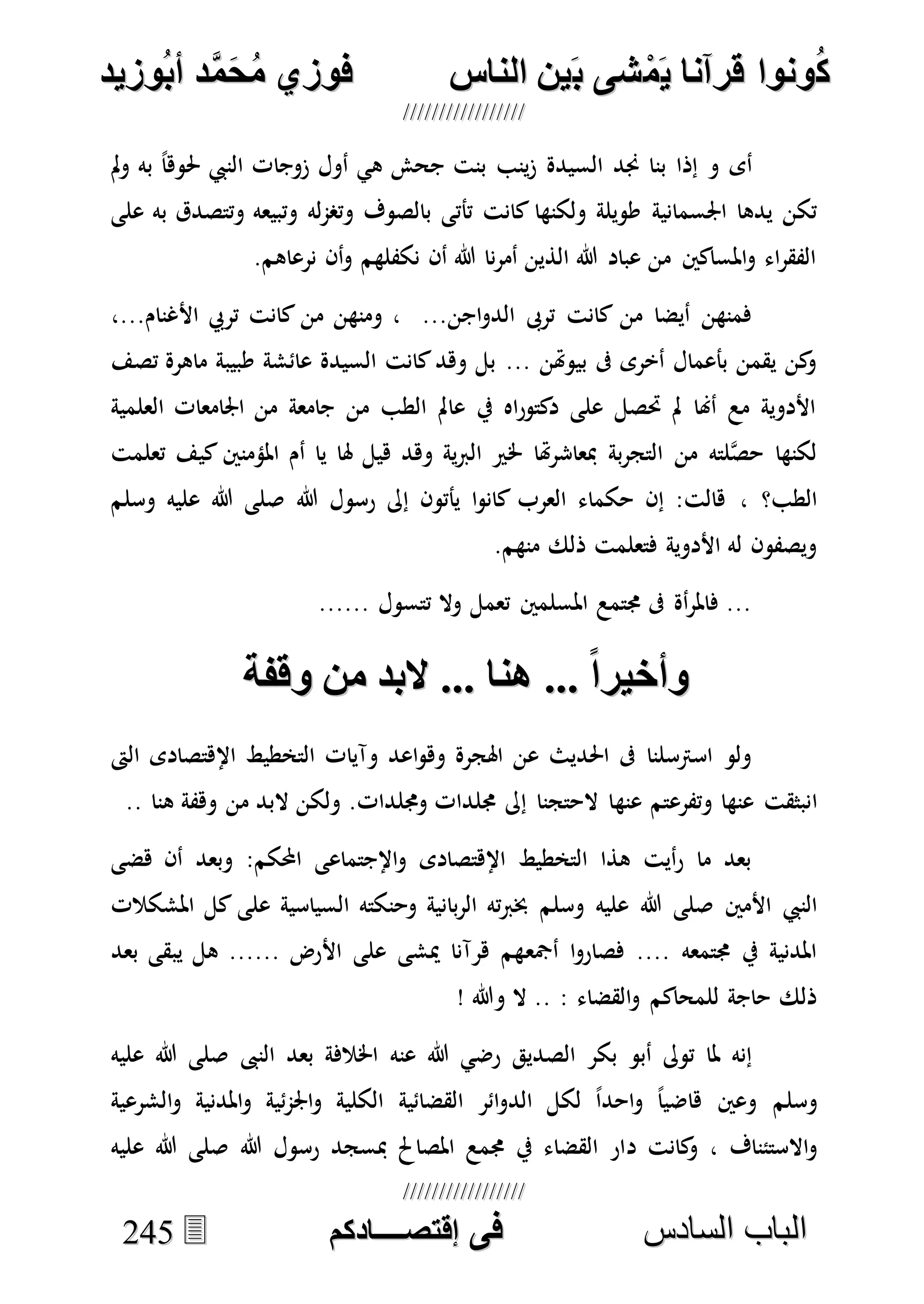 ُ‫ك‬ُ‫ك‬ُ‫ونواُقرآناُي‬ُ‫ونواُقرآناُي‬ُ‫م‬ُ‫م‬ُ‫شىُب‬ُ‫شىُب‬ُُ‫ينُالناس‬ُُ‫ينُالناس‬ُُُُُُُُُُُُُُ‫وزيد‬‫دُأب‬َّ‫م‬‫ح‬‫فوزيُم‬‫وزيد‬‫دُأب‬َّ‫م‬‫ح‬‫فوزيُم‬ُُ


‫ا‬ ‫الباب‬‫ا‬ ‫الباب‬‫لسادس‬‫لسادس‬ُُُُُُُُُُُُُُُُُُُُُُُُُُُُُ‫فى‬ُ‫فى‬ُُُُُُُُُُُُُ‫اقتصــــادكم‬ُُُُُُُُُُُُُ‫اقتصــــادكم‬ُُ224455
‫الس‬ ‫جند‬ ‫بنا‬ ‫إذا‬ ‫و‬ ‫أى‬ً‫ا‬‫حلوه‬ ‫النيب‬ ‫زوجات‬ ‫أول‬ ‫هي‬ ‫جحش‬ ‫بنت‬ ‫ينب‬‫ز‬ ‫يدة‬‫مل‬‫و‬ ‫به‬
‫اجلسمانية‬ ‫يدها‬ ‫تكن‬‫على‬ ‫به‬ ‫وتتصدق‬ ‫وتبيعه‬ ‫له‬‫م‬‫وتص‬ ‫بالصوف‬ ‫تأتى‬ ‫كانت‬ ‫ولكنها‬ ‫طويلة‬
.‫نرعاهم‬ ‫أن‬‫و‬ ‫نكفلهم‬ ‫أن‬ ‫هللا‬ ‫نا‬‫ر‬‫أم‬ ‫الذين‬ ‫هللا‬ ‫عباد‬ ‫من‬ ‫املساكني‬‫و‬ ‫اء‬‫ر‬‫الفق‬
...‫اجن‬‫و‬‫الد‬ ‫ترىب‬ ‫كانت‬ ‫من‬ ‫أيضا‬ ‫فمنهن‬‫األ‬ ‫تريب‬ ‫كانت‬ ‫من‬ ‫ومنهن‬ ،...‫غنام‬،
... ‫بيوهتن‬ ‫ىف‬ ‫أخرى‬ ‫بأعمال‬ ‫يقمن‬ ‫كن‬‫و‬‫تصف‬ ‫ماهرة‬ ‫طبيبة‬ ‫عائشة‬ ‫السيدة‬ ‫كانت‬‫وهد‬ ‫بل‬
‫العلمية‬ ‫اجلامعات‬ ‫من‬ ‫جامعة‬ ‫من‬ ‫الطب‬ ‫عامل‬ ‫يف‬ ‫اه‬‫ر‬‫دكتو‬ ‫على‬ ‫حتصل‬ ‫مل‬ ‫أهنا‬ ‫مع‬ ‫األدوية‬
‫تعلمت‬ ‫كيف‬ ‫املؤمنني‬ ‫أم‬ ‫يا‬ ‫هلا‬ ‫هيل‬ ‫وهد‬ ‫ية‬‫رب‬‫ال‬ ‫خلري‬ ‫هتا‬‫ر‬‫مبعاش‬ ‫بة‬‫ر‬‫التج‬ ‫من‬ ‫لته‬‫ه‬‫ص‬‫ح‬ ‫لكنها‬
، ‫الطب؟‬‫هللا‬ ‫رسول‬ ‫إىل‬ ‫يأتون‬ ‫ا‬‫و‬‫كان‬ ‫العرب‬ ‫حكماء‬ ‫إن‬ :‫هالت‬‫وسلم‬ ‫عليه‬ ‫هللا‬ ‫صلى‬
.‫منهم‬ ‫ذلك‬ ‫فتعلمت‬ ‫األدوية‬ ‫له‬ ‫ويصفون‬
...... ‫تتسول‬ ‫وال‬ ‫تعمل‬ ‫املسلمني‬ ‫جمتمع‬ ‫ىف‬ ‫أة‬‫ر‬‫فامل‬ ...
ُ...ًُ‫ا‬‫وأاير‬ُ...ًُ‫ا‬‫وأاير‬ُ‫انا‬ُ‫انا‬‫...ُالبدُمنُوقنة‬‫...ُالبدُمنُوقنة‬ُُ
‫الىت‬ ‫اإلهتصادى‬ ‫التخطيط‬ ‫وآيات‬ ‫اعد‬‫و‬‫وه‬ ‫اهلجرة‬ ‫عن‬ ‫احلديث‬ ‫ىف‬ ‫اسرتسلنا‬ ‫ولو‬
‫ا‬‫عنه‬ ‫وتفرعتم‬ ‫عنها‬ ‫نبثقت‬‫وجملدات‬ ‫جملدات‬ ‫إىل‬ ‫الحتجنا‬ ‫ا‬.. ‫هنا‬ ‫وهفة‬ ‫من‬ ‫البد‬ ‫ولكن‬.
‫هضى‬ ‫أن‬ ‫وبعد‬ :‫احملكم‬ ‫اإلجتماعى‬‫و‬ ‫اإلهتصادى‬ ‫التخطيط‬ ‫هذا‬ ‫أيت‬‫ر‬ ‫ما‬ ‫بعد‬
‫األمني‬ ‫النيب‬‫وسلم‬ ‫عليه‬ ‫هللا‬ ‫صلى‬‫املشكالت‬ ‫كل‬ ‫على‬ ‫السياسية‬ ‫وحنكته‬ ‫بانية‬‫ر‬‫ال‬ ‫ته‬‫رب‬‫خب‬
‫أمجع‬ ‫ا‬‫و‬‫فصار‬ .... ‫جمتمعه‬ ‫يف‬ ‫املدنية‬‫بعد‬ ‫يبقى‬ ‫هل‬ ...... ‫األرض‬ ‫على‬ ‫ميشى‬ ‫هرآنا‬ ‫هم‬
! ‫وهللا‬ ‫ال‬ .. : ‫القضاء‬‫و‬ ‫للمحاكم‬ ‫حاجة‬ ‫ذلك‬
‫الصديق‬ ‫بكر‬ ‫أبو‬ ‫توىل‬ ‫ملا‬ ‫إنه‬‫عنه‬ ‫هللا‬ ‫رضي‬‫النىب‬ ‫بعد‬ ‫اخلالفة‬‫عليه‬ ‫هللا‬ ‫صلى‬
‫وسلم‬‫الق‬ ‫ائر‬‫و‬‫الد‬ ‫لكل‬ ً‫ا‬‫احد‬‫و‬ ً‫ا‬‫هاضي‬ ‫وعني‬‫ضائية‬‫الشرعية‬‫و‬ ‫املدنية‬‫و‬ ‫ئية‬‫م‬‫اجل‬‫و‬ ‫الكلية‬
‫االستئناف‬‫و‬،‫د‬ ‫كانت‬‫و‬‫هللا‬ ‫رسول‬ ‫مبسجد‬ ‫املصاحل‬ ‫جممع‬ ‫يف‬ ‫القضاء‬ ‫ار‬‫عليه‬ ‫هللا‬ ‫صلى‬
 