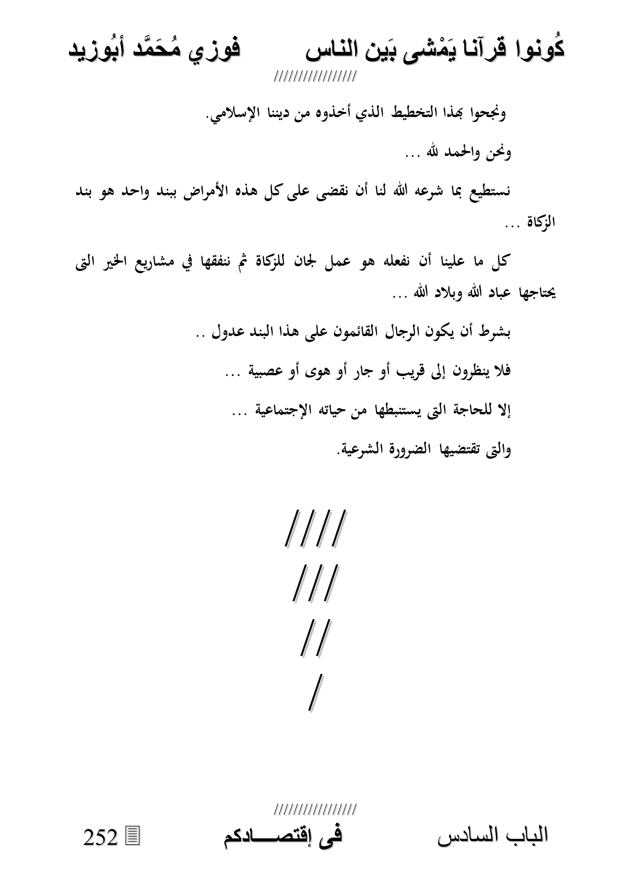 ُ‫ك‬ُ‫ك‬ُ‫ونواُقرآناُي‬ُ‫ونواُقرآناُي‬ُ‫م‬ُ‫م‬ُ‫شىُب‬ُ‫شىُب‬ُُ‫ينُالناس‬ُُ‫ينُالناس‬ُُُُُُُُُُُُُُ‫وزيد‬‫دُأب‬َّ‫م‬‫ح‬‫فوزيُم‬‫وزيد‬‫دُأب‬َّ‫م‬‫ح‬‫فوزيُم‬ُُ


‫ا‬ ‫الباب‬‫ا‬ ‫الباب‬‫لسادس‬‫لسادس‬ُُُُُُُُُُُُُُُُُُُُُُُُُُُُُ‫فى‬ُ‫فى‬ُُُُُُُُُُُُُ‫اقتصــــادكم‬ُُُُُُُُُُُُُ‫اقتصــــادكم‬ُُ225522
.‫اإلسالمي‬ ‫ديننا‬ ‫من‬ ‫أخذوه‬ ‫الذي‬ ‫التخطيط‬ ‫هبذا‬ ‫ا‬‫و‬‫وجنح‬
‫هلل‬ ‫احلمد‬‫و‬ ‫وحنن‬...
‫بند‬ ‫هو‬ ‫احد‬‫و‬ ‫ببند‬ ‫اض‬‫ر‬‫األم‬ ‫هذه‬ ‫كل‬ ‫على‬ ‫نقضى‬ ‫أن‬ ‫لنا‬ ‫هللا‬ ‫شرعه‬ ‫مبا‬ ‫نستطيع‬
‫كاة‬‫الم‬...
‫الىت‬ ‫اخلري‬ ‫يع‬‫ر‬‫مشا‬ ‫يف‬ ‫ننفقها‬ ‫مث‬ ‫كاة‬‫للم‬ ‫جلان‬ ‫عمل‬ ‫هو‬ ‫نفعله‬ ‫أن‬ ‫علينا‬ ‫ما‬ ‫كل‬
‫هللا‬ ‫عباد‬ ‫حيتاجها‬... ‫هللا‬ ‫وبالد‬
‫عدول‬ ‫البند‬ ‫هذا‬ ‫على‬ ‫القائمون‬ ‫الرجال‬ ‫يكون‬ ‫أن‬ ‫بشرط‬..
‫عصبية‬ ‫أو‬ ‫هوى‬ ‫أو‬ ‫جار‬ ‫أو‬ ‫يب‬‫ر‬‫ه‬ ‫إىل‬ ‫ينظرون‬ ‫فال‬...
‫اإلجتماعية‬ ‫حياته‬ ‫من‬ ‫يستنبطها‬ ‫الىت‬ ‫للحاجة‬ ‫إال‬...
.‫الشرعية‬ ‫الضرورة‬ ‫تقتضيها‬ ‫الىت‬‫و‬




 